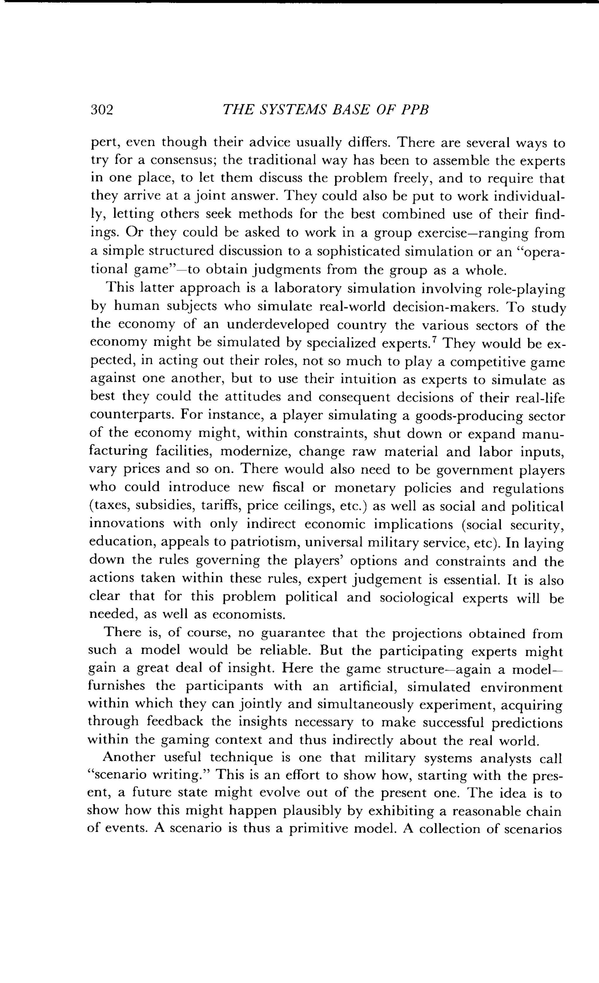 302
	
THE SYSTEMS BASE OF PPB
pert, even though their advice usually differs . There are several ways to
try for a consensus ; the traditional way has been to assemble the experts
in one place, to let them discuss the problem freely, and to require that
they arrive at a joint answer . They could also be put to work individual-
ly, letting others seek methods for the best combined use of their find-
ings. Or they could be asked to work in a group exercise-ranging from
a simple structured discussion to a sophisticated simulation or an "opera-
tional game"-to obtain judgments from the group as a whole .
This latter approach is a laboratory simulation involving role-playing
by human subjects who simulate real-world decision-makers . To study
the economy of an underdeveloped country the various sectors of the
economy might be simulated by specialized experts . ? They would be ex-
pected, in acting out their roles, not so much to play a competitive game
against one another, but to use their intuition as experts to simulate as
best they could the attitudes and consequent decisions of their real-life
counterparts. For instance, a player simulating a goods-producing sector
of the economy might, within constraints, shut down or expand manu-
facturing facilities, modernize, change raw material and labor inputs,
vary prices and so on . There would also need to be government players
who could introduce new fiscal or monetary policies and regulations
(taxes, subsidies, tariffs, price ceilings, etc .) as well as social and political
innovations with only indirect economic implications (social security,
education, appeals to patriotism, universal military service, etc) . In laying
down the rules governing the players' options and constraints and the
actions taken within these rules, expert judgement is essential . It is also
clear that for this problem political and sociological experts will be
needed, as well as economists .
There is, of course, no guarantee that the projections obtained from
such a model would be reliable . But the participating experts might
gain a great deal of insight. Here the game structure-again a model-
furnishes the participants with an artificial, simulated environment
within which they can jointly and simultaneously experiment, acquiring
through feedback the insights necessary to make successful predictions
within the gaming context and thus indirectly about the real world .
Another useful technique is one that military systems analysts call
"scenario writing ." This is an effort to show how, starting with the pres-
ent, a future state might evolve out of the present one . The idea is to
show how this might happen plausibly by exhibiting a reasonable chain
of events. A scenario is thus a primitive model . A collection of scenarios
 