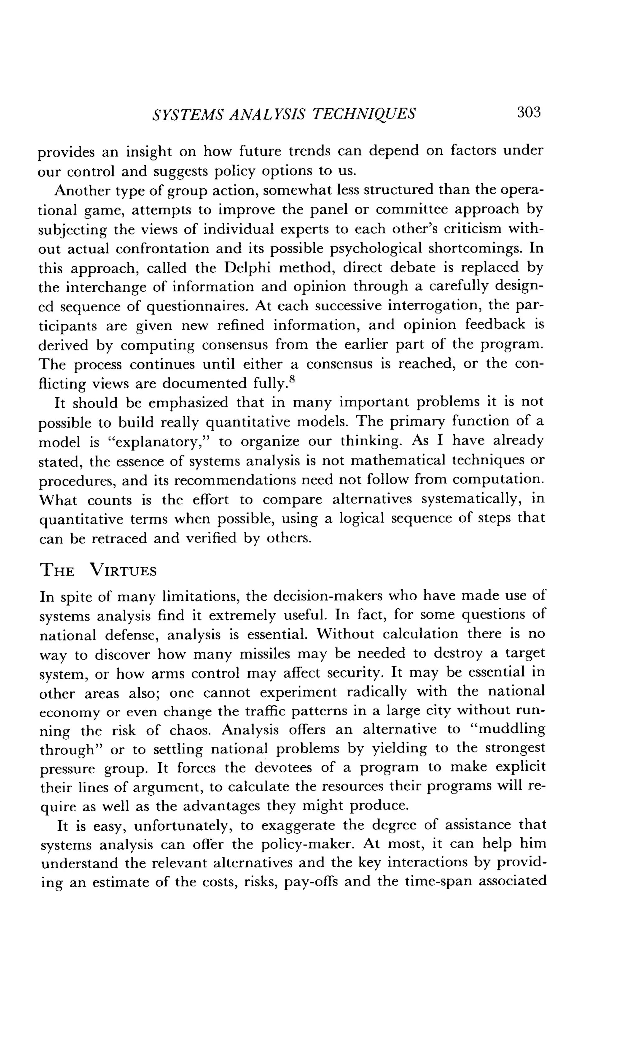 SYSTEMS ANALYSIS TECHNIQUES
	
303
provides an insight on how future trends can depend on factors under
our control and suggests policy options to us .
Another type of group action, somewhat less structured than the opera-
tional game, attempts to improve the panel or committee approach by
subjecting the views of individual experts to each other's criticism with-
out actual confrontation and its possible psychological shortcomings. In
this approach, called the Delphi method, direct debate is replaced by
the interchange of information and opinion through a carefully design-
ed sequence of questionnaires . At each successive interrogation, the par-
ticipants are given new refined information, and opinion feedback is
derived by computing consensus from the earlier part of the program .
The process continues until either a consensus is reached, or the con-
flicting views are documented fully .8
It should be emphasized that in many important problems it is not
possible to build really quantitative models . The primary function of a
model is "explanatory," to organize our thinking . As I have already
stated, the essence of systems analysis is not mathematical techniques or
procedures, and its recommendations need not follow from computation .
What counts is the effort to compare alternatives systematically, in
quantitative terms when possible, using a logical sequence of steps that
can be retraced and verified by others .
THE VIRTUES
In spite of many limitations, the decision-makers who have made use of
systems analysis find it extremely useful . In fact, for some questions of
national defense, analysis is essential. Without calculation there is no
way to discover how many missiles may be needed to destroy a target
system, or how arms control may affect security . It may be essential in
other areas also ; one cannot experiment radically with the national
economy or even change the traffic patterns in a large city without run-
ning the risk of chaos . Analysis offers an alternative to "muddling
through" or to settling national problems by yielding to the strongest
pressure group. It forces the devotees of a program to make explicit
their lines of argument, to calculate the resources their programs will re-
quire as well as the advantages they might produce .
It is easy, unfortunately, to exaggerate the degree of assistance that
systems analysis can offer the policy-maker . At most, it can help him
understand the relevant alternatives and the key interactions by provid-
ing an estimate of the costs, risks, pay-offs and the time-span associated
 