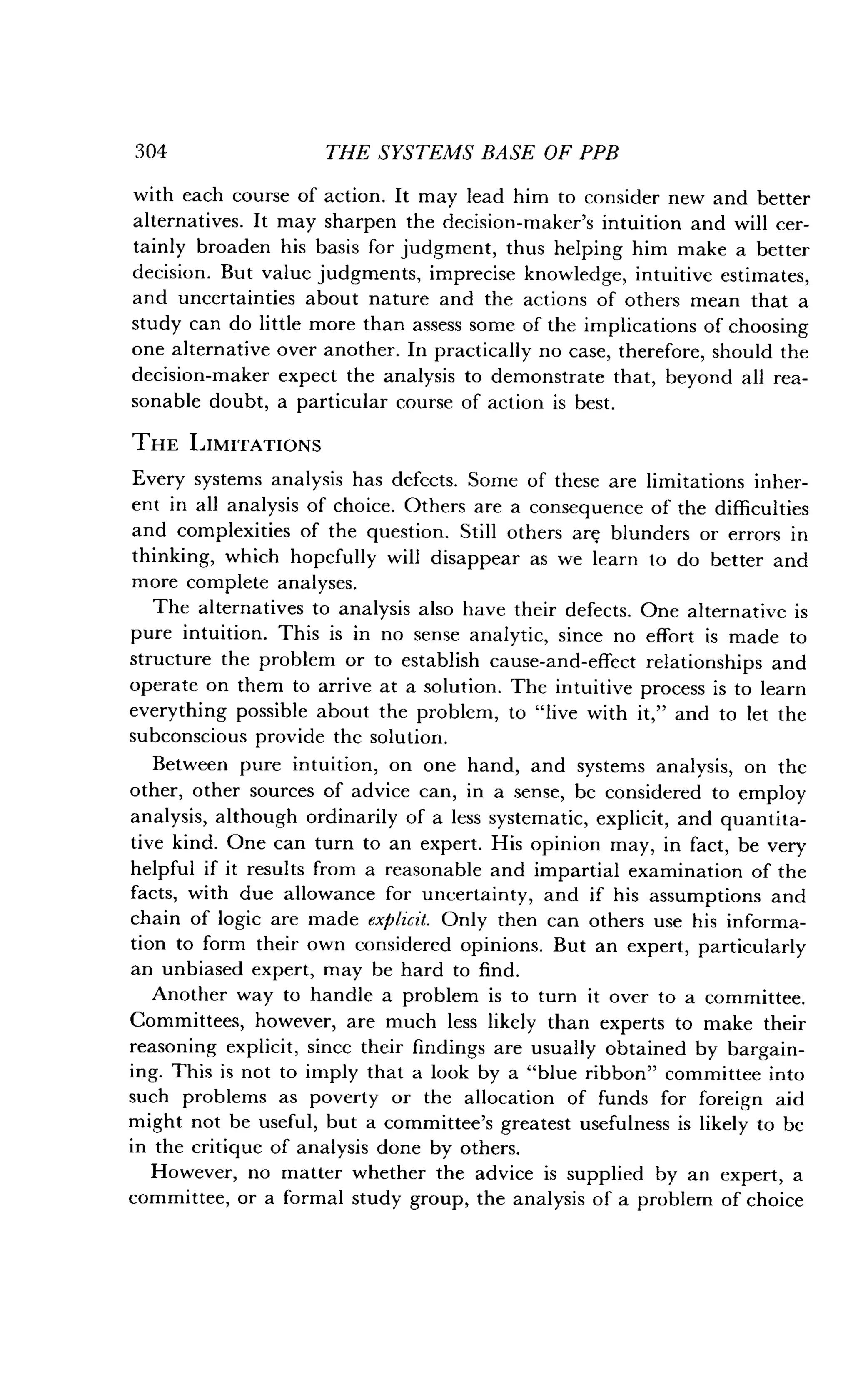 304
	
THE SYSTEMS BASE OF PPB
with each course of action . It may lead him to consider new and better
alternatives. It may sharpen the decision-maker's intuition and will cer-
tainly broaden his basis for judgment, thus helping him make a better
decision. But value judgments, imprecise knowledge, intuitive estimates,
and uncertainties about nature and the actions of others mean that a
study can do little more than assess some of the implications of choosing
one alternative over another. In practically no case, therefore, should the
decision-maker expect the analysis to demonstrate that, beyond all rea-
sonable doubt, a particular course of action is best .
THE LIMITATIONS
Every systems analysis has defects. Some of these are limitations inher-
ent in all analysis of choice . Others are a consequence of the difficulties
and complexities of the question . Still others are blunders or errors in
thinking, which hopefully will disappear as we learn to do better and
more complete analyses.
The alternatives to analysis also have their defects . One alternative is
pure intuition . This is in no sense analytic, since no effort is made to
structure the problem or to establish cause-and-effect relationships and
operate on them to arrive at a solution . The intuitive process is to learn
everything possible about the problem, to "live with it," and to let the
subconscious provide the solution .
Between pure intuition, on one hand, and systems analysis, on the
other, other sources of advice can, in a sense, be considered to employ
analysis, although ordinarily of a less systematic, explicit, and quantita-
tive kind. One can turn to an expert. His opinion may, in fact, be very
helpful if it results from a reasonable and impartial examination of the
facts, with due allowance for uncertainty, and if his assumptions and
chain of logic are made explicit . Only then can others use his informa-
tion to form their own considered opinions . But an expert, particularly
an unbiased expert, may be hard to find.
Another way to handle a problem is to turn it over to a committee .
Committees, however, are much less likely than experts to make their
reasoning explicit, since their findings are usually obtained by bargain-
ing. This is not to imply that a look by a "blue ribbon" committee into
such problems as poverty or the allocation of funds for foreign aid
might not be useful, but a committee's greatest usefulness is likely to be
in the critique of analysis done by others .
However, no matter whether the advice is supplied by an expert, a
committee, or a formal study group, the analysis of a problem of choice
 