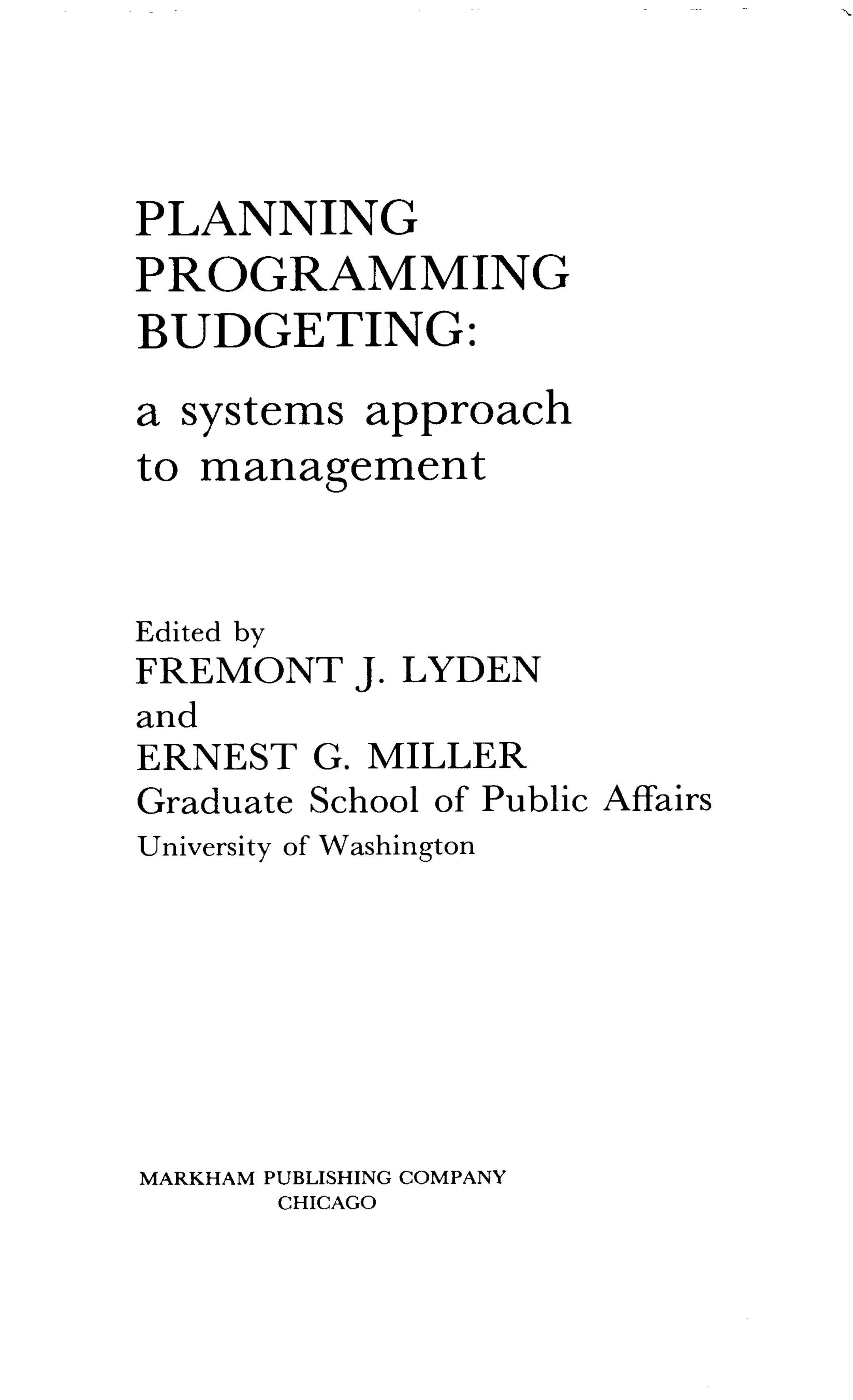 PLANNING
PROGRAMMING
BUDGETING :
a systems approach
to management
Edited by
FREMONT J. LYDEN
and
ERNEST G. MILLER
Graduate School of Public Affairs
University of Washington
MARKHAM PUBLISHING COMPANY
CHICAGO
 