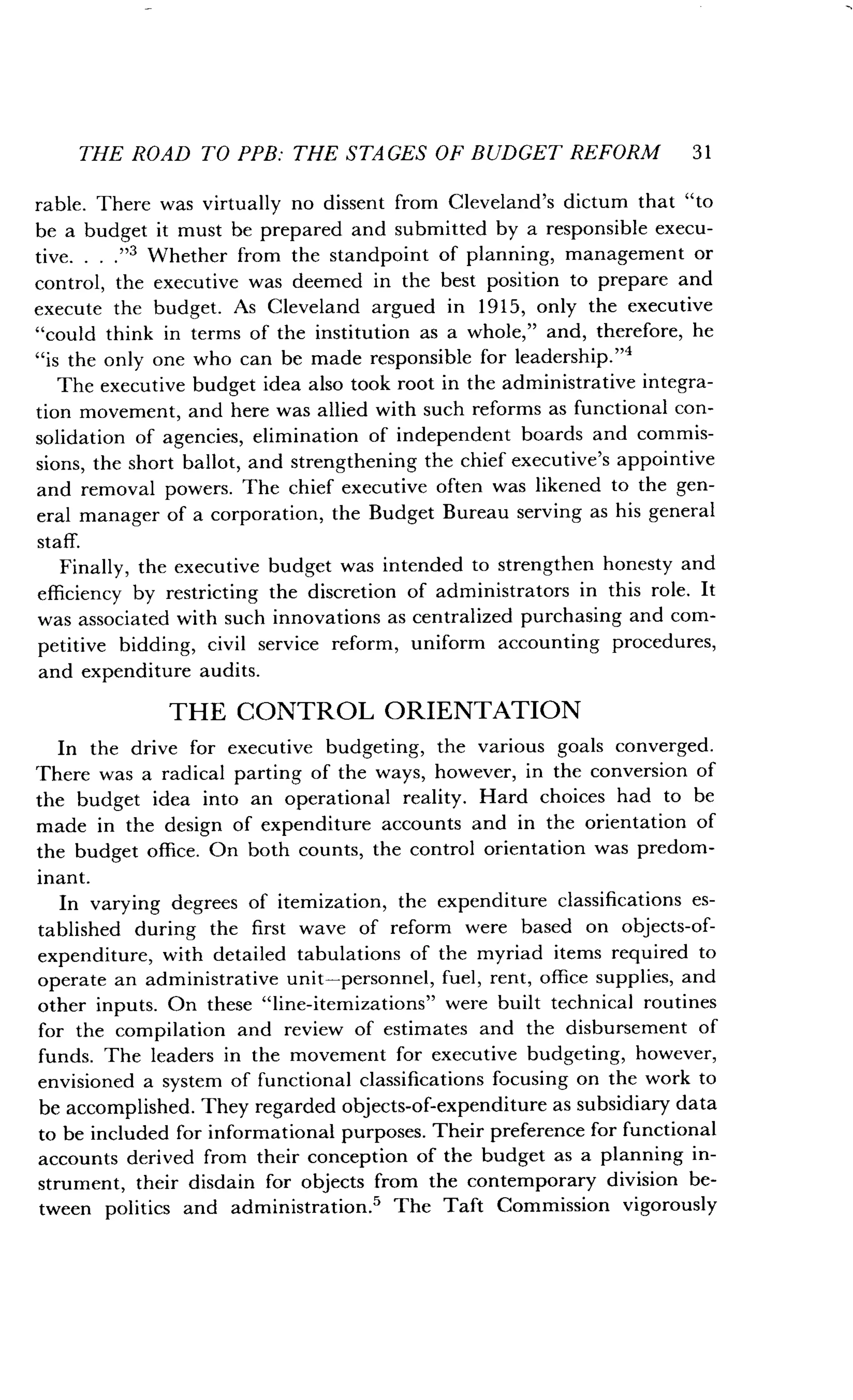 THE ROAD TO PPB : THE STAGES OF BUDGET REFORM 3 1
rable. There was virtually no dissent from Cleveland's dictum that "to
be a budget it must be prepared and submitted by a responsible execu-
tive. . . ."3 Whether from the standpoint of planning, management or
control, the executive was deemed in the best position to prepare and
execute the budget . As Cleveland argued in 1915, only the executive
"could think in terms of the institution as a whole," and, therefore, he
"is the only one who can be made responsible for leadership ."4
The executive budget idea also took root in the administrative integra-
tion movement, and here was allied with such reforms as functional con-
solidation of agencies, elimination of independent boards and commis-
sions, the short ballot, and strengthening the chief executive's appointive
and removal powers . The chief executive often was likened to the gen-
eral manager of a corporation, the Budget Bureau serving as his general
staff.
Finally, the executive budget was intended to strengthen honesty and
efficiency by restricting the discretion of administrators in this role . It
was associated with such innovations as centralized purchasing and com-
petitive bidding, civil service reform, uniform accounting procedures,
and expenditure audits .
THE CONTROL ORIENTATION
In the drive for executive budgeting, the various goals converged .
There was a radical parting of the ways, however, in the conversion of
the budget idea into an operational reality . Hard choices had to be
made in the design of expenditure accounts and in the orientation of
the budget office . On both counts, the control orientation was predom-
inant.
In varying degrees of itemization, the expenditure classifications es-
tablished during the first wave of reform were based on objects-of-
expenditure, with detailed tabulations of the myriad items required to
operate an administrative unit-personnel, fuel, rent, office supplies, and
other inputs. On these "line-itemizations" were built technical routines
for the compilation and review of estimates and the disbursement of
funds. The leaders in the movement for executive budgeting, however,
envisioned a system of functional classifications focusing on the work to
be accomplished . They regarded objects-of-expenditure as subsidiary data
to be included for informational purposes . Their preference for functional
accounts derived from their conception of the budget as a planning in-
strument, their disdain for objects from the contemporary division be-
tween politics and administration .' The Taft Commission vigorously
 