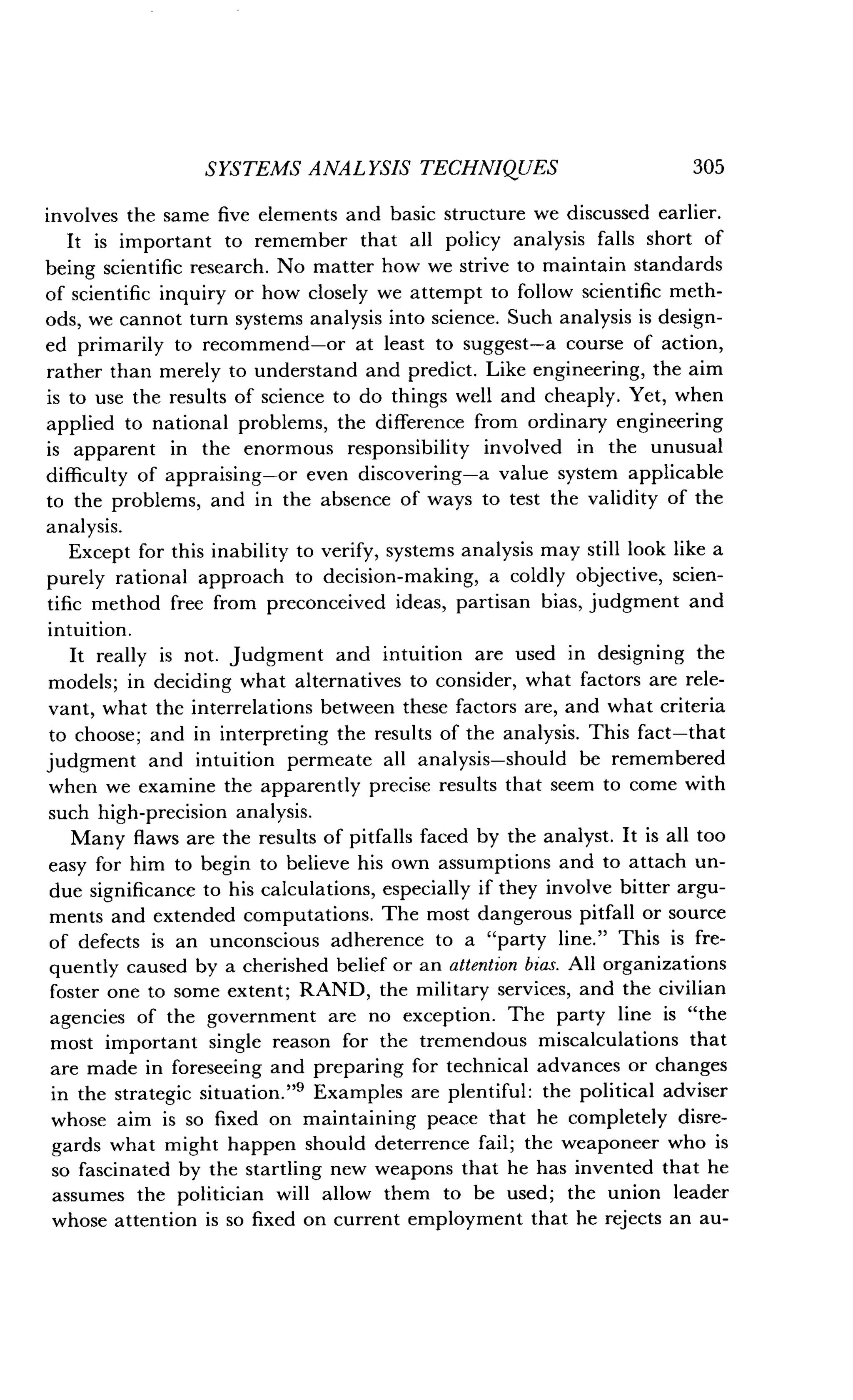 SYSTEMS ANALYSIS TECHNIQUES
	
305
involves the same five elements and basic structure we discussed earlier.
It is important to remember that all policy analysis falls short of
being scientific research . No matter how we strive to maintain standards
of scientific inquiry or how closely we attempt to follow scientific meth-
ods, we cannot turn systems analysis into science . Such analysis is design-
ed primarily to recommend-or at least to suggest-a course of action,
rather than merely to understand and predict . Like engineering, the aim
is to use the results of science to do things well and cheaply . Yet, when
applied to national problems, the difference from ordinary engineering
is apparent in the enormous responsibility involved in the unusual
difficulty of appraising-or even discovering-a value system applicable
to the problems, and in the absence of ways to test the validity of the
analysis.
Except for this inability to verify, systems analysis may still look like a
purely rational approach to decision-making, a coldly objective, scien-
tific method free from preconceived ideas, partisan bias, judgment and
intuition.
It really is not . Judgment and intuition are used in designing the
models; in deciding what alternatives to consider, what factors are rele-
vant, what the interrelations between these factors are, and what criteria
to choose; and in interpreting the results of the analysis . This fact-that
judgment and intuition permeate all analysis-should be remembered
when we examine the apparently precise results that seem to come with
such high-precision analysis .
Many flaws are the results of pitfalls faced by the analyst . It is all too
easy for him to begin to believe his own assumptions and to attach un-
due significance to his calculations, especially if they involve bitter argu-
ments and extended computations . The most dangerous pitfall or source
of defects is an unconscious adherence to a "party line ." This is fre-
quently caused by a cherished belief or an attention bias . All organizations
foster one to some extent ; RAND, the military services, and the civilian
agencies of the government are no exception . The party line is "the
most important single reason for the tremendous miscalculations that
are made in foreseeing and preparing for technical advances or changes
in the strategic situation ."9 Examples are plentiful : the political adviser
whose aim is so fixed on maintaining peace that he completely disre-
gards what might happen should deterrence fail ; the weaponeer who is
so fascinated by the startling new weapons that he has invented that he
assumes the politician will allow them to be used ; the union leader
whose attention is so fixed on current employment that he rejects an au-
 