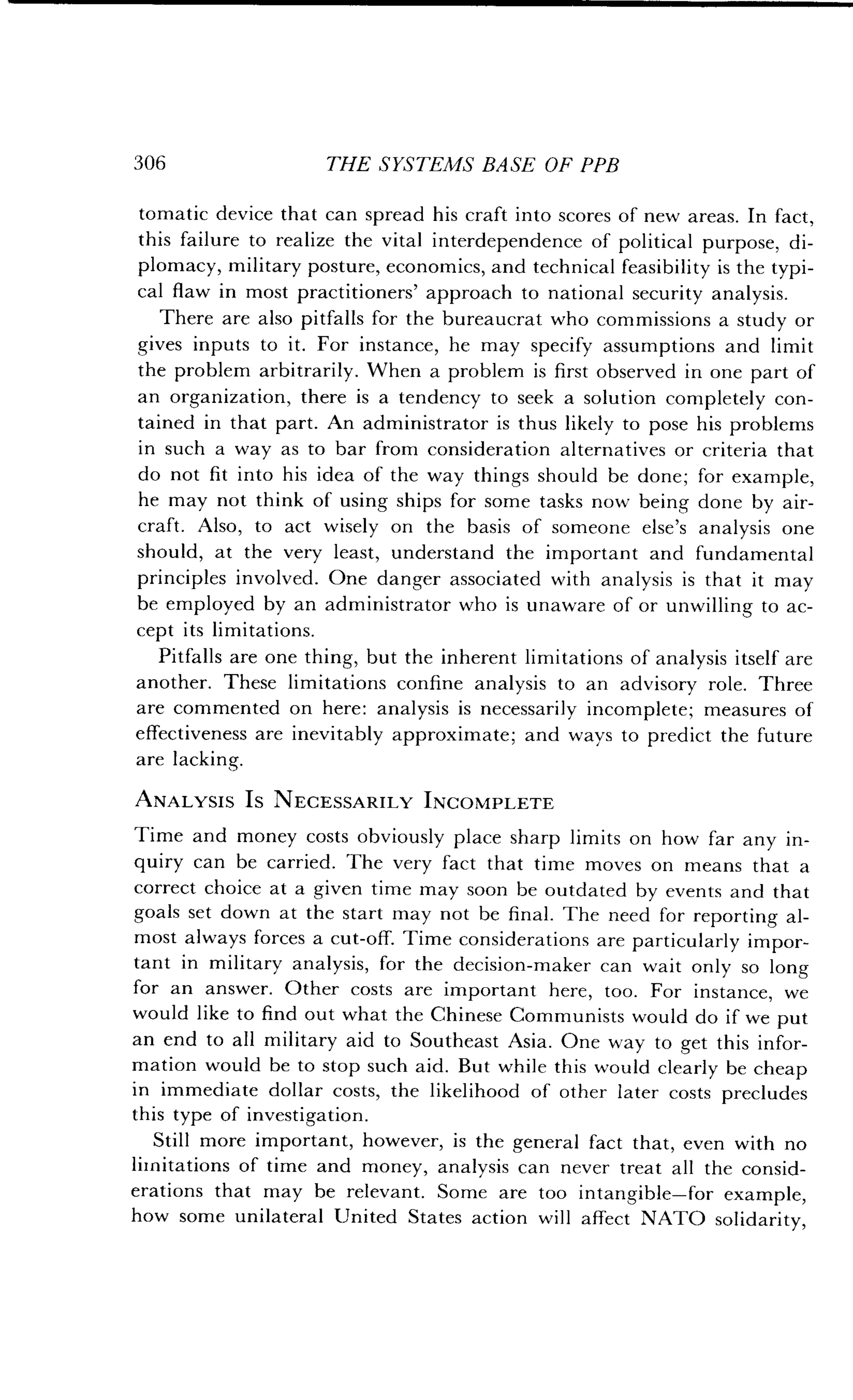 306
	
THE SYSTEMS BASE OF PPB
tomatic device that can spread his craft into scores of new areas . In fact,
this failure to realize the vital interdependence of political purpose, di-
plomacy, military posture, economics, and technical feasibility is the typi-
cal flaw in most practitioners' approach to national security analysis .
There are also pitfalls for the bureaucrat who commissions a study or
gives inputs to it. For instance, he may specify assumptions and limit
the problem arbitrarily . When a problem is first observed in one part of
an organization, there is a tendency to seek a solution completely con-
tained in that part. An administrator is thus likely to pose his problems
in such a way as to bar from consideration alternatives or criteria that
do not fit into his idea of the way things should be done ; for example,
he may not think of using ships for some tasks now being done by air-
craft. Also, to act wisely on the basis of someone else's analysis one
should, at the very least, understand the important and fundamental
principles involved . One danger associated with analysis is that it may
be employed by an administrator who is unaware of or unwilling to ac-
cept its limitations .
Pitfalls are one thing, but the inherent limitations of analysis itself are
another. These limitations confine analysis to an advisory role . Three
are commented on here : analysis is necessarily incomplete ; measures of
effectiveness are inevitably approximate ; and ways to predict the future
are lacking.
ANALYSIS Is NECESSARILY INCOMPLETE
Time and money costs obviously place sharp limits on how far any in-
quiry can be carried . The very fact that time moves on means that a
correct choice at a given time may soon be outdated by events and that
goals set down at the start may not be final . The need for reporting al-
most always forces a cut-off. Time considerations are particularly impor-
tant in military analysis, for the decision-maker can wait only so long
for an answer . Other costs are important here, too . For instance, we
would like to find out what the Chinese Communists would do if we put
an end to all military aid to Southeast Asia . One way to get this infor-
mation would be to stop such aid . But while this would clearly be cheap
in immediate dollar costs, the likelihood of other later costs precludes
this type of investigation .
Still more important, however, is the general fact that, even with no
limitations of time and money, analysis can never treat all the consid-
erations that may be relevant. Some are too intangible-for example,
how some unilateral United States action will affect NATO solidarity,
 