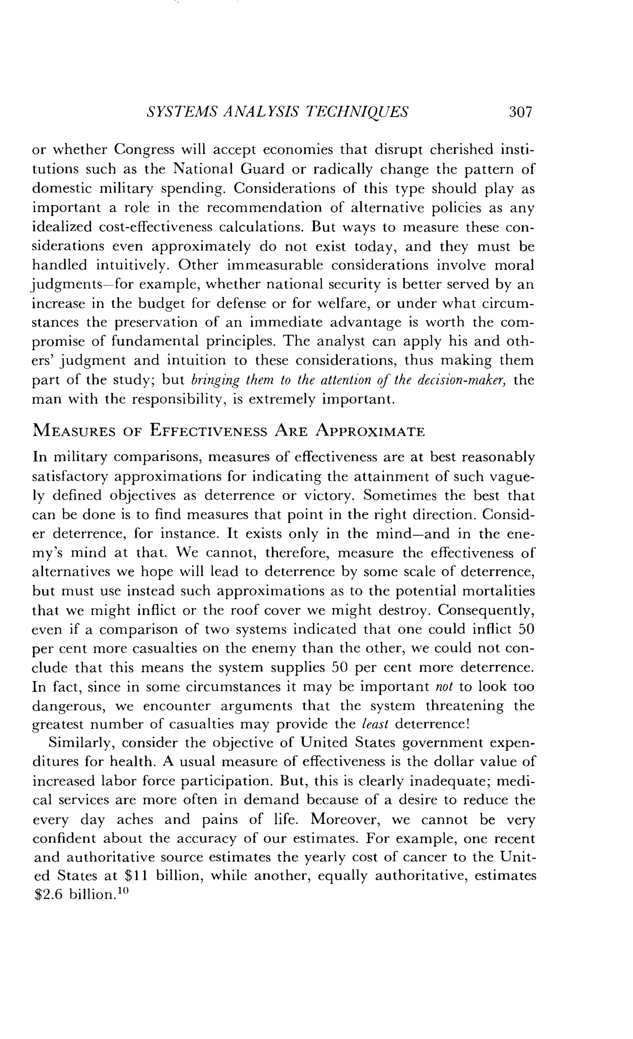 SYSTEMS ANALYSIS TECHNIQUES
	
307
or whether Congress will accept economies that disrupt cherished insti-
tutions such as the National Guard or radically change the pattern of
domestic military spending . Considerations of this type should play as
important a role in the recommendation of alternative policies as any
idealized cost-effectiveness calculations . But ways to measure these con-
siderations even approximately do not exist today, and they must be
handled intuitively . Other immeasurable considerations involve moral
judgments-for example, whether national security is better served by an
increase in the budget for defense or for welfare, or under what circum-
stances the preservation of an immediate advantage is worth the com-
promise of fundamental principles . The analyst can apply his and oth-
ers' judgment and intuition to these considerations, thus making them
part of the study; but bringing them to the attention of the decision-maker, the
man with the responsibility, is extremely important.
MEASURES OF EFFECTIVENESS ARE APPROXIMATE
In military comparisons, measures of effectiveness are at best reasonably
satisfactory approximations for indicating the attainment of such vague-
ly defined objectives as deterrence or victory . Sometimes the best that
can be done is to find measures that point in the right direction . Consid-
er deterrence, for instance. It exists only in the mind-and in the ene-
my's mind at that. We cannot, therefore, measure the effectiveness of
alternatives we hope will lead to deterrence by some scale of deterrence,
but must use instead such approximations as to the potential mortalities
that we might inflict or the roof cover we might destroy. Consequently,
even if a comparison of two systems indicated that one could inflict 50
per cent more casualties on the enemy than the other, we could not con-
clude that this means the system supplies 50 per cent more deterrence .
In fact, since in some circumstances it may be important not to look too
dangerous, we encounter arguments that the system threatening the
greatest number of casualties may provide the least deterrence!
Similarly, consider the objective of United States government expen-
ditures for health. A usual measure of effectiveness is the dollar value of
increased labor force participation. But, this is clearly inadequate ; medi-
cal services are more often in demand because of a desire to reduce the
every day aches and pains of life. Moreover, we cannot be very
confident about the accuracy of our estimates . For example, one recent
and authoritative source estimates the yearly cost of cancer to the Unit-
ed States at $11 billion, while another, equally authoritative, estimates
$2 .6 billion."'
 