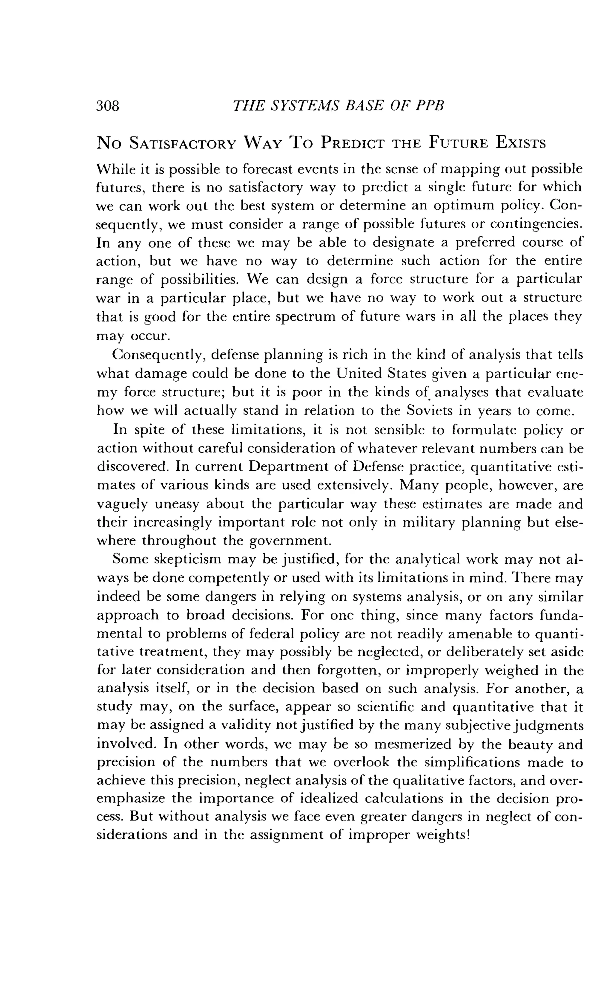 308
	
THE SYSTEMS BASE OF PPB
No SATISFACTORY WAY TO PREDICT THE FUTURE EXISTS
While it is possible to forecast events in the sense of mapping out possible
futures, there is no satisfactory way to predict a single future for which
we can work out the best system or determine an optimum policy. Con-
sequently, we must consider a range of possible futures or contingencies .
In any one of these we may be able to designate a preferred course of
action, but we have no way to determine such action for the entire
range of possibilities. We can design a force structure for a particular
war in a particular place, but we have no way to work out a structure
that is good for the entire spectrum of future wars in all the places they
may occur.
Consequently, defense planning is rich in the kind of analysis that tells
what damage could be done to the United States given a particular ene-
my force structure ; but it is poor in the kinds of analyses that evaluate
how we will actually stand in relation to the Soviets in years to come .
In spite of these limitations, it is not sensible to formulate policy or
action without careful consideration of whatever relevant numbers can be
discovered. In current Department of Defense practice, quantitative esti-
mates of various kinds are used extensively . Many people, however, are
vaguely uneasy about the particular way these estimates are made and
their increasingly important role not only in military planning but else-
where throughout the government.
Some skepticism may be justified, for the analytical work may not al-
ways be done competently or used with its limitations in mind . There may
indeed be some dangers in relying on systems analysis, or on any similar
approach to broad decisions . For one thing, since many factors funda-
mental to problems of federal policy are not readily amenable to quanti-
tative treatment, they may possibly be neglected, or deliberately set aside
for later consideration and then forgotten, or improperly weighed in the
analysis itself, or in the decision based on such analysis. For another, a
study may, on the surface, appear so scientific and quantitative that it
may be assigned a validity not justified by the many subjective judgments
involved. In other words, we may be so mesmerized by the beauty and
precision of the numbers that we overlook the simplifications made to
achieve this precision, neglect analysis of the qualitative factors, and over-
emphasize the importance of idealized calculations in the decision pro-
cess. But without analysis we face even greater dangers in neglect of con-
siderations and in the assignment of improper weights!
 