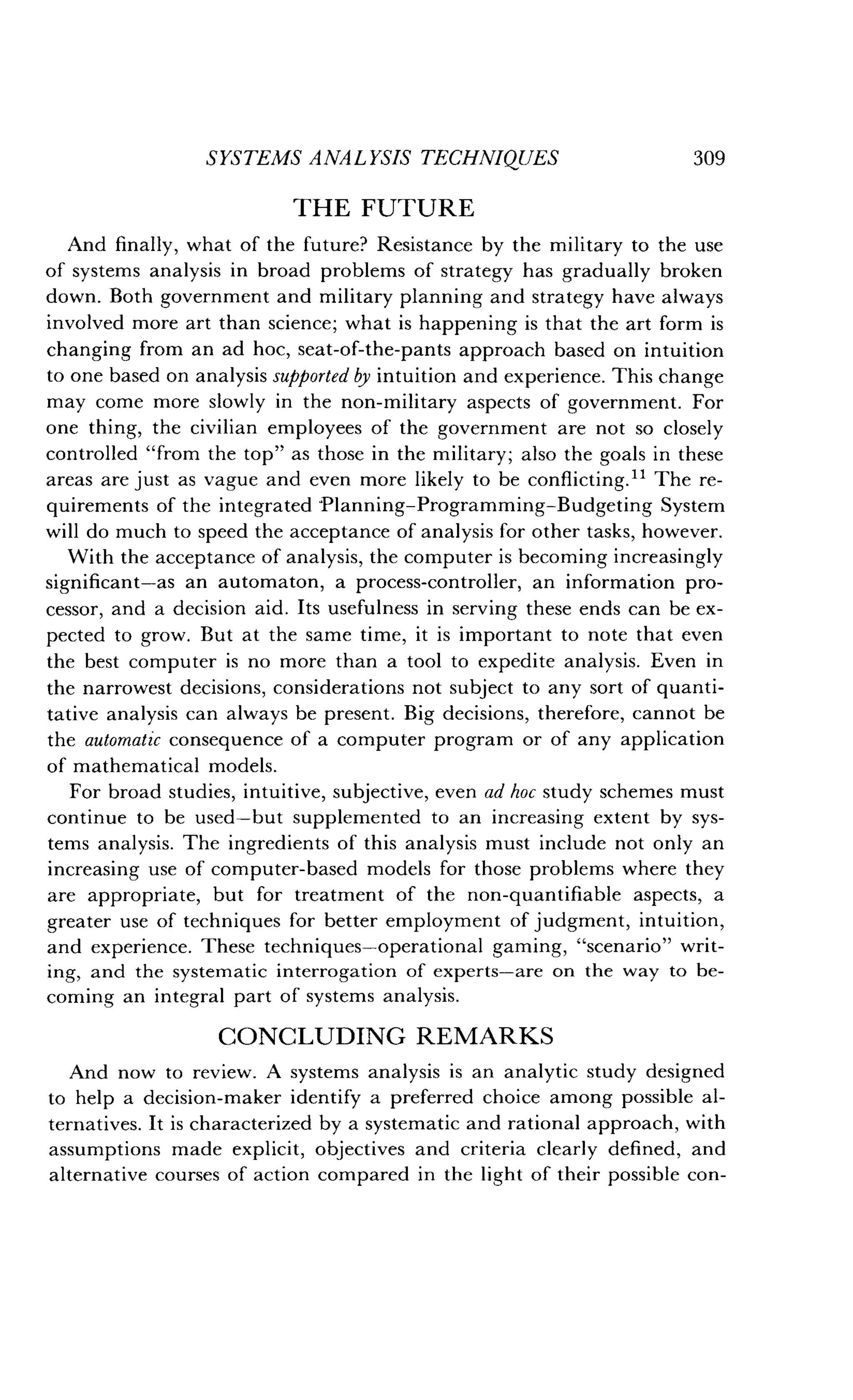 SYSTEMS ANALYSIS TECHNIQUES
	
309
THE FUTURE
And finally, what of the future? Resistance by the military to the use
of systems analysis in broad problems of strategy has gradually broken
down. Both government and military planning and strategy have always
involved more art than science; what is happening is that the art form is
changing from an ad hoc, seat-of-the-pants approach based on intuition
to one based on analysis supported by intuition and experience. This change
may come more slowly in the non-military aspects of government . For
one thing, the civilian employees of the government are not so closely
controlled "from the top" as those in the military ; also the goals in these
areas are just as vague and even more likely to be conflicting ." The re-
quirements of the integrated Planning-Programming-Budgeting System
will do much to speed the acceptance of analysis for other tasks, however .
With the acceptance of analysis, the computer is becoming increasingly
significant-as an automaton, a process-controller, an information pro-
cessor, and a decision aid. Its usefulness in serving these ends can be ex-
pected to grow. But at the same time, it is important to note that even
the best computer is no more than a tool to expedite analysis . Even in
the narrowest decisions, considerations not subject to any sort of quanti-
tative analysis can always be present . Big decisions, therefore, cannot be
the automatic consequence of a computer program or of any application
of mathematical models.
For broad studies, intuitive, subjective, even ad hoc study schemes must
continue to be used-but supplemented to an increasing extent by sys-
tems analysis. The ingredients of this analysis must include not only an
increasing use of computer-based models for those problems where they
are appropriate, but for treatment of the non-quantifiable aspects, a
greater use of techniques for better employment of judgment, intuition,
and experience. These techniques-operational gaming, "scenario" writ-
ing, and the systematic interrogation of experts-are on the way to be-
coming an integral part of systems analysis.
CONCLUDING REMARKS
And now to review . A systems analysis is an analytic study designed
to help a decision-maker identify a preferred choice among possible al-
ternatives . It is characterized by a systematic and rational approach, with
assumptions made explicit, objectives and criteria clearly defined, and
alternative courses of action compared in the light of their possible con-
 