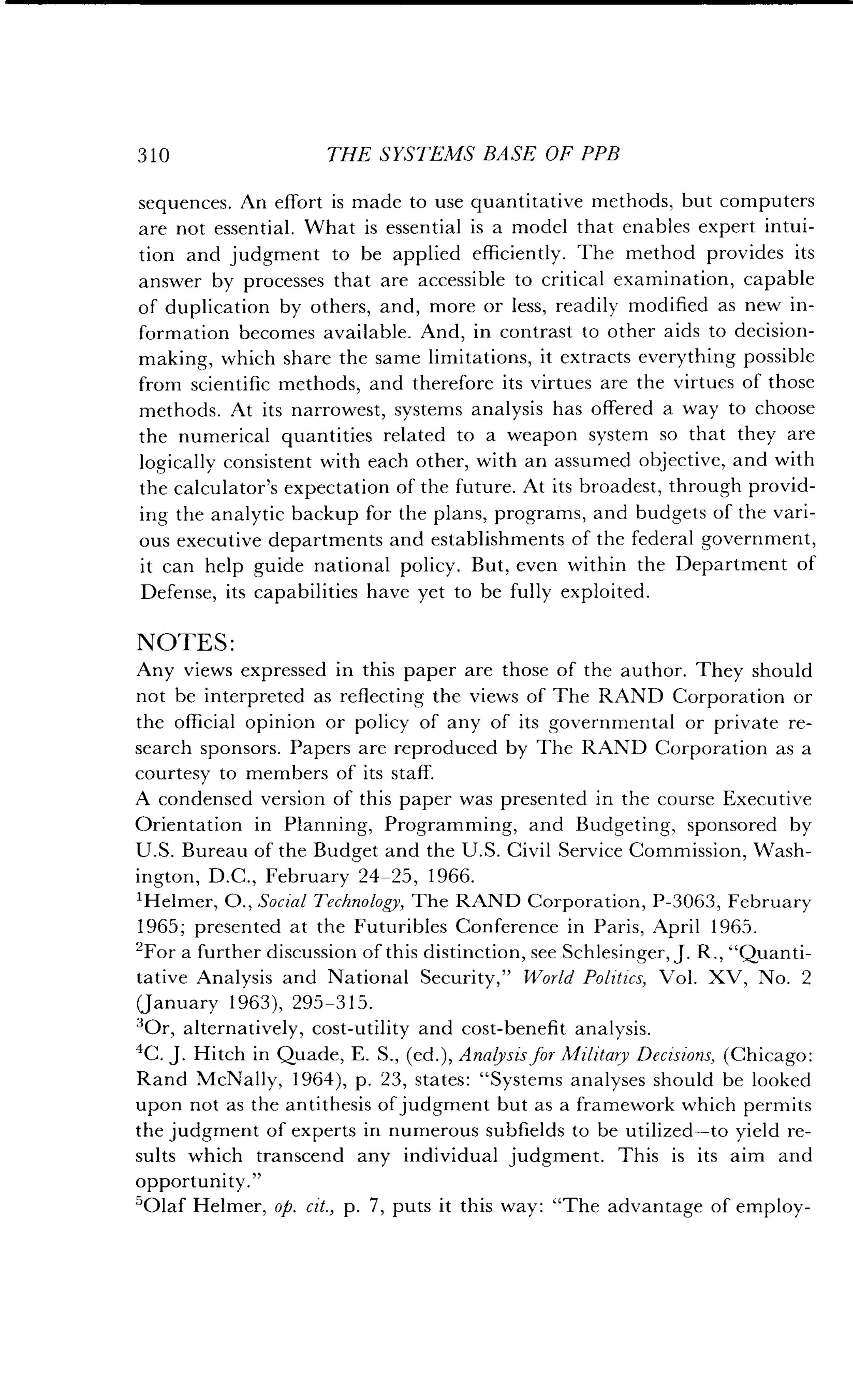 310
	
THE SYSTEMS BASE OF PPB
sequences . An effort is made to use quantitative methods, but computers
are not essential . What is essential is a model that enables expert intui-
tion and judgment to be applied efficiently . The method provides its
answer by processes that are accessible to critical examination, capable
of duplication by others, and, more or less, readily modified as new in-
formation becomes available. And, in contrast to other aids to decision-
making, which share the same limitations, it extracts everything possible
from scientific methods, and therefore its virtues are the virtues of those
methods . At its narrowest, systems analysis has offered a way to choose
the numerical quantities related to a weapon system so that they are
logically consistent with each other, with an assumed objective, and with
the calculator's expectation of the future. At its broadest, through provid-
ing the analytic backup for the plans, programs, and budgets of the vari-
ous executive departments and establishments of the federal government,
it can help guide national policy . But, even within the Department of
Defense, its capabilities have yet to be fully exploited .
NOTES :
Any views expressed in this paper are those of the author . They should
not be interpreted as reflecting the views of The RAND Corporation or
the official opinion or policy of any of its governmental or private re-
search sponsors. Papers are reproduced by The RAND Corporation as a
courtesy to members of its staff.
A condensed version of this paper was presented in the course Executive
Orientation in Planning, Programming, and Budgeting, sponsored by
U.S. Bureau of the Budget and the U.S. Civil Service Commission, Wash-
ington, D .C., February 24-25, 1966 .
'Helmer, 0., Social Technology, The RAND Corporation, P-3063, February
1965; presented at the Futuribles Conference in Paris, April 1965.
2For a further discussion of this distinction, see Schlesinger, J . R., "Quanti-
tative Analysis and National Security," World Politics, Vol. XV, No. 2
(January 1963), 295-315 .
3Or, alternatively, cost-utility and cost-benefit analysis .
4C. J. Hitch in Quade, E . S., (ed .), Analysis for Military Decisions, (Chicago :
Rand McNally, 1964), p. 23, states: "Systems analyses should be looked
upon not as the antithesis of judgment but as a framework which permits
the judgment of experts in numerous subfields to be utilized-to yield re-
sults which transcend any individual judgment. This is its aim and
opportunity."
'Olaf Helmer, op. cit., p. 7, puts it this way : "The advantage of employ-
 