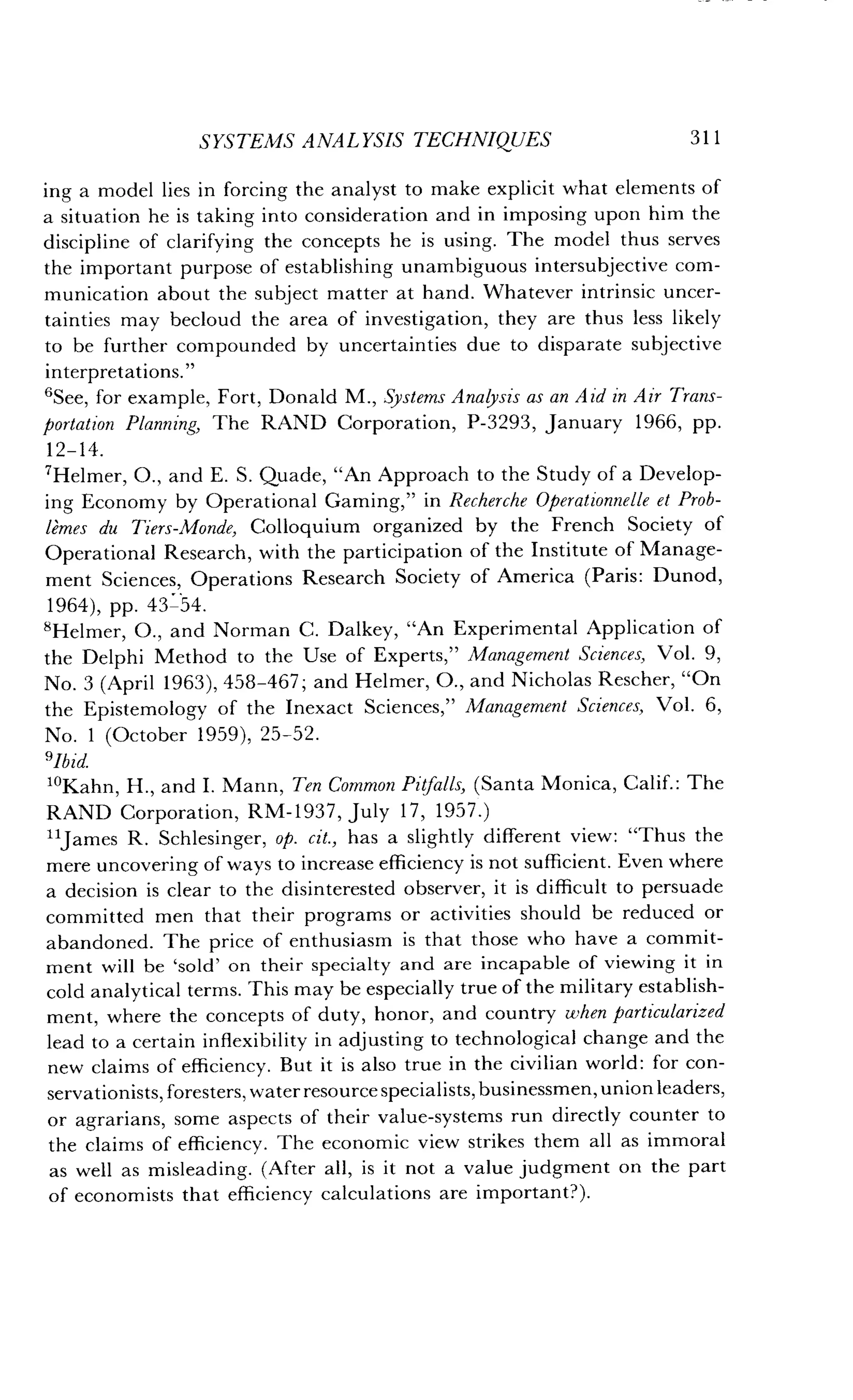 SYSTEMS ANALYSIS TECHNIQUES
	
311
ing a model lies in forcing the analyst to make explicit what elements of
a situation he is taking into consideration and in imposing upon him the
discipline of clarifying the concepts he is using . The model thus serves
the important purpose of establishing unambiguous intersubjective com-
munication about the subject matter at hand . Whatever intrinsic uncer-
tainties may becloud the area of investigation, they are thus less likely
to be further compounded by uncertainties due to disparate subjective
interpretations."
'See, for example, Fort, Donald M ., Systems Analysis as an Aid in Air Trans-
portation Planning, The RAND Corporation, P-3293, January 1966, pp .
12-14.
'Helmer, 0 ., and E. S. Quade, "An Approach to the Study of a Develop-
ing Economy by Operational Gaming," in Recherche Operationnelle et Prob-
lemes du Tiers-Monde, Colloquium organized by the French Society of
Operational Research, with the participation of the Institute of Manage-
ment Sciences, Operations Research Society of America (Paris : Dunod,
1964), pp. 43-54.
'Helmer, 0., and Norman C. Dalkey, "An Experimental Application of
the Delphi Method to the Use of Experts," Management Sciences, Vol . 9,
No . 3 (April 1963), 458-467 ; and Helmer, 0., and Nicholas Rescher, "On
the Epistemology of the Inexact Sciences," Management Sciences, Vol. 6,
No. 1 (October 1959), 25-52.
slbid.
1OKahn, H., and I . Mann, Ten Common Pitfalls, (Santa Monica, Calif. : The
RAND Corporation, RM-1937, July 17, 1957 .)
"James R. Schlesinger, op. cit., has a slightly different view : "Thus the
mere uncovering of ways to increase efficiency is not sufficient . Even where
a decision is clear to the disinterested observer, it is difficult to persuade
committed men that their programs or activities should be reduced or
abandoned. The price of enthusiasm is that those who have a commit-
ment will be `sold' on their specialty and are incapable of viewing it in
cold analytical terms . This may be especially true of the military establish-
ment, where the concepts of duty, honor, and country when particularized
lead to a certain inflexibility in adjusting to technological change and the
new claims of efficiency . But it is also true in the civilian world : for con-
servationists, foresters, water resource specialists, businessmen, union leaders,
or agrarians, some aspects of their value-systems run directly counter to
the claims of efficiency . The economic view strikes them all as immoral
as well as misleading. (After all, is it not a value judgment on the part
of economists that efficiency calculations are important?) .
 