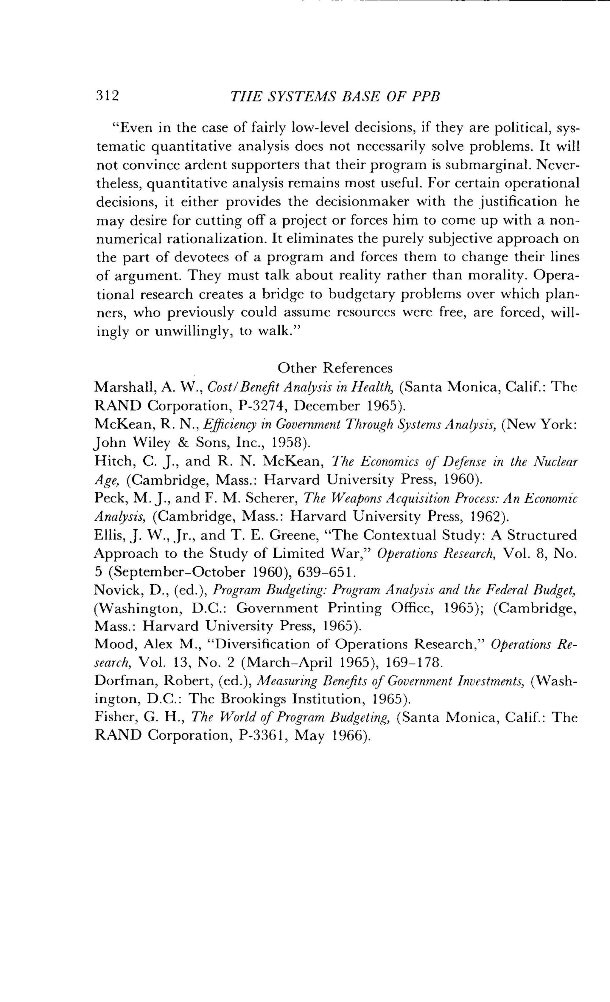 312
	
THE SYSTEMS BASE OF PPB
"Even in the case of fairly low-level decisions, if they are political, sys-
tematic quantitative analysis does not necessarily solve problems. It will
not convince ardent supporters that their program is submarginal . Never-
theless, quantitative analysis remains most useful . For certain operational
decisions, it either provides the decisionmaker with the justification he
may desire for cutting off a project or forces him to come up with a non-
numerical rationalization . It eliminates the purely subjective approach on
the part of devotees of a program and forces them to change their lines
of argument. They must talk about reality rather than morality . Opera-
tional research creates a bridge to budgetary problems over which plan-
ners, who previously could assume resources were free, are forced, will-
ingly or unwillingly, to walk ."
Other References
Marshall, A. W., Cost/Benefit Analysis in Health, (Santa Monica, Calif. : The
RAND Corporation, P-3274, December 1965).
McKean, R. N ., Efficiency in Government Through Systems Analysis, (New York:
John Wiley & Sons, Inc., 1958).
Hitch, C. J., and R. N. McKean, The Economics of Defense in the Nuclear
Age, (Cambridge, Mass.: Harvard University Press, 1960).
Peck, M. J., and F. M. Scherer, The Weapons Acquisition Process: An Economic
Analysis, (Cambridge, Mass.: Harvard University Press, 1962).
Ellis, J. W., Jr., and T. E. Greene, "The Contextual Study : A Structured
Approach to the Study of Limited War," Operations Research, Vol . 8, No.
5 (September-October 1960), 639-651 .
Novick, D., (ed.), Program Budgeting: Program Analysis and the Federal Budget,
(Washington, D.C. : Government Printing Office, 1965); (Cambridge,
Mass. : Harvard University Press, 1965) .
Mood, Alex M ., "Diversification of Operations Research," Operations Re-
search, Vol . 13, No. 2 (March-April 1965), 169-178 .
Dorfman, Robert, (ed.), Measuring Benefits of Government Investments, (Wash-
ington, D.C. : The Brookings Institution, 1965).
Fisher, G. H., The World of Program Budgeting, (Santa Monica, Calif. : The
RAND Corporation, P-3361, May 1966) .
 