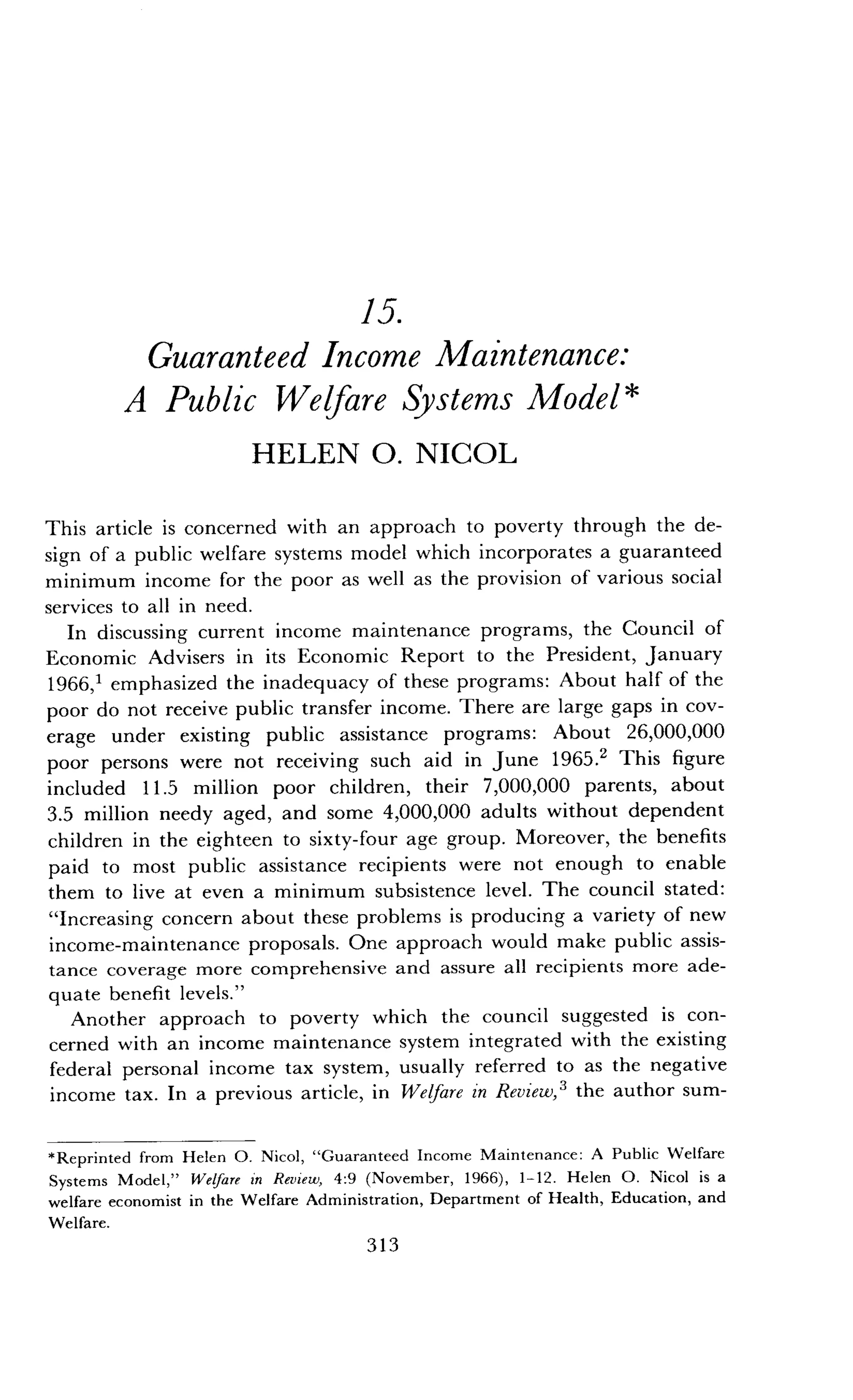 15.
Guaranteed Income Maintenance :
A Public Welfare Systems Model
HELEN O. NICOL
This article is concerned with an approach to poverty through the de-
sign of a public welfare systems model which incorporates a guaranteed
minimum income for the poor as well as the provision of various social
services to all in need .
In discussing current income maintenance programs, the Council of
Economic Advisers in its Economic Report to the President, January
1966,1 emphasized the inadequacy of these programs : About half of the
poor do not receive public transfer income . There are large gaps in cov-
erage under existing public assistance programs : About 26,000,000
poor persons were not receiving such aid in June 1965 .2 This figure
included 11 .5 million poor children, their 7,000,000 parents, about
3.5 million needy aged, and some 4,000,000 adults without dependent
children in the eighteen to sixty-four age group . Moreover, the benefits
paid to most public assistance recipients were not enough to enable
them to live at even a minimum subsistence level. The council stated :
"Increasing concern about these problems is producing a variety of new
income-maintenance proposals . One approach would make public assis-
tance coverage more comprehensive and assure all recipients more ade-
quate benefit levels."
Another approach to poverty which the council suggested is con-
cerned with an income maintenance system integrated with the existing
federal personal income tax system, usually referred to as the negative
income tax. In a previous article, in Welfare in Review,3 the author sum-
*Reprinted from Helen O . Nicol, "Guaranteed Income Maintenance : A Public Welfare
Systems Model," Welfare in Review, 4 :9 (November, 1966), 1-12 . Helen O . Nicol is a
welfare economist in the Welfare Administration, Department of Health, Education, and
Welfare .
313
 