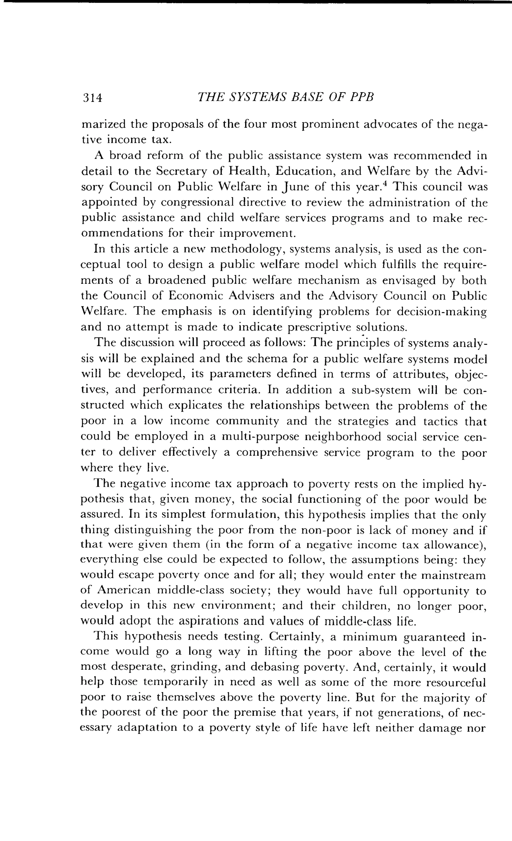 314
	
THE SYSTEMS BASE OF PPB
marized the proposals of the four most prominent advocates of the nega-
tive income tax.
A broad reform of the public assistance system was recommended in
detail to the Secretary of Health, Education, and Welfare by the Advi-
sory Council on Public Welfare in June of this year .' This council was
appointed by congressional directive to review the administration of the
public assistance and child welfare services programs and to make rec-
ommendations for their improvement .
In this article a new methodology, systems analysis, is used as the con-
ceptual tool to design a public welfare model which fulfills the require-
ments of a broadened public welfare mechanism as envisaged by both
the Council of Economic Advisers and the Advisory Council on Public
Welfare. The emphasis is on identifying problems for decision-making
and no attempt is made to indicate prescriptive solutions.
The discussion will proceed as follows : The principles of systems analy-
sis will be explained and the schema for a public welfare systems model
will be developed, its parameters defined in terms of attributes, objec-
tives, and performance criteria. In addition a sub-system will be con-
structed which explicates the relationships between the problems of the
poor in a low income community and the strategies and tactics that
could be employed in a multi-purpose neighborhood social service cen-
ter to deliver effectively a comprehensive service program to the poor
where they live.
The negative income tax approach to poverty rests on the implied hy-
pothesis that, given money, the social functioning of the poor would be
assured. In its simplest formulation, this hypothesis implies that the only
thing distinguishing the poor from the non-poor is lack of money and if
that were given them (in the form of a negative income tax allowance),
everything else could be expected to follow, the assumptions being : they
would escape poverty once and for all ; they would enter the mainstream
of American middle-class society ; they would have full opportunity to
develop in this new environment; and their children, no longer poor,
would adopt the aspirations and values of middle-class life .
This hypothesis needs testing . Certainly, a minimum guaranteed in-
come would go a long way in lifting the poor above the level of the
most desperate, grinding, and debasing poverty . And, certainly, it would
help those temporarily in need as well as some of the more resourceful
poor to raise themselves above the poverty line . But for the majority of
the poorest of the poor the premise that years, if not generations, of nec-
essary adaptation to a poverty style of life have left neither damage nor
 