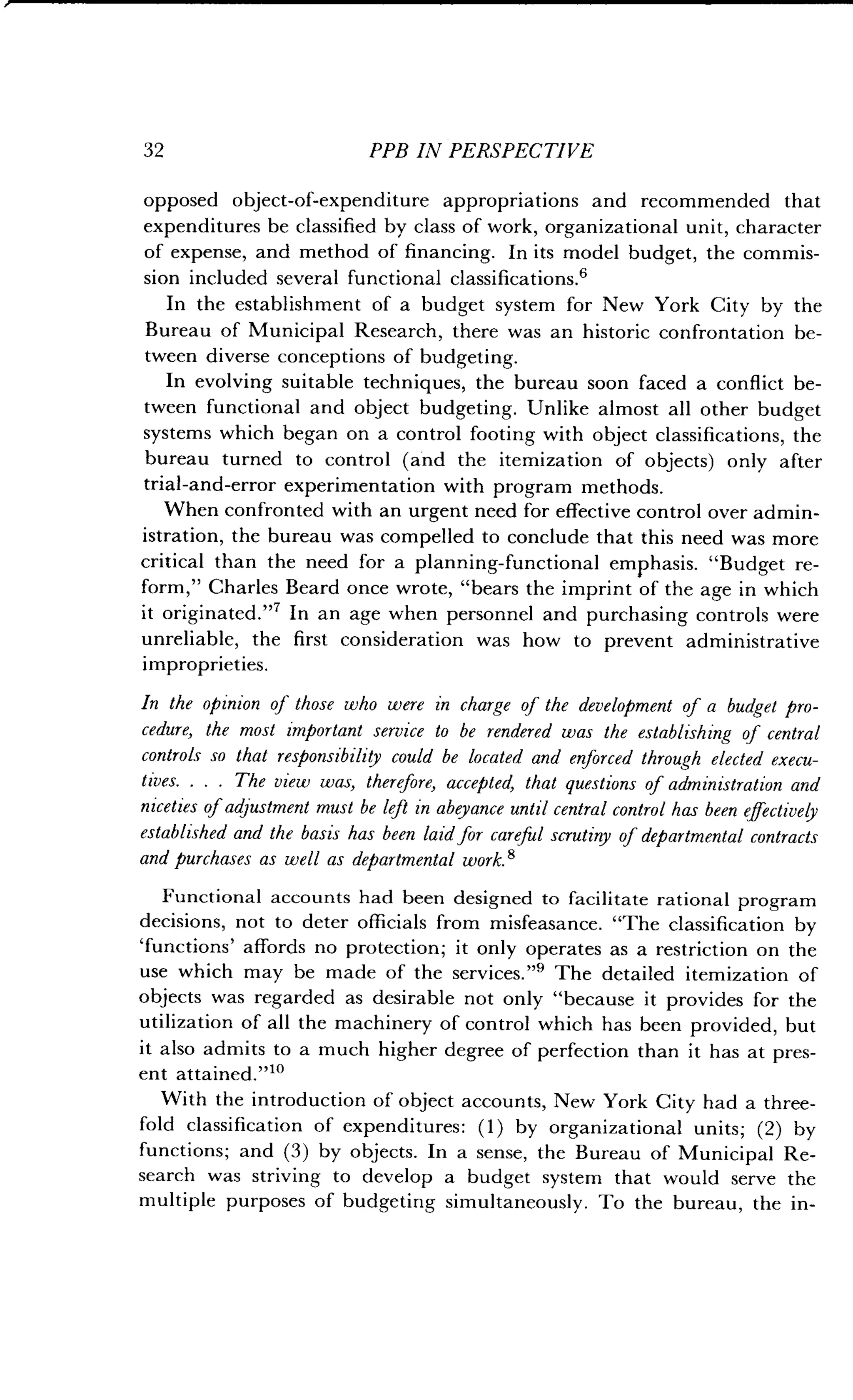 32
	
PPB IN PERSPECTIVE
opposed object-of-expenditure appropriations and recommended that
expenditures be classified by class of work, organizational unit, character
of expense, and method of financing . In its model budget, the commis-
sion included several functional classifications.6
In the establishment of a budget system for New York City by the
Bureau of Municipal Research, there was an historic confrontation be-
tween diverse conceptions of budgeting .
In evolving suitable techniques, the bureau soon faced a conflict be-
tween functional and object budgeting. Unlike almost all other budget
systems which began on a control footing with object classifications, the
bureau turned to control (and the itemization of objects) only after
trial-and-error experimentation with program methods .
When confronted with an urgent need for effective control over admin-
istration, the bureau was compelled to conclude that this need was more
critical than the need for a planning-functional emphasis . "Budget re-
form," Charles Beard once wrote, "bears the imprint of the age in which
it originated ."7 In an age when personnel and purchasing controls were
unreliable, the first consideration was how to prevent administrative
improprieties.
In the opinion of those who were in charge of the development of a budget pro-
cedure, the most important service to be rendered was the establishing of central
controls so that responsibility could be located and enforced through elected execu-
tives. . . . The view was, therefore, accepted, that questions of administration and
niceties of adjustment must be left in abeyance until central control has been effectively
established and the basis has been laid for careful scrutiny of departmental contracts
and purchases as well as departmental work .'
Functional accounts had been designed to facilitate rational program
decisions, not to deter officials from misfeasance . "The classification by
`functions' affords no protection ; it only operates as a restriction on the
use which may be made of the services ."9 The detailed itemization of
objects was regarded as desirable not only "because it provides for the
utilization of all the machinery of control which has been provided, but
it also admits to a much higher degree of perfection than it has at pres-
ent attained.""
With the introduction of object accounts, New York City had a three-
fold classification of expenditures : (1) by organizational units ; (2) by
functions; and (3) by objects. In a sense, the Bureau of Municipal Re-
search was striving to develop a budget system that would serve the
multiple purposes of budgeting simultaneously . To the bureau, the in-
 