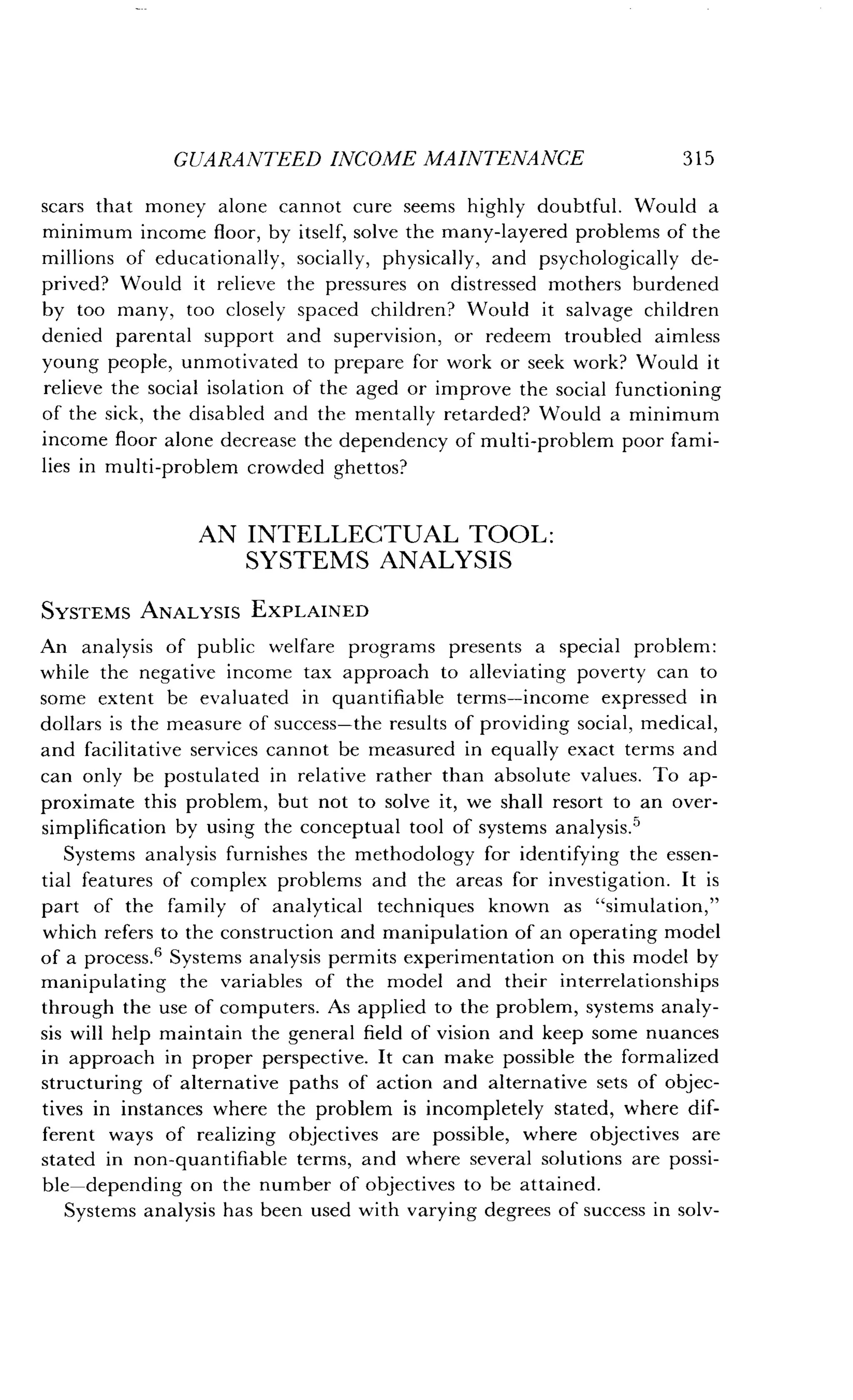 GUARANTEED INCOME MAINTENANCE
	
3 15
scars that money alone cannot cure seems highly doubtful . Would a
minimum income floor, by itself, solve the many-layered problems of the
millions of educationally, socially, physically, and psychologically de-
prived? Would it relieve the pressures on distressed mothers burdened
by too many, too closely spaced children? Would it salvage children
denied parental support and supervision, or redeem troubled aimless
young people, unmotivated to prepare for work or seek work? Would it
relieve the social isolation of the aged or improve the social functioning
of the sick, the disabled and the mentally retarded? Would a minimum
income floor alone decrease the dependency of multi-problem poor fami-
lies in multi-problem crowded ghettos?
AN INTELLECTUAL TOOL :
SYSTEMS ANALYSIS
SYSTEMS ANALYSIS EXPLAINED
An analysis of public welfare programs presents a special problem :
while the negative income tax approach to alleviating poverty can to
some extent be evaluated in quantifiable terms-income expressed in
dollars is the measure of success-the results of providing social, medical,
and facilitative services cannot be measured in equally exact terms and
can only be postulated in relative rather than absolute values . To ap-
proximate this problem, but not to solve it, we shall resort to an over-
simplification by using the conceptual tool of systems analysis .5
Systems analysis furnishes the methodology for identifying the essen-
tial features of complex problems and the areas for investigation. It is
part of the family of analytical techniques known as "simulation,"
which refers to the construction and manipulation of an operating model
of a process.' Systems analysis permits experimentation on this model by
manipulating the variables of the model and their interrelationships
through the use of computers . As applied to the problem, systems analy-
sis will help maintain the general field of vision and keep some nuances
in approach in proper perspective. It can make possible the formalized
structuring of alternative paths of action and alternative sets of objec-
tives in instances where the problem is incompletely stated, where dif-
ferent ways of realizing objectives are possible, where objectives are
stated in non-quantifiable terms, and where several solutions are possi-
ble-depending on the number of objectives to be attained .
Systems analysis has been used with varying degrees of success in solv-
 