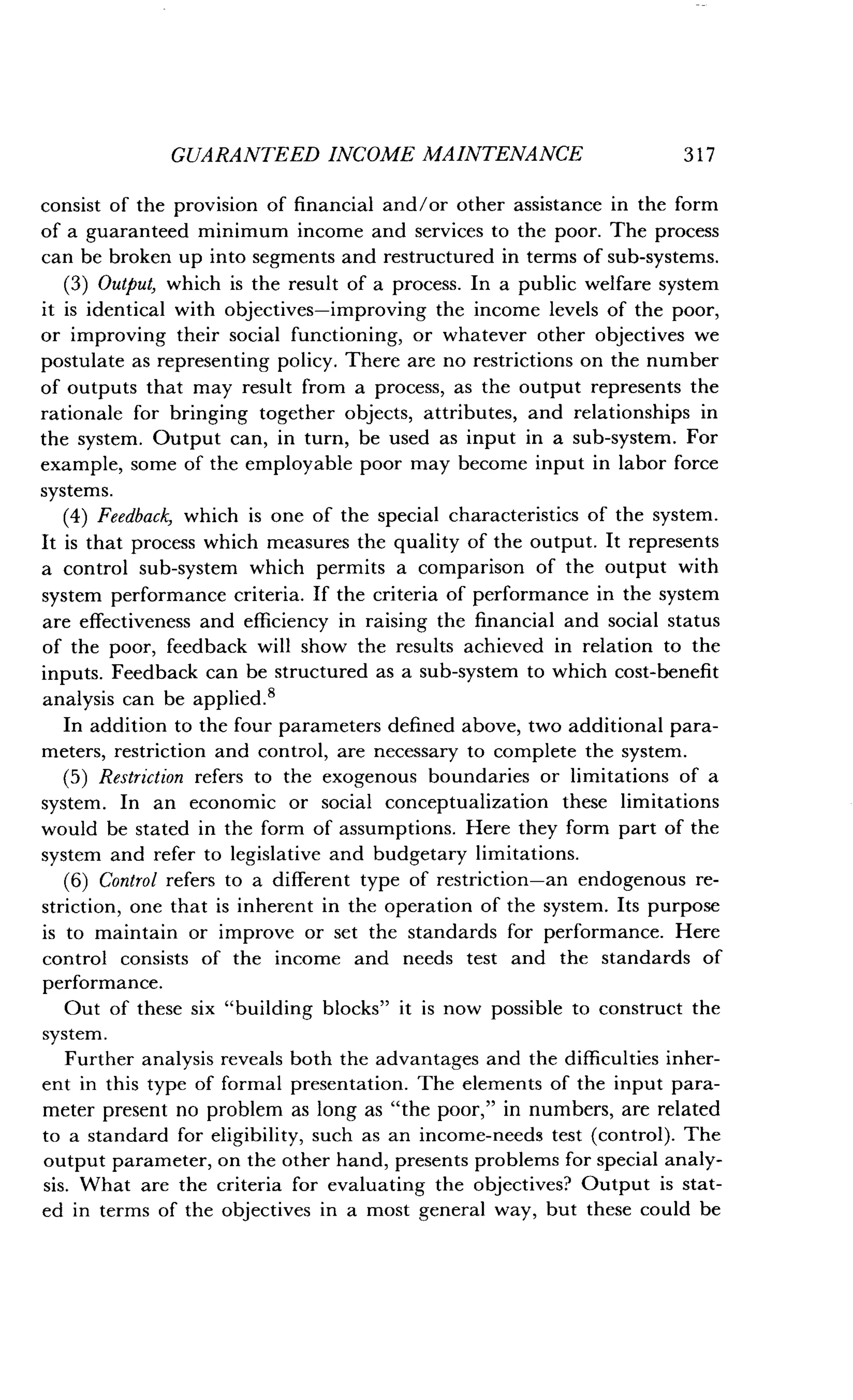 GUARANTEED INCOME MAINTENANCE
	
317
consist of the provision of financial and/or other assistance in the form
of a guaranteed minimum income and services to the poor . The process
can be broken up into segments and restructured in terms of sub-systems .
(3) Output, which is the result of a process . In a public welfare system
it is identical with objectives-improving the income levels of the poor,
or improving their social functioning, or whatever other objectives we
postulate as representing policy. There are no restrictions on the number
of outputs that may result from a process, as the output represents the
rationale for bringing together objects, attributes, and relationships in
the system. Output can, in turn, be used as input in a sub-system . For
example, some of the employable poor may become input in labor force
systems.
(4) Feedback, which is one of the special characteristics of the system .
It is that process which measures the quality of the output. It represents
a control sub-system which permits a comparison of the output with
system performance criteria . If the criteria of performance in the system
are effectiveness and efficiency in raising the financial and social status
of the poor, feedback will show the results achieved in relation to the
inputs. Feedback can be structured as a sub-system to which cost-benefit
analysis can be applied .'
In addition to the four parameters defined above, two additional para-
meters, restriction and control, are necessary to complete the system .
(5) Restriction refers to the exogenous boundaries or limitations of a
system. In an economic or social conceptualization these limitations
would be stated in the form of assumptions . Here they form part of the
system and refer to legislative and budgetary limitations .
(6) Control refers to a different type of restriction-an endogenous re-
striction, one that is inherent in the operation of the system . Its purpose
is to maintain or improve or set the standards for performance . Here
control consists of the income and needs test and the standards of
performance.
Out of these six "building blocks" it is now possible to construct the
system.
Further analysis reveals both the advantages and the difficulties inher-
ent in this type of formal presentation . The elements of the input para-
meter present no problem as long as "the poor," in numbers, are related
to a standard for eligibility, such as an income-needs test (control) . The
output parameter, on the other hand, presents problems for special analy-
sis. What are the criteria for evaluating the objectives? Output is stat-
ed in terms of the objectives in a most general way, but these could be
 