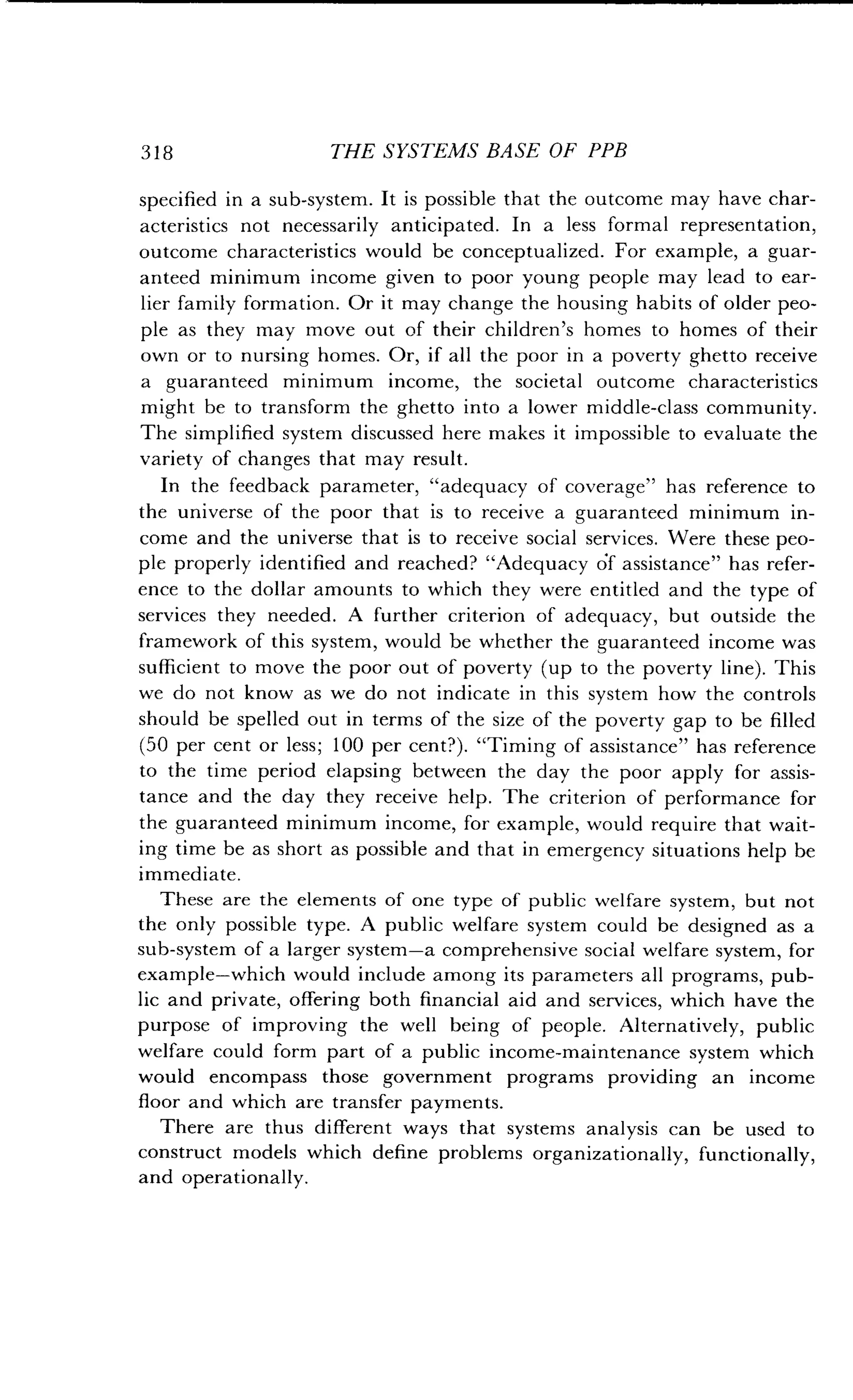 318 THE SYSTEMS BASE OF PPB
specified in a sub-system . It is possible that the outcome may have char-
acteristics not necessarily anticipated . In a less formal representation,
outcome characteristics would be conceptualized . For example, a guar-
anteed minimum income given to poor young people may lead to ear-
lier family formation . Or it may change the housing habits of older peo-
ple as they may move out of their children's homes to homes of their
own or to nursing homes. Or, if all the poor in a poverty ghetto receive
a guaranteed minimum income, the societal outcome characteristics
might be to transform the ghetto into a lower middle-class community .
The simplified system discussed here makes it impossible to evaluate the
variety of changes that may result.
In the feedback parameter, "adequacy of coverage" has reference to
the universe of the poor that is to receive a guaranteed minimum in-
come and the universe that is to receive social services . Were these peo-
ple properly identified and reached? "Adequacy of assistance" has refer-
ence to the dollar amounts to which they were entitled and the type of
services they needed. A further criterion of adequacy, but outside the
framework of this system, would be whether the guaranteed income was
sufficient to move the poor out of poverty (up to the poverty line) . This
we do not know as we do not indicate in this system how the controls
should be spelled out in terms of the size of the poverty gap to be filled
(50 per cent or less; 100 per cent?) . "Timing of assistance" has reference
to the time period elapsing between the day the poor apply for assis-
tance and the day they receive help . The criterion of performance for
the guaranteed minimum income, for example, would require that wait-
ing time be as short as possible and that in emergency situations help be
immediate.
These are the elements of one type of public welfare system, but not
the only possible type . A public welfare system could be designed as a
sub-system of a larger system-a comprehensive social welfare system, for
example-which would include among its parameters all programs, pub-
lic and private, offering both financial aid and services, which have the
purpose of improving the well being of people . Alternatively, public
welfare could form part of a public income-maintenance system which
would encompass those government programs providing an income
floor and which are transfer payments .
There are thus different ways that systems analysis can be used to
construct models which define problems organizationally, functionally,
and operationally .
 