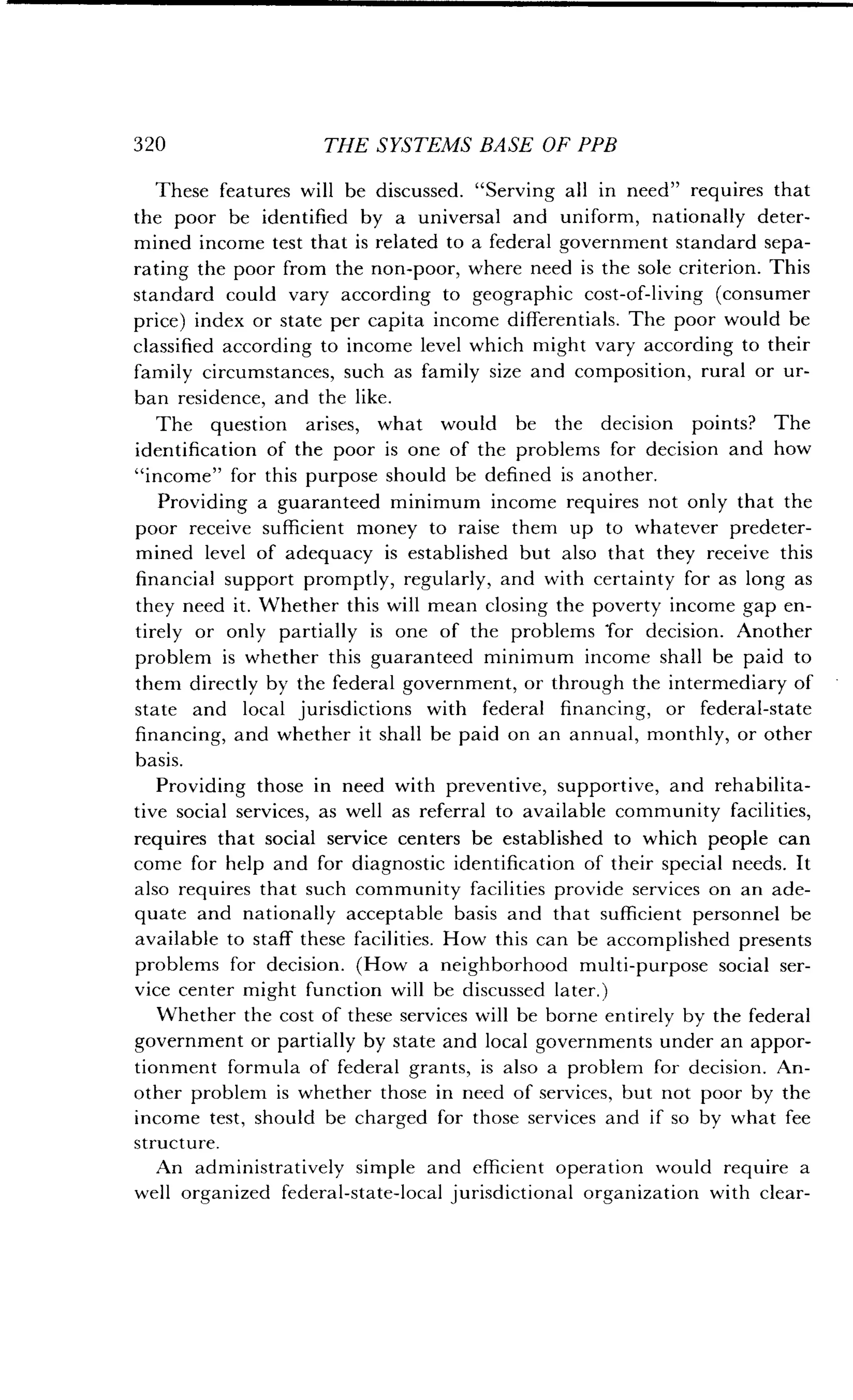 320
	
THE SYSTEMS BASE OF PPB
These features will be discussed . "Serving all in need" requires that
the poor be identified by a universal and uniform, nationally deter-
mined income test that is related to a federal government standard sepa-
rating the poor from the non-poor, where need is the sole criterion . This
standard could vary according to geographic cost-of-living (consumer
price) index or state per capita income differentials . The poor would be
classified according to income level which might vary according to their
family circumstances, such as family size and composition, rural or ur-
ban residence, and the like.
The question arises, what would be the decision points? The
identification of the poor is one of the problems for decision and how
"income" for this purpose should be defined is another.
Providing a guaranteed minimum income requires not only that the
poor receive sufficient money to raise them up to whatever predeter-
mined level of adequacy is established but also that they receive this
financial support promptly, regularly, and with certainty for as long as
they need it. Whether this will mean closing the poverty income gap en-
tirely or only partially is one of the problems 'for decision. Another
problem is whether this guaranteed minimum income shall be paid to
them directly by the federal government, or through the intermediary of
state and local jurisdictions with federal financing, or federal-state
financing, and whether it shall be paid on an annual, monthly, or other
basis.
Providing those in need with preventive, supportive, and rehabilita-
tive social services, as well as referral to available community facilities,
requires that social service centers be established to which people can
come for help and for diagnostic identification of their special needs . It
also requires that such community facilities provide services on an ade-
quate and nationally acceptable basis and that sufficient personnel be
available to staff these facilities . How this can be accomplished presents
problems for decision. (How a neighborhood multi-purpose social ser-
vice center might function will be discussed later.)
Whether the cost of these services will be borne entirely by the federal
government or partially by state and local governments under an appor-
tionment formula of federal grants, is also a problem for decision . An-
other problem is whether those in need of services, but not poor by the
income test, should be charged for those services and if so by what fee
structure.
An administratively simple and efficient operation would require a
well organized federal-state-local jurisdictional organization with clear-
 