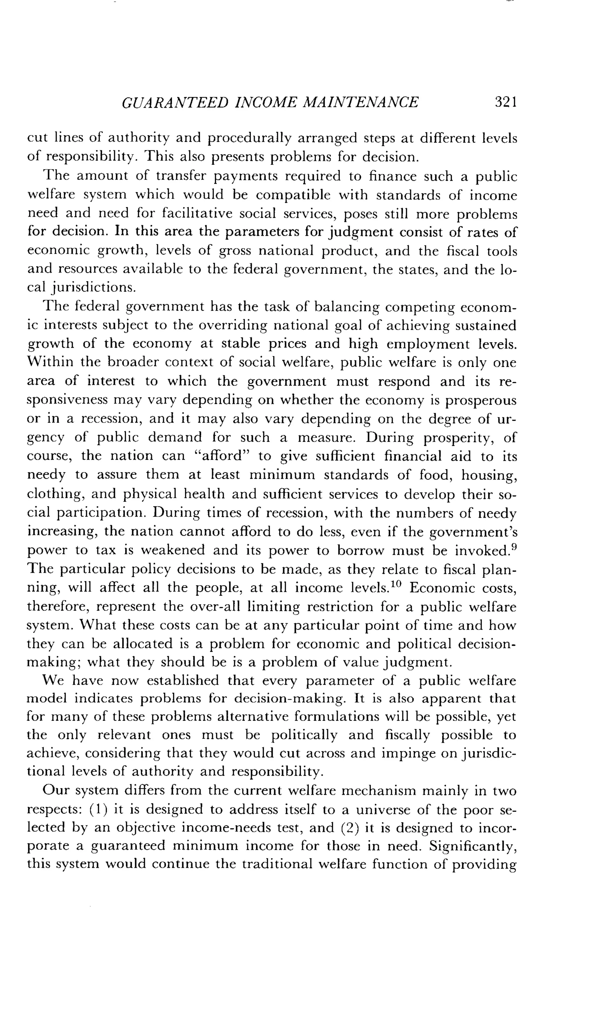 GUARANTEED INCOME MAINTENANCE
	
321
cut lines of authority and procedurally arranged steps at different levels
of responsibility . This also presents problems for decision.
The amount of transfer payments required to finance such a public
welfare system which would be compatible with standards of income
need and need for facilitative social services, poses still more problems
for decision . In this area the parameters for judgment consist of rates of
economic growth, levels of gross national product, and the fiscal tools
and resources available to the federal government, the states, and the lo-
cal jurisdictions .
The federal government has the task of balancing competing econom-
ic interests subject to the overriding national goal of achieving sustained
growth of the economy at stable prices and high employment levels .
Within the broader context of social welfare, public welfare is only one
area of interest to which the government must respond and its re-
sponsiveness may vary depending on whether the economy is prosperous
or in a recession, and it may also vary depending on the degree of ur-
gency of public demand for such a measure . During prosperity, of
course, the nation can "afford" to give sufficient financial aid to its
needy to assure them at least minimum standards of food, housing,
clothing, and physical health and sufficient services to develop their so-
cial participation . During times of recession, with the numbers of needy
increasing, the nation cannot afford to do less, even if the government's
power to tax is weakened and its power to borrow must be invoked .'
The particular policy decisions to be made, as they relate to fiscal plan-
ning, will affect all the people, at all income levels ." Economic costs,
therefore, represent the over-all limiting restriction for a public welfare
system. What these costs can be at any particular point of time and how
they can be allocated is a problem for economic and political decision-
making ; what they should be is a problem of value judgment .
We have now established that every parameter of a public welfare
model indicates problems for decision-making . It is also apparent that
for many of these problems alternative formulations will be possible, yet
the only relevant ones must be politically and fiscally possible to
achieve, considering that they would cut across and impinge on jurisdic-
tional levels of authority and responsibility .
Our system differs from the current welfare mechanism mainly in two
respects : (1) it is designed to address itself to a universe of the poor se-
lected by an objective income-needs test, and (2) it is designed to incor-
porate a guaranteed minimum income for those in need . Significantly,
this system would continue the traditional welfare function of providing
 