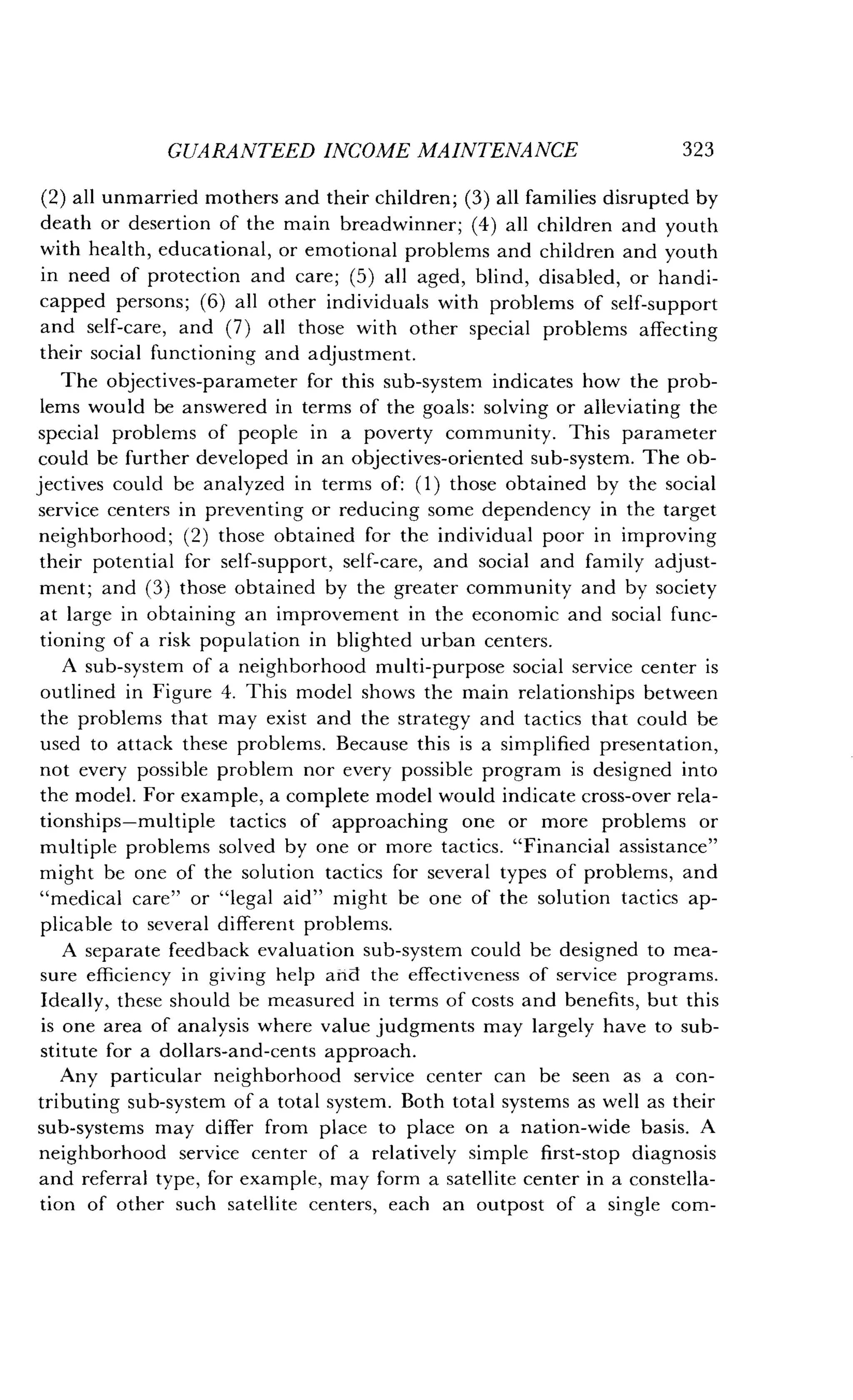 GUARANTEED INCOME MAINTENANCE
	
323
(2) all unmarried mothers and their children ; (3) all families disrupted by
death or desertion of the main breadwinner ; (4) all children and youth
with health, educational, or emotional problems and children and youth
in need of protection and care ; (5) all aged, blind, disabled, or handi-
capped persons ; (6) all other individuals with problems of self-support
and self-care, and (7) all those with other special problems affecting
their social functioning and adjustment .
The objectives-parameter for this sub-system indicates how the prob-
lems would be answered in terms of the goals : solving or alleviating the
special problems of people in a poverty community . This parameter
could be further developed in an objectives-oriented sub-system . The ob-
jectives could be analyzed in terms of: (1) those obtained by the social
service centers in preventing or reducing some dependency in the target
neighborhood ; (2) those obtained for the individual poor in improving
their potential for self-support, self-care, and social and family adjust-
ment; and (3) those obtained by the greater community and by society
at large in obtaining an improvement in the economic and social func-
tioning of a risk population in blighted urban centers .
A sub-system of a neighborhood multi-purpose social service center is
outlined in Figure 4. This model shows the main relationships between
the problems that may exist and the strategy and tactics that could be
used to attack these problems . Because this is a simplified presentation,
not every possible problem nor every possible program is designed into
the model. For example, a complete model would indicate cross-over rela-
tionships-multiple tactics of approaching one or more problems or
multiple problems solved by one or more tactics . "Financial assistance"
might be one of the solution tactics for several types of problems, and
"medical care" or "legal aid" might be one of the solution tactics ap-
plicable to several different problems .
A separate feedback evaluation sub-system could be designed to mea-
sure efficiency in giving help and the effectiveness of service programs .
Ideally, these should be measured in terms of costs and benefits, but this
is one area of analysis where value judgments may largely have to sub-
stitute for a dollars-and-cents approach .
Any particular neighborhood service center can be seen as a con-
tributing sub-system of a total system. Both total systems as well as their
sub-systems may differ from place to place on a nation-wide basis . A
neighborhood service center of a relatively simple first-stop diagnosis
and referral type, for example, may form a satellite center in a constella-
tion of other such satellite centers, each an outpost of a single com-
 