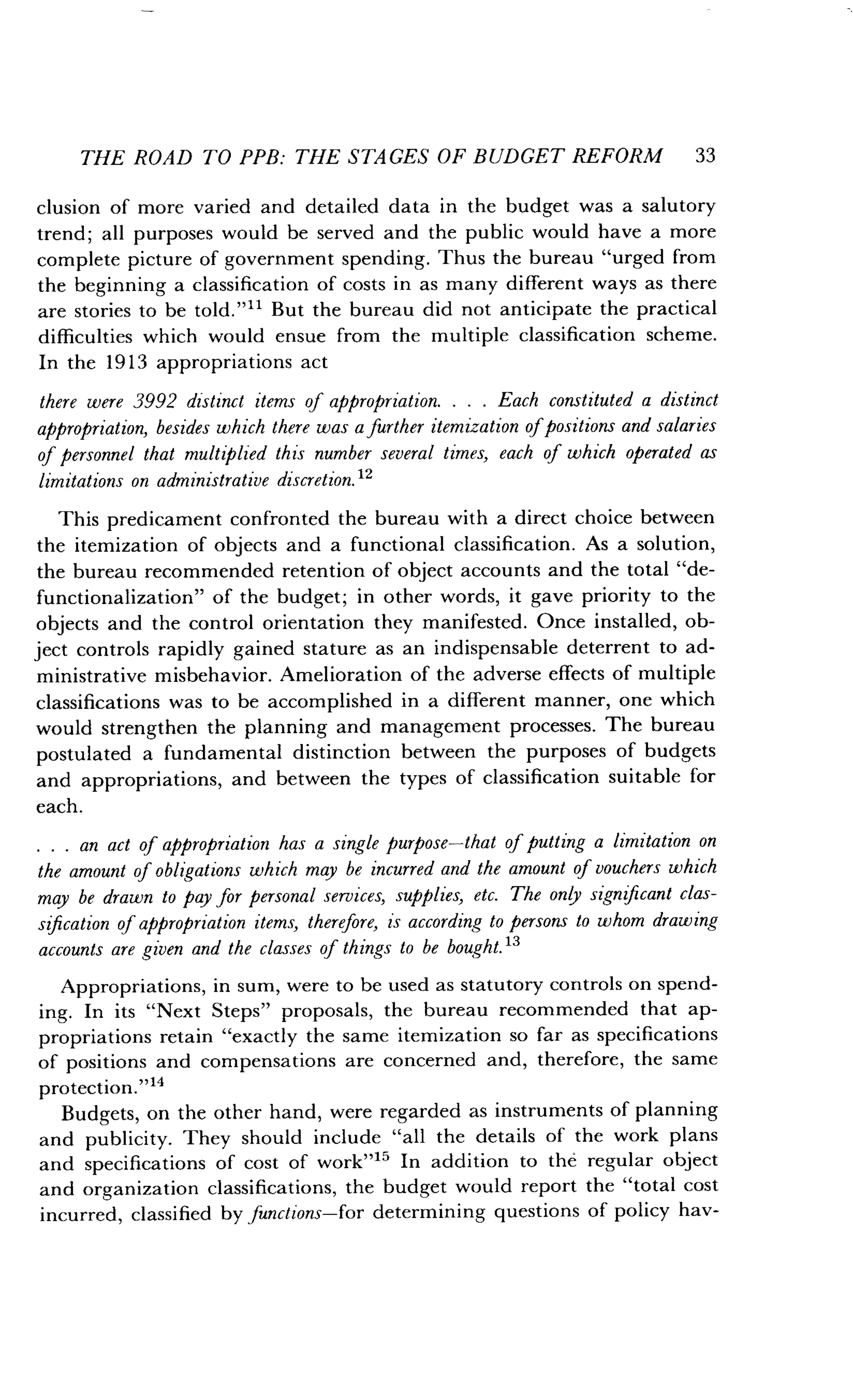 THE ROAD TO PPB : THE STAGES OF BUDGET REFORM 33
clusion of more varied and detailed data in the budget was a salutory
trend; all purposes would be served and the public would have a more
complete picture of government spending . Thus the bureau "urged from
the beginning a classification of costs in as many different ways as there
are stories to be told ."11 But the bureau did not anticipate the practical
difficulties which would ensue from the multiple classification scheme.
In the 1913 appropriations act
there were 3992 distinct items of appropriation. . . . Each constituted a distinct
appropriation, besides which there was a further itemization ofpositions and salaries
of personnel that multiplied this number several times, each of which operated as
limitations on administrative discretion . 12
This predicament confronted the bureau with a direct choice between
the itemization of objects and a functional classification . As a solution,
the bureau recommended retention of object accounts and the total "de-
functionalization" of the budget ; in other words, it gave priority to the
objects and the control orientation they manifested . Once installed, ob-
ject controls rapidly gained stature as an indispensable deterrent to ad-
ministrative misbehavior . Amelioration of the adverse effects of multiple
classifications was to be accomplished in a different manner, one which
would strengthen the planning and management processes . The bureau
postulated a fundamental distinction between the purposes of budgets
and appropriations, and between the types of classification suitable for
each.
. . . an act of appropriation has a single purpose-that of putting a limitation on
the amount of obligations which may be incurred and the amount of vouchers which
may be drawn to pay for personal services, supplies, etc . The only significant clas-
sification of appropriation items, therefore, is according to persons to whom drawing
accounts are given and the classes of things to be bought."
Appropriations, in sum, were to be used as statutory controls on spend-
ing. In its "Next Steps" proposals, the bureau recommended that ap-
propriations retain "exactly the same itemization so far as specifications
of positions and compensations are concerned and, therefore, the same
protection."14
Budgets, on the other hand, were regarded as instruments of planning
and publicity. They should include "all the details of the work plans
and specifications of cost of work" 15 In addition to the regular object
and organization classifications, the budget would report the "total cost
incurred, classified by functions-for determining questions of policy hav-
 