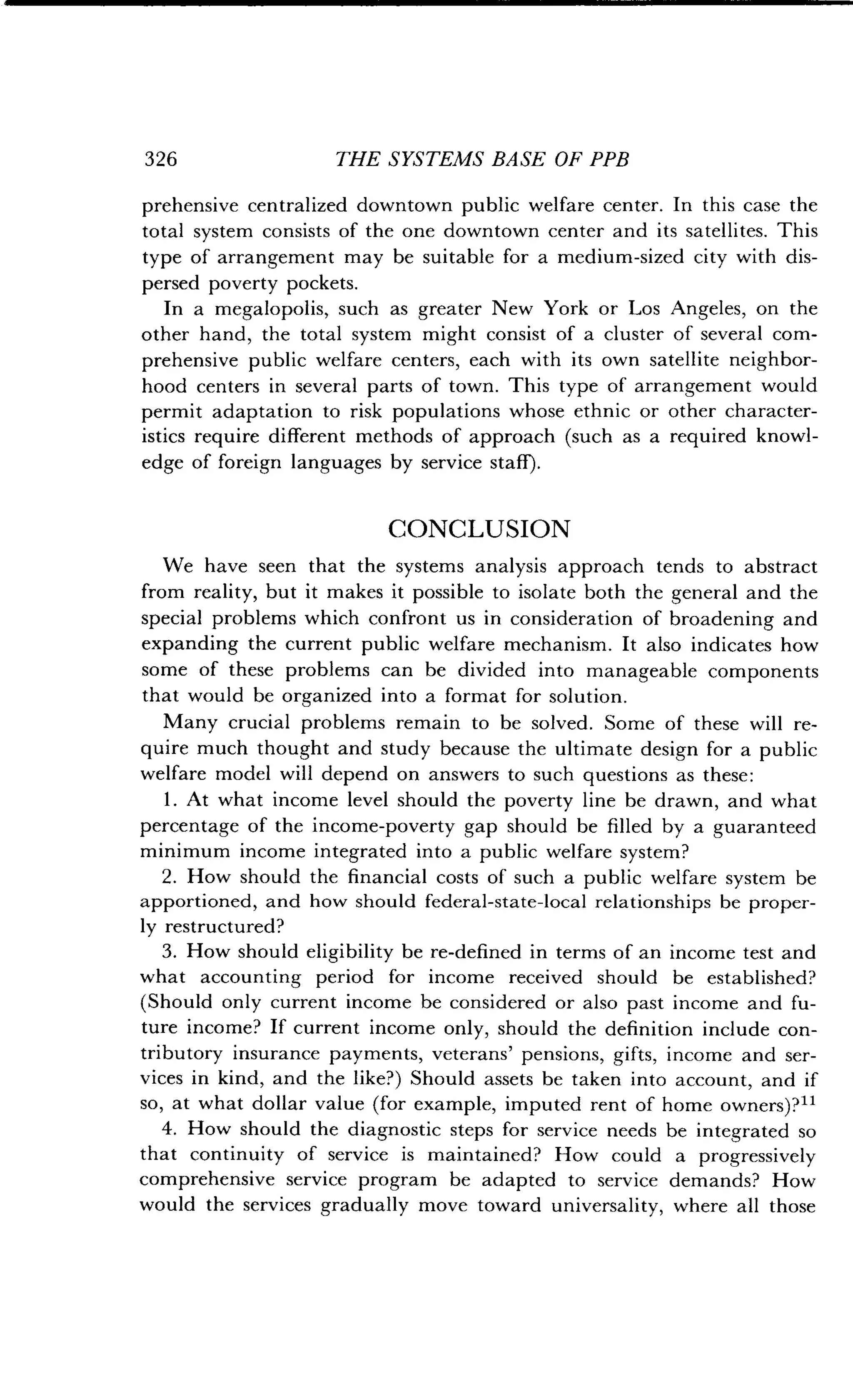 326
	
THE SYSTEMS BASE OF PPB
prehensive centralized downtown public welfare center. In this case the
total system consists of the one downtown center and its satellites . This
type of arrangement may be suitable for a medium-sized city with dis-
persed poverty pockets .
In a megalopolis, such as greater New York or Los Angeles, on the
other hand, the total system might consist of a cluster of several com-
prehensive public welfare centers, each with its own satellite neighbor-
hood centers in several parts of town . This type of arrangement would
permit adaptation to risk populations whose ethnic or other character-
istics require different methods of approach (such as a required knowl-
edge of foreign languages by service staff) .
CONCLUSION
We have seen that the systems analysis approach tends to abstract
from reality, but it makes it possible to isolate both the general and the
special problems which confront us in consideration of broadening and
expanding the current public welfare mechanism . It also indicates how
some of these problems can be divided into manageable components
that would be organized into a format for solution .
Many crucial problems remain to be solved. Some of these will re-
quire much thought and study because the ultimate design for a public
welfare model will depend on answers to such questions as these :
1 . At what income level should the poverty line be drawn, and what
percentage of the income-poverty gap should be filled by a guaranteed
minimum income integrated into a public welfare system?
2. How should the financial costs of such a public welfare system be
apportioned, and how should federal-state-local relationships be proper-
ly restructured?
3. How should eligibility be re-defined in terms of an income test and
what accounting period for income received should be established?
(Should only current income be considered or also past income and fu-
ture income? If current income only, should the definition include con-
tributory insurance payments, veterans' pensions, gifts, income and ser-
vices in kind, and the like?) Should assets be taken into account, and if
so, at what dollar value (for example, imputed rent of home owners)?"
4. How should the diagnostic steps for service needs be integrated so
that continuity of service is maintained? How could a progressively
comprehensive service program be adapted to service demands? How
would the services gradually move toward universality, where all those
 