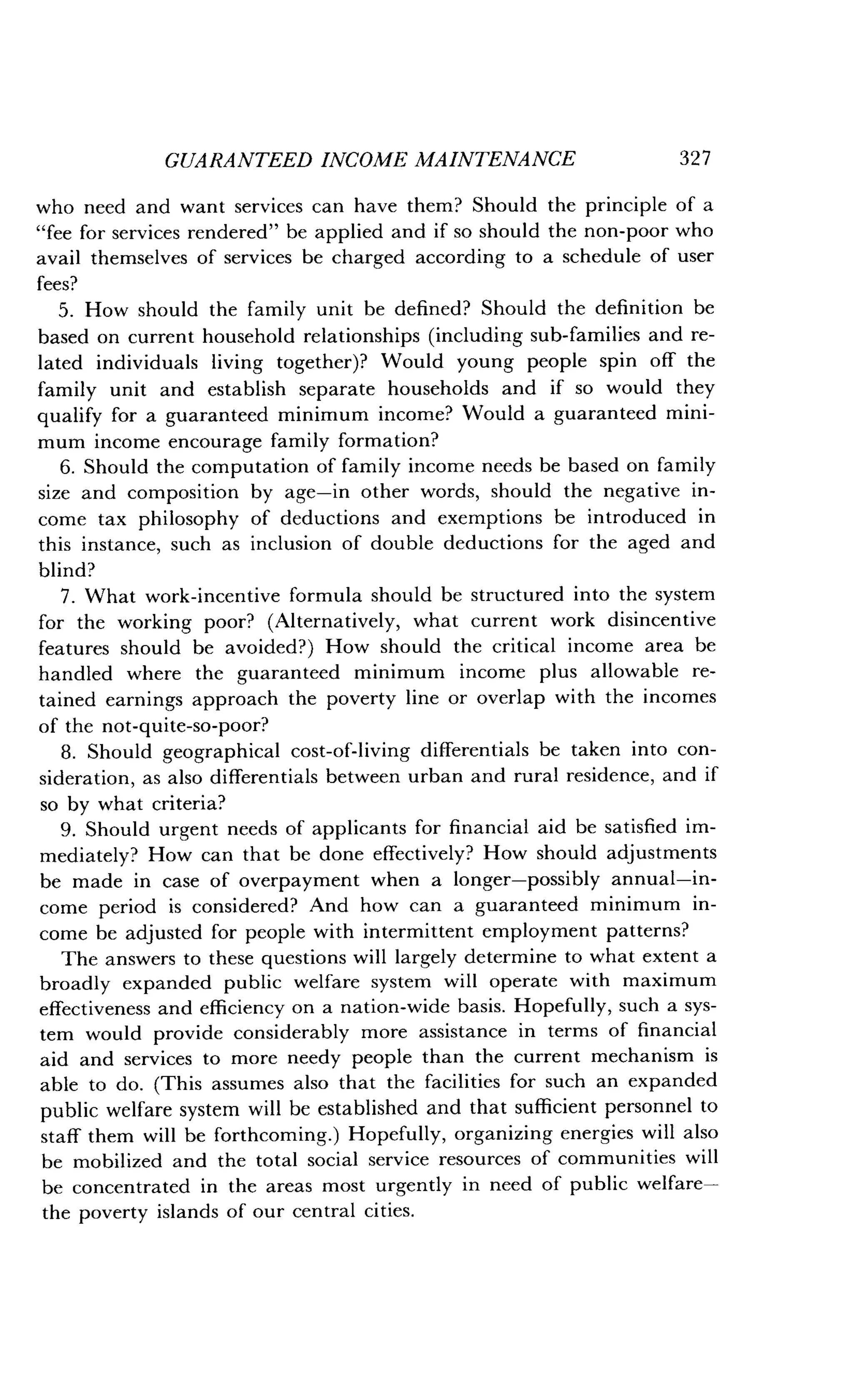 GUARANTEED INCOME MAINTENANCE
	
327
who need and want services can have them? Should the principle of a
"fee for services rendered" be applied and if so should the non-poor who
avail themselves of services be charged according to a schedule of user
fees?
5. How should the family unit be defined? Should the definition be
based on current household relationships (including sub-families and re-
lated individuals living together)? Would young people spin off the
family unit and establish separate households and if so would they
qualify for a guaranteed minimum income? Would a guaranteed mini-
mum income encourage family formation?
6. Should the computation of family income needs be based on family
size and composition by age-in other words, should the negative in-
come tax philosophy of deductions and exemptions be introduced in
this instance, such as inclusion of double deductions for the aged and
blind?
7 . What work-incentive formula should be structured into the system
for the working poor? (Alternatively, what current work disincentive
features should be avoided?) How should the critical income area be
handled where the guaranteed minimum income plus allowable re-
tained earnings approach the poverty line or overlap with the incomes
of the not-quite-so-poor?
8. Should geographical cost-of-living differentials be taken into con-
sideration, as also differentials between urban and rural residence, and if
so by what criteria?
9. Should urgent needs of applicants for financial aid be satisfied im-
mediately? How can that be done effectively? How should adjustments
be made in case of overpayment when a longer-possibly annual-in-
come period is considered? And how can a guaranteed minimum in-
come be adjusted for people with intermittent employment patterns?
The answers to these questions will largely determine to what extent a
broadly expanded public welfare system will operate with maximum
effectiveness and efficiency on a nation-wide basis . Hopefully, such a sys-
tem would provide considerably more assistance in terms of financial
aid and services to more needy people than the current mechanism is
able to do. (This assumes also that the facilities for such an expanded
public welfare system will be established and that sufficient personnel to
staff them will be forthcoming .) Hopefully, organizing energies will also
be mobilized and the total social service resources of communities will
be concentrated in the areas most urgently in need of public welfare-
the poverty islands of our central cities.
 