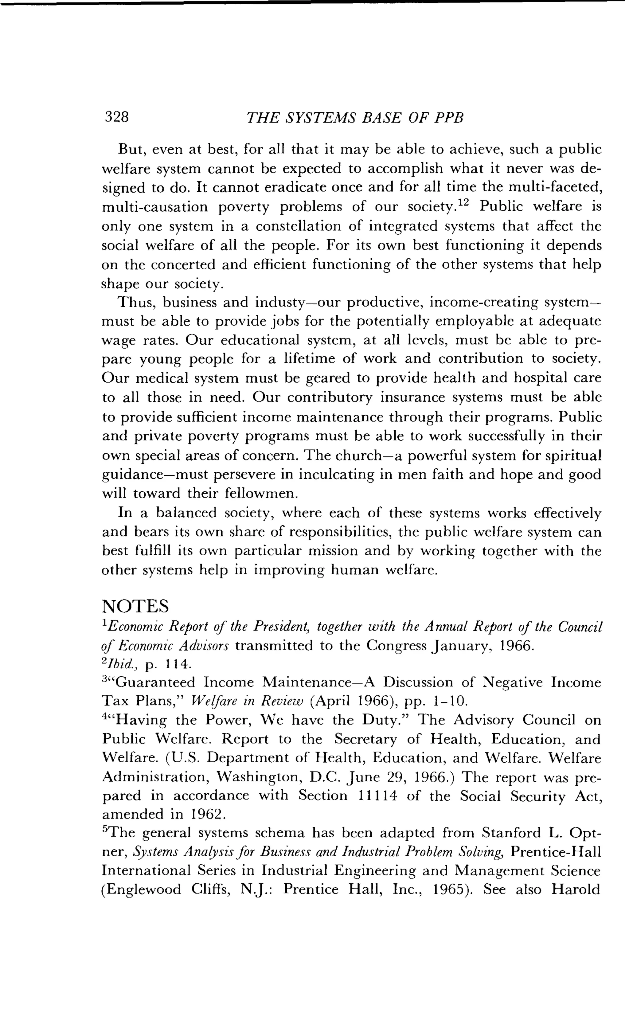 328
	
THE SYSTEMS BASE OF PPB
But, even at best, for all that it may be able to achieve, such a public
welfare system cannot be expected to accomplish what it never was de-
signed to do . It cannot eradicate once and for all time the multi-faceted,
multi-causation poverty problems of our society ." Public welfare is
only one system in a constellation of integrated systems that affect the
social welfare of all the people . For its own best functioning it depends
on the concerted and efficient functioning of the other systems that help
shape our society .
Thus, business and industy-our productive, income-creating system-
must be able to provide jobs for the potentially employable at adequate
wage rates. Our educational system, at all levels, must be able to pre-
pare young people for a lifetime of work and contribution to society .
Our medical system must be geared to provide health and hospital care
to all those in need . Our contributory insurance systems must be able
to provide sufficient income maintenance through their programs . Public
and private poverty programs must be able to work successfully in their
own special areas of concern. The church-a powerful system for spiritual
guidance-must persevere in inculcating in men faith and hope and good
will toward their fellowmen .
In a balanced society, where each of these systems works effectively
and bears its own share of responsibilities, the public welfare system can
best fulfill its own particular mission and by working together with the
other systems help in improving human welfare .
NOTES
'Economic Report of the President, together with the Annual Report of the Council
of Economic Advisors transmitted to the Congress January, 1966.
2Ibid., p. 114 .
3"Guaranteed Income Maintenance-A Discussion of Negative Income
Tax Plans," Welfare in Review (April 1966), pp . 1-10.
4"Having the Power, We have the Duty ." The Advisory Council on
Public Welfare. Report to the Secretary of Health, Education, and
Welfare. (U.S. Department of Health, Education, and Welfare. Welfare
Administration, Washington, D.C. June 29, 1966.) The report was pre-
pared in accordance with Section 11114 of the Social Security Act,
amended in 1962 .
'The general systems schema has been adapted from Stanford L . Opt-
ner, Systems Analysis for Business and Industrial Problem Solving, Prentice-Hall
International Series in Industrial Engineering and Management Science
(Englewood Cliffs, N.J.: Prentice Hall, Inc ., 1965). See also Harold
 