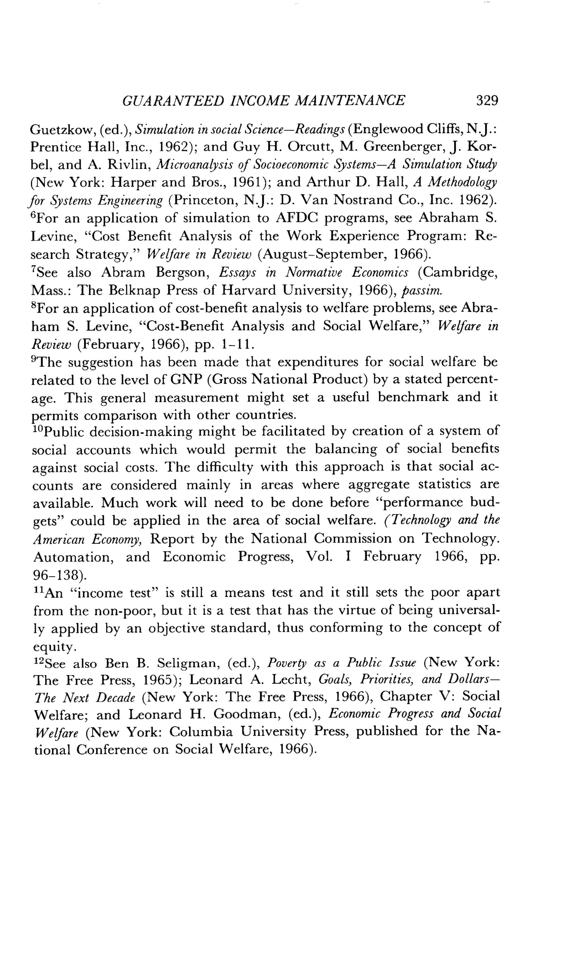 GUARANTEED INCOME MAINTENANCE
	
329
Guetzkow, (ed.), Simulation in social Science-Readings (Englewood Cliffs, N.J.:
Prentice Hall, Inc., 1962) ; and Guy H . Orcutt, M. Greenberger, J . Kor-
bel, and A. Rivlin, Microanalysis of Socioeconomic Systems-A Simulation Study
(New York: Harper and Bros., 1961); and Arthur D . Hall, A Methodology
for Systems Engineering (Princeton, N.J . : D. Van Nostrand Co ., Inc. 1962).
6For an application of simulation to AFDC programs, see Abraham S .
Levine, "Cost Benefit Analysis of the Work Experience Program : Re-
search Strategy," Welfare in Review (August-September, 1966).
7See also Abram Bergson, Essays in Normative Economics (Cambridge,
Mass. : The Belknap Press of Harvard University, 1966), passim.
8For an application of cost-benefit analysis to welfare problems, see Abra-
ham S. Levine, "Cost-Benefit Analysis and Social Welfare," Welfare in
Review (February, 1966), pp . 1-11 .
9The suggestion has been made that expenditures for social welfare be
related to the level of GNP (Gross National Product) by a stated percent-
age. This general measurement might set a useful benchmark and it
permits comparison with other countries .
1oPublic decision-making might be facilitated by creation of a system of
social accounts which would permit the balancing of social benefits
against social costs . The difficulty with this approach is that social ac-
counts are considered mainly in areas where aggregate statistics are
available. Much work will need to be done before "performance bud-
gets" could be applied in the area of social welfare . (Technology and the
American Economy, Report by the National Commission on Technology .
Automation, and Economic Progress, Vol . I February 1966, pp .
96-138).
11An "income test" is still a means test and it still sets the poor apart
from the non-poor, but it is a test that has the virtue of being universal-
ly applied by an objective standard, thus conforming to the concept of
equity .
12See also Ben B . Seligman, (ed.), Poverty as a Public Issue (New York :
The Free Press, 1965); Leonard A . Lecht, Goals, Priorities, and Dollars-
The Next Decade (New York : The Free Press, 1966), Chapter V: Social
Welfare; and Leonard H . Goodman, (ed.), Economic Progress and Social
Welfare (New York : Columbia University Press, published for the Na-
tional Conference on Social Welfare, 1966) .
 