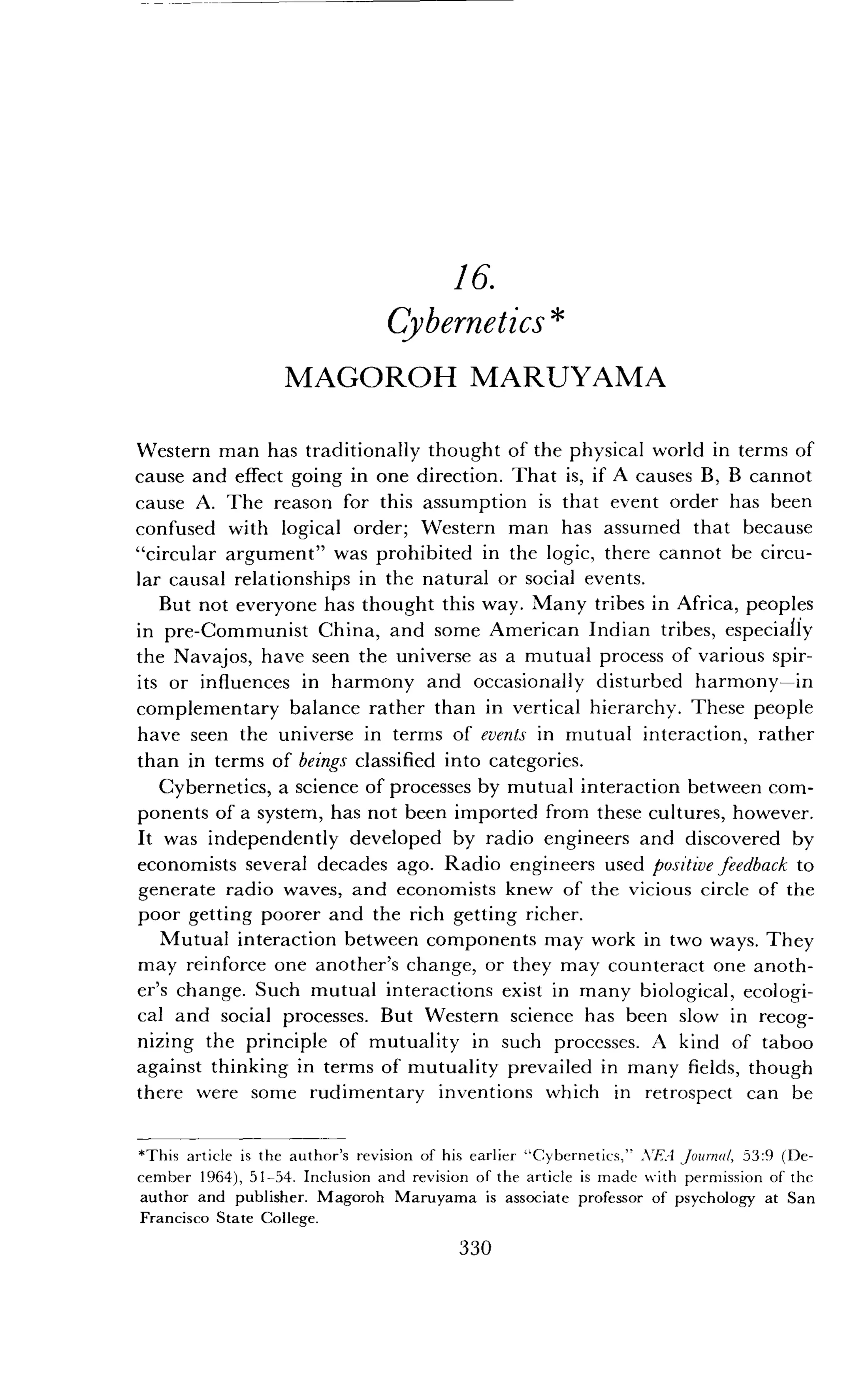 16.
Cybernetics
MAGOROH MARUYAMA
Western man has traditionally thought of the physical world in terms of
cause and effect going in one direction . That is, if A causes B, B cannot
cause A. The reason for this assumption is that event order has been
confused with logical order ; Western man has assumed that because
"circular argument" was prohibited in the logic, there cannot be circu-
lar causal relationships in the natural or social events .
But not everyone has thought this way. Many tribes in Africa, peoples
in pre-Communist China, and some American Indian tribes, especially
the Navajos, have seen the universe as a mutual process of various spir-
its or influences in harmony and occasionally disturbed harmony-in
complementary balance rather than in vertical hierarchy . These people
have seen the universe in terms of events in mutual interaction, rather
than in terms of beings classified into categories .
Cybernetics, a science of processes by mutual interaction between com-
ponents of a system, has not been imported from these cultures, however.
It was independently developed by radio engineers and discovered by
economists several decades ago . Radio engineers used positive feedback to
generate radio waves, and economists knew of the vicious circle of the
poor getting poorer and the rich getting richer .
Mutual interaction between components may work in two ways. They
may reinforce one another's change, or they may counteract one anoth-
er's change. Such mutual interactions exist in many biological, ecologi-
cal and social processes. But Western science has been slow in recog-
nizing the principle of mutuality in such processes . A kind of taboo
against thinking in terms of mutuality prevailed in many fields, though
there were some rudimentary inventions which in retrospect can be
*This article is the author's revision of his earlier "Cybernetics," .VTA Journal, 53 :9 (De-
cember 1964), 51-54 . Inclusion and revision of the article is made with permission of the
author and publisher. Magoroh Maruyama is associate professor of psychology at San
Francisco State College .
330
 