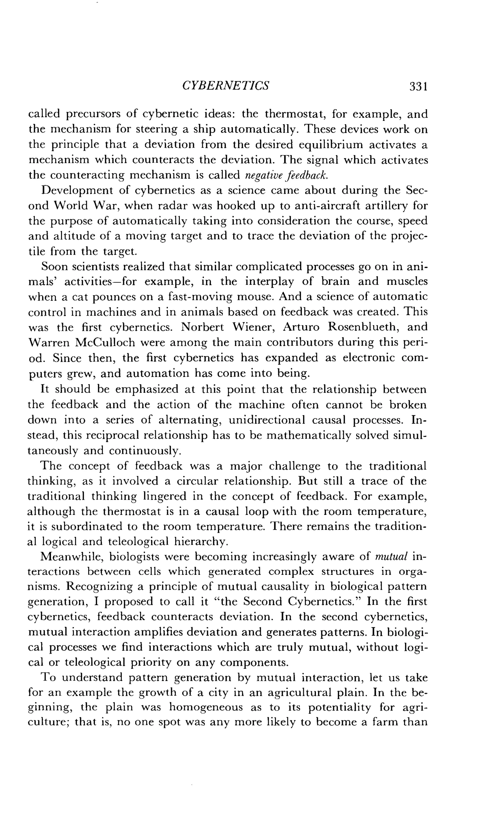 CYBERNETICS
	
331
called precursors of cybernetic ideas : the thermostat, for example, and
the mechanism for steering a ship automatically . These devices work on
the principle that a deviation from the desired equilibrium activates a
mechanism which counteracts the deviation . The signal which activates
the counteracting mechanism is called negative feedback.
Development of cybernetics as a science came about during the Sec-
ond World War, when radar was hooked up to anti-aircraft artillery for
the purpose of automatically taking into consideration the course, speed
and altitude of a moving target and to trace the deviation of the projec-
tile from the target.
Soon scientists realized that similar complicated processes go on in ani-
mals' activities-for example, in the interplay of brain and muscles
when a cat pounces on a fast-moving mouse . And a science of automatic
control in machines and in animals based on feedback was created . This
was the first cybernetics . Norbert Wiener, Arturo Rosenblueth, and
Warren McCulloch were among the main contributors during this peri-
od. Since then, the first cybernetics has expanded as electronic com-
puters grew, and automation has come into being .
It should be emphasized at this point that the relationship between
the feedback and the action of the machine often cannot be broken
down into a series of alternating, unidirectional causal processes . In-
stead, this reciprocal relationship has to be mathematically solved simul-
taneously and continuously.
The concept of feedback was a major challenge to the traditional
thinking, as it involved a circular relationship . But still a trace of the
traditional thinking lingered in the concept of feedback. For example,
although the thermostat is in a causal loop with the room temperature,
it is subordinated to the room temperature . There remains the tradition-
al logical and teleological hierarchy .
Meanwhile, biologists were becoming increasingly aware of mutual in-
teractions between cells which generated complex structures in orga-
nisms. Recognizing a principle of mutual causality in biological pattern
generation, I proposed to call it "the Second Cybernetics ." In the first
cybernetics, feedback counteracts deviation. In the second cybernetics,
mutual interaction amplifies deviation and generates patterns. In biologi-
cal processes we find interactions which are truly mutual, without logi-
cal or teleological priority on any components .
To understand pattern generation by mutual interaction, let us take
for an example the growth of a city in an agricultural plain . In the be-
ginning, the plain was homogeneous as to its potentiality for agri-
culture; that is, no one spot was any more likely to become a farm than
 