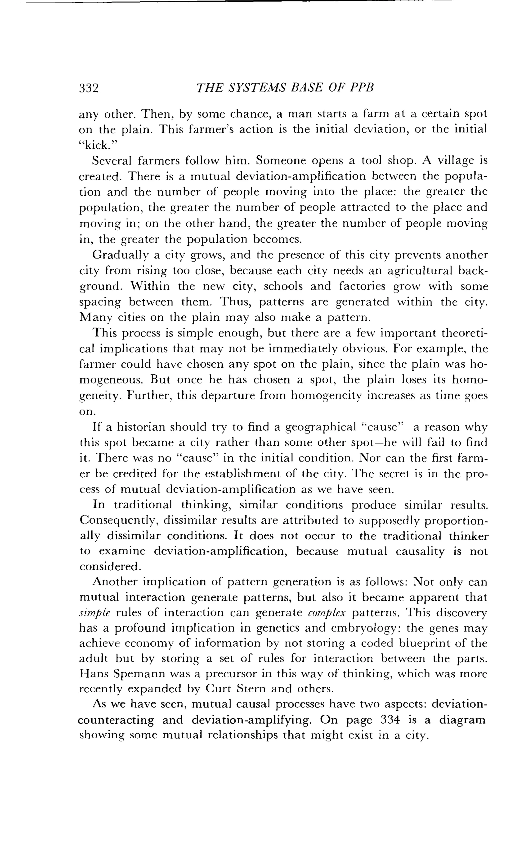 332
	
THE SYSTEMS BASE OF PPB
any other. Then, by some chance, a man starts a farm at a certain spot
on the plain . This farmer's action is the initial deviation, or the initial
"kick."
Several farmers follow him . Someone opens a tool shop . A village is
created . There is a mutual deviation-amplification between the popula-
tion and the number of people moving into the place : the greater the
population, the greater the number of people attracted to the place and
moving in; on the other hand, the greater the number of people moving
in, the greater the population becomes .
Gradually a city grows, and the presence of this city prevents another
city from rising too close, because each city needs an agricultural back-
ground. Within the new city, schools and factories grow with some
spacing between them . Thus, patterns are generated within the city .
Many cities on the plain may also make a pattern .
This process is simple enough, but there are a few important theoreti-
cal implications that may not be immediately obvious . For example, the
farmer could have chosen any spot on the plain, since the plain was ho-
mogeneous. But once he has chosen a spot, the plain loses its homo-
geneity. Further, this departure from homogeneity increases as time goes
on.
If a historian should try to find a geographical "cause"-a reason why
this spot became a city rather than some other spot-he will fail to find
it. There was no "cause" in the initial condition . Nor can the first farm-
er be credited for the establishment of the city. The secret is in the pro-
cess of mutual deviation-amplification as we have seen .
In traditional thinking, similar conditions produce similar results .
Consequently, dissimilar results are attributed to supposedly proportion-
ally dissimilar conditions. It does not occur to the traditional thinker
to examine deviation-amplification, because mutual causality is not
considered .
Another implication of pattern generation is as follows : Not only can
mutual interaction generate patterns, but also it became apparent that
simple rules of interaction can generate complex patterns. This discovery
has a profound implication in genetics and embryology : the genes may
achieve economy of information by not storing a coded blueprint of the
adult but by storing a set of rules for interaction between the parts.
Hans Spemann was a precursor in this way of thinking, which was more
recently expanded by Curt Stern and others .
As we have seen, mutual causal processes have two aspects : deviation-
counteracting and deviation-amplifying . On page 334 is a diagram
showing some mutual relationships that might exist in a city .
 