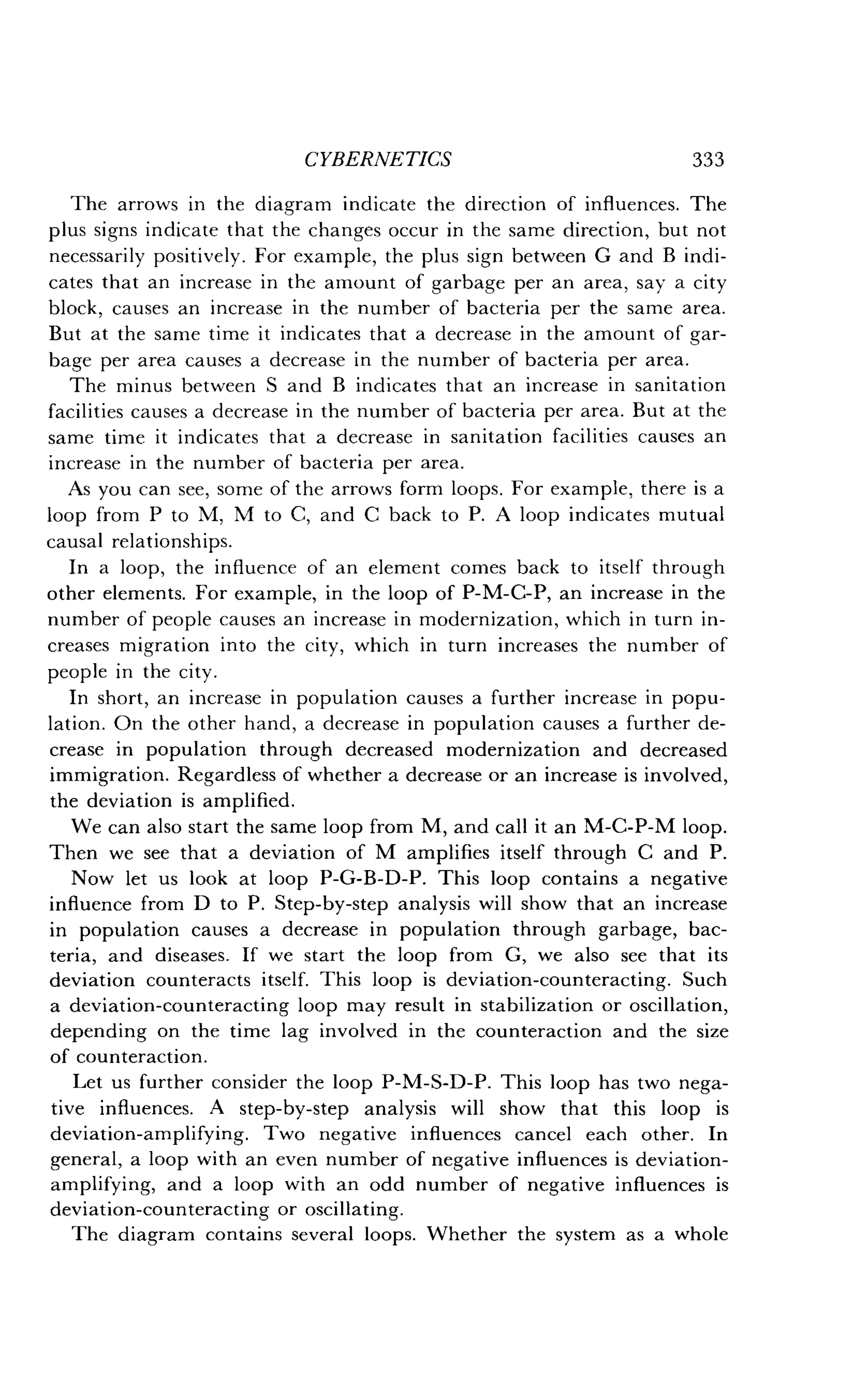 CYBERNETICS
	
333
The arrows in the diagram indicate the direction of influences . The
plus signs indicate that the changes occur in the same direction, but not
necessarily positively . For example, the plus sign between G and B indi-
cates that an increase in the amount of garbage per an area, say a city
block, causes an increase in the number of bacteria per the same area .
But at the same time it indicates that a decrease in the amount of gar-
bage per area causes a decrease in the number of bacteria per area .
The minus between S and B indicates that an increase in sanitation
facilities causes a decrease in the number of bacteria per area. But at the
same time it indicates that a decrease in sanitation facilities causes an
increase in the number of bacteria per area.
As you can see, some of the arrows form loops . For example, there is a
loop from P to M, M to C, and C back to P . A loop indicates mutual
causal relationships .
In a loop, the influence of an element comes back to itself through
other elements. For example, in the loop of P-M-C-P, an increase in the
number of people causes an increase in modernization, which in turn in-
creases migration into the city, which in turn increases the number of
people in the city.
In short, an increase in population causes a further increase in popu-
lation. On the other hand, a decrease in population causes a further de-
crease in population through decreased modernization and decreased
immigration. Regardless of whether a decrease or an increase is involved,
the deviation is amplified.
We can also start the same loop from M, and call it an M-C-P-M loop .
Then we see that a deviation of M amplifies itself through C and P .
Now let us look at loop P-G-B-D-P . This loop contains a negative
influence from D to P . Step-by-step analysis will show that an increase
in population causes a decrease in population through garbage, bac-
teria, and diseases. If we start the loop from G, we also see that its
deviation counteracts itself. This loop is deviation-counteracting . Such
a deviation-counteracting loop may result in stabilization or oscillation,
depending on the time lag involved in the counteraction and the size
of counteraction .
Let us further consider the loop P-M-S-D-P. This loop has two nega-
tive influences. A step-by-step analysis will show that this loop is
deviation-amplifying . Two negative influences cancel each other . In
general, a loop with an even number of negative influences is deviation-
amplifying, and a loop with an odd number of negative influences is
deviation-counteracting or oscillating .
The diagram contains several loops . Whether the system as a whole
 