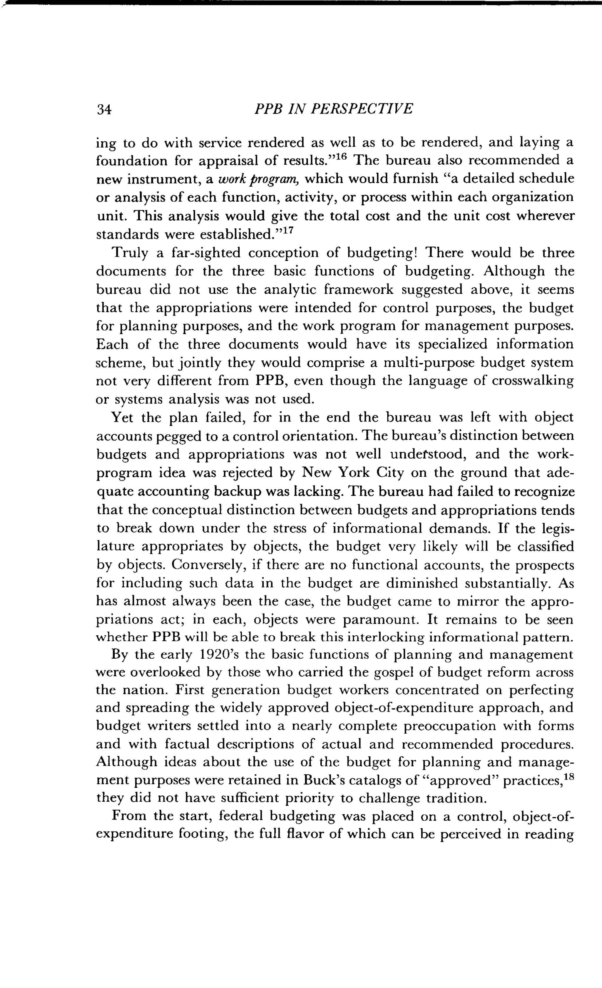 34 PPB IN PERSPECTIVE
ing to do with service rendered as well as to be rendered, and laying a
foundation for appraisal of results ."" The bureau also recommended a
new instrument, a work program, which would furnish "a detailed schedule
or analysis of each function, activity, or process within each organization
unit. This analysis would give the total cost and the unit cost wherever
standards were established
."Truly a far-sighted conception of budgeting! There would be three
documents for the three basic functions of budgeting . Although the
bureau did not use the analytic framework suggested above, it seems
that the appropriations were intended for control purposes, the budget
for planning purposes, and the work program for management purposes .
Each of the three documents would have its specialized information
scheme, but jointly they would comprise a multi-purpose budget system
not very different from PPB, even though the language of crosswalking
or systems analysis was not used.
Yet the plan failed, for in the end the bureau was left with object
accounts pegged to a control orientation . The bureau's distinction between
budgets and appropriations was not well understood, and the work-
program idea was rejected by New York City on the ground that ade-
quate accounting backup was lacking. The bureau had failed to recognize
that the conceptual distinction between budgets and appropriations tends
to break down under the stress of informational demands . If the legis-
lature appropriates by objects, the budget very likely will be classified
by objects. Conversely, if there are no functional accounts, the prospects
for including such data in the budget are diminished substantially . As
has almost always been the case, the budget came to mirror the appro-
priations act ; in each, objects were paramount . It remains to be seen
whether PPB will be able to break this interlocking informational pattern .
By the early 1920's the basic functions of planning and management
were overlooked by those who carried the gospel of budget reform across
the nation. First generation budget workers concentrated on perfecting
and spreading the widely approved object-of-expenditure approach, and
budget writers settled into a nearly complete preoccupation with forms
and with factual descriptions of actual and recommended procedures .
Although ideas about the use of the budget for planning and manage-
ment purposes were retained in Buck's catalogs of "approved" practices, 18
they did not have sufficient priority to challenge tradition .
From the start, federal budgeting was placed on a control, object-of-
expenditure footing, the full flavor of which can be perceived in reading
 