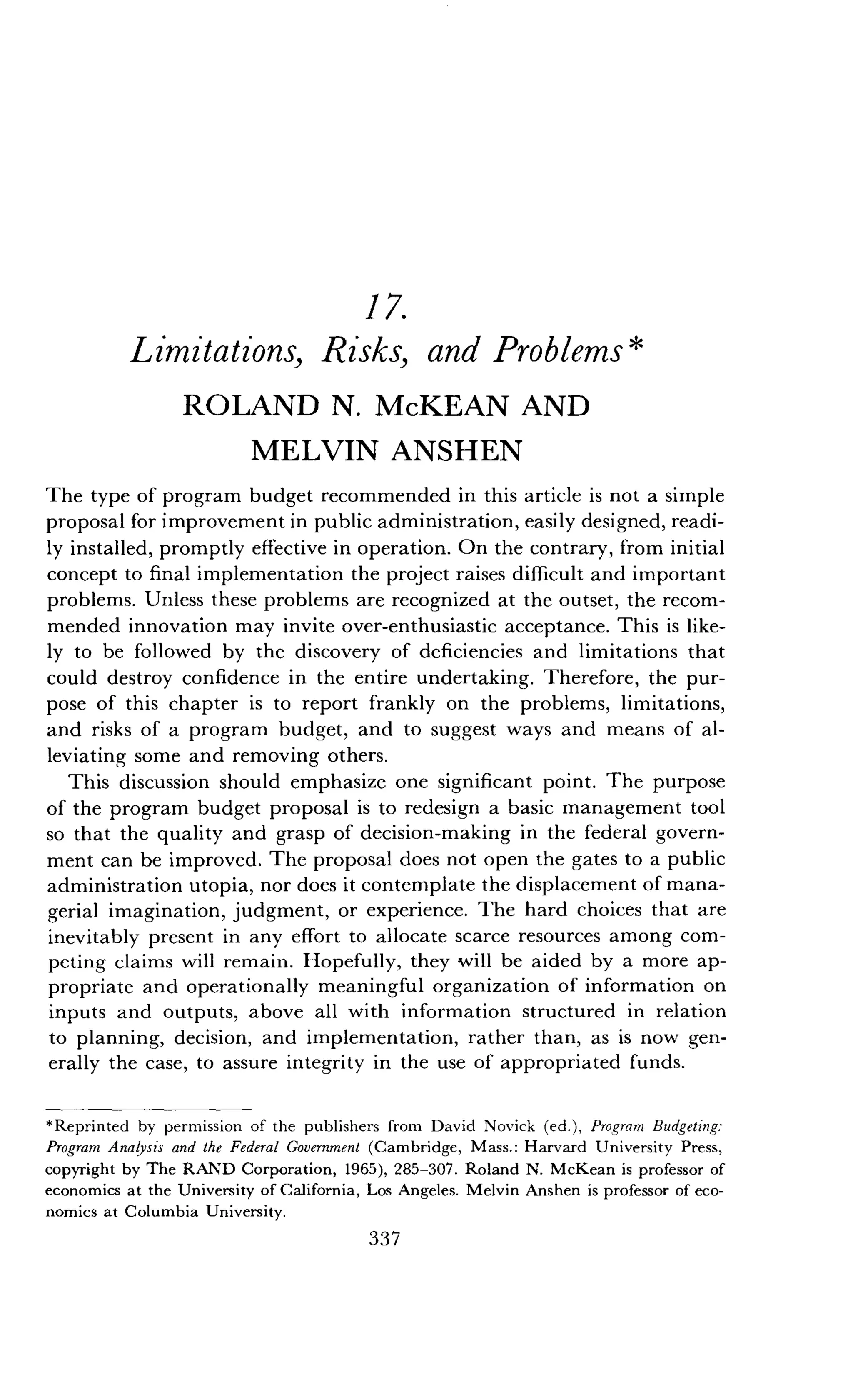 17.
Limitations, Risks, and Problems
ROLAND N. McKEAN AND
MELVIN ANSHEN
The type of program budget recommended in this article is not a simple
proposal for improvement in public administration, easily designed, readi-
ly installed, promptly effective in operation . On the contrary, from initial
concept to final implementation the project raises difficult and important
problems. Unless these problems are recognized at the outset, the recom-
mended innovation may invite over-enthusiastic acceptance . This is like-
ly to be followed by the discovery of deficiencies and limitations that
could destroy confidence in the entire undertaking . Therefore, the pur-
pose of this chapter is to report frankly on the problems, limitations,
and risks of a program budget, and to suggest ways and means of al-
leviating some and removing others .
This discussion should emphasize one significant point . The purpose
of the program budget proposal is to redesign a basic management tool
so that the quality and grasp of decision-making in the federal govern-
ment can be improved . The proposal does not open the gates to a public
administration utopia, nor does it contemplate the displacement of mana-
gerial imagination, judgment, or experience . The hard choices that are
inevitably present in any effort to allocate scarce resources among com-
peting claims will remain . Hopefully, they will be aided by a more ap-
propriate and operationally meaningful organization of information on
inputs and outputs, above all with information structured in relation
to planning, decision, and implementation, rather than, as is now gen-
erally the case, to assure integrity in the use of appropriated funds .
*Reprinted by permission of the publishers from David Novick (ed .), Program Budgeting :
Program Analysis and the Federal Government (Cambridge, Mass . : Harvard University Press,
copyright by The RAND Corporation, 1965), 285-307 . Roland N . McKean is professor of
economics at the University of California, Los Angeles . Melvin Anshen is professor of eco-
nomics at Columbia University .
337
 