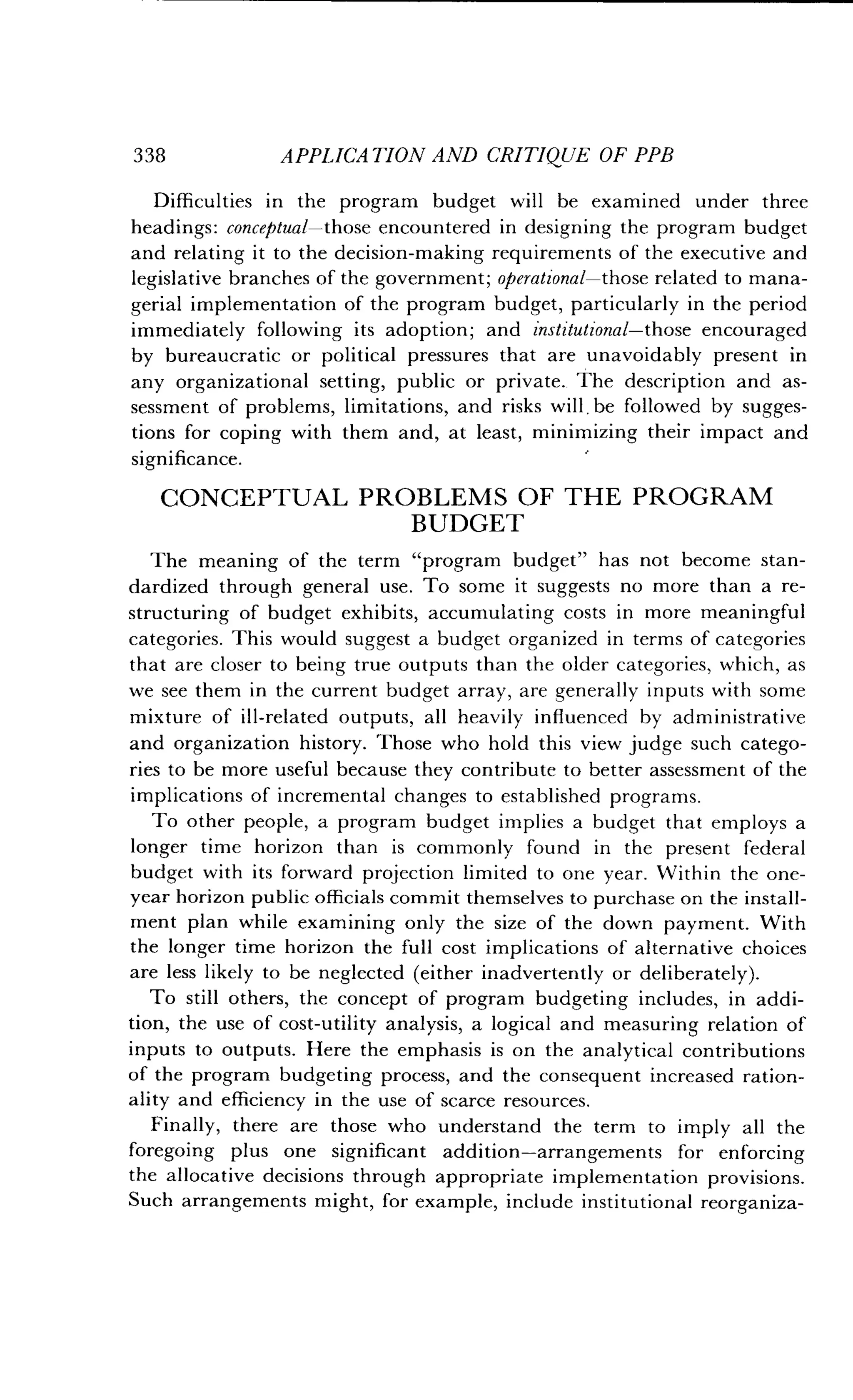 338
	
APPLICATION AND CRITIQUE OF PPB
Difficulties in the program budget will be examined under three
headings : conceptual-those encountered in designing the program budget
and relating it to the decision-making requirements of the executive and
legislative branches of the government ; operational-those related to mana-
gerial implementation of the program budget, particularly in the period
immediately following its adoption ; and institutional-those encouraged
by bureaucratic or political pressures that are unavoidably present in
any organizational setting, public or private ._ The description and as-
sessment of problems, limitations, and risks will, be followed by sugges-
tions for coping with them and, at least, minimizing their impact and
significance.
CONCEPTUAL PROBLEMS OF THE PROGRAM
BUDGET
The meaning of the term "program budget" has not become stan-
dardized through general use . To some it suggests no more than a re-
structuring of budget exhibits, accumulating costs in more meaningful
categories. This would suggest a budget organized in terms of categories
that are closer to being true outputs than the older categories, which, as
we see them in the current budget array, are generally inputs with some
mixture of ill-related outputs, all heavily influenced by administrative
and organization history. Those who hold this view judge such catego-
ries to be more useful because they contribute to better assessment of the
implications of incremental changes to established programs.
To other people, a program budget implies a budget that employs a
longer time horizon than is commonly found in the present federal
budget with its forward projection limited to one year. Within the one-
year horizon public officials commit themselves to purchase on the install-
ment plan while examining only the size of the down payment . With
the longer time horizon the full cost implications of alternative choices
are less likely to be neglected (either inadvertently or deliberately) .
To still others, the concept of program budgeting includes, in addi-
tion, the use of cost-utility analysis, a logical and measuring relation of
inputs to outputs . Here the emphasis is on the analytical contributions
of the program budgeting process, and the consequent increased ration-
ality and efficiency in the use of scarce resources .
Finally, there are those who understand the term to imply all the
foregoing plus one significant addition-arrangements for enforcing
the allocative decisions through appropriate implementation provisions .
Such arrangements might, for example, include institutional reorganiza-
 