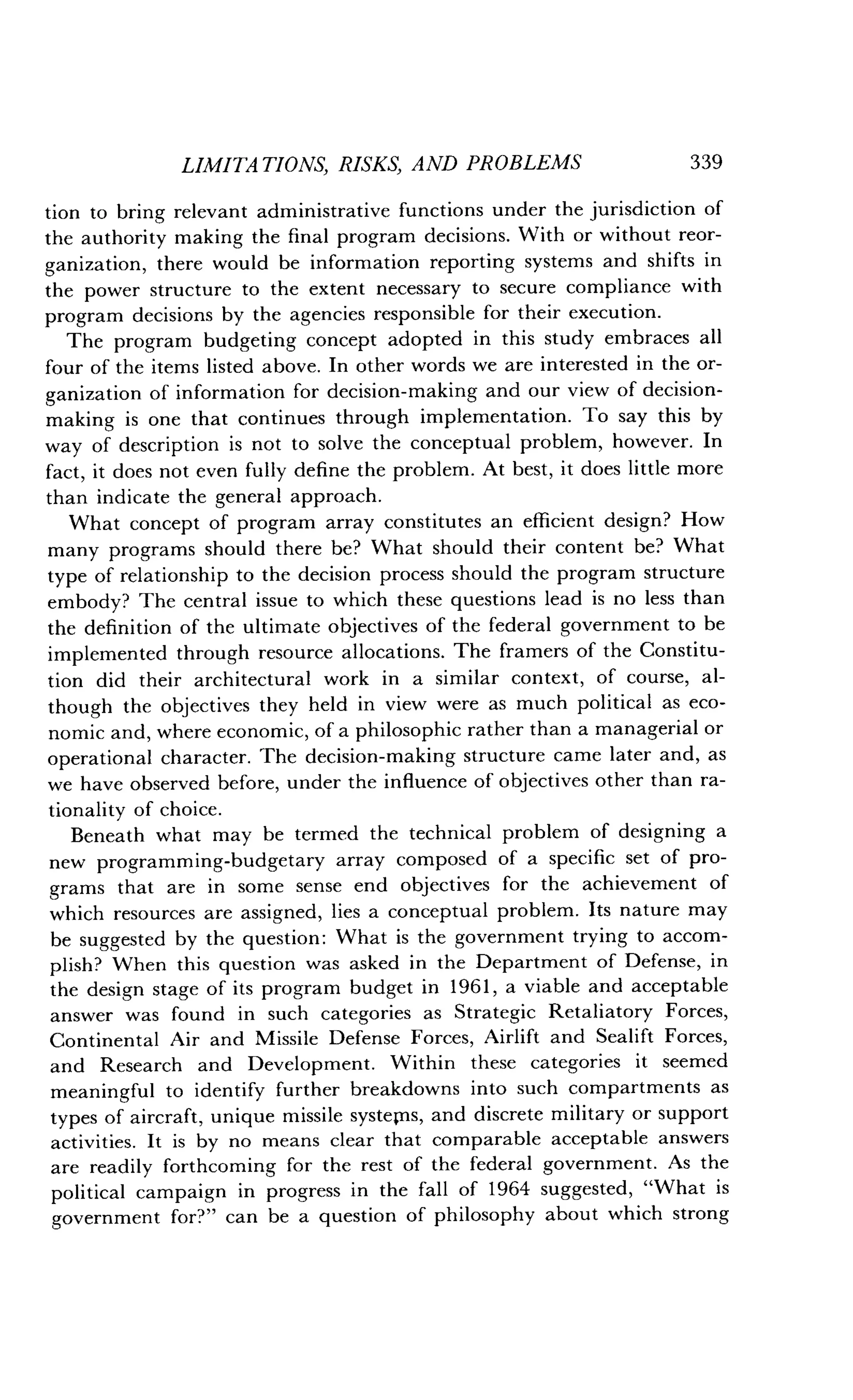 LIMITATIONS, RISKS, AND PROBLEMS
	
339
tion to bring relevant administrative functions under the jurisdiction of
the authority making the final program decisions. With or without reor-
ganization, there would be information reporting systems and shifts in
the power structure to the extent necessary to secure compliance with
program decisions by the agencies responsible for their execution .
The program budgeting concept adopted in this study embraces all
four of the items listed above . In other words we are interested in the or-
ganization of information for decision-making and our view of decision-
making is one that continues through implementation . To say this by
way of description is not to solve the conceptual problem, however. In
fact, it does not even fully define the problem . At best, it does little more
than indicate the general approach .
What concept of program array constitutes an efficient design? How
many programs should there be? What should their content be? What
type of relationship to the decision process should the program structure
embody? The central issue to which these questions lead is no less than
the definition of the ultimate objectives of the federal government to be
implemented through resource allocations . The framers of the Constitu-
tion did their architectural work in a similar context, of course, al-
though the objectives they held in view were as much political as eco-
nomic and, where economic, of a philosophic rather than a managerial or
operational character. The decision-making structure came later and, as
we have observed before, under the influence of objectives other than ra-
tionality of choice.
Beneath what may be termed the technical problem of designing a
new programming-budgetary array composed of a specific set of pro-
grams that are in some sense end objectives for the achievement of
which resources are assigned, lies a conceptual problem . Its nature may
be suggested by the question : What is the government trying to accom-
plish? When this question was asked in the Department of Defense, in
the design stage of its program budget in 1961, a viable and acceptable
answer was found in such categories as Strategic Retaliatory Forces,
Continental Air and Missile Defense Forces, Airlift and Sealift Forces,
and Research and Development. Within these categories it seemed
meaningful to identify further breakdowns into such compartments as
types of aircraft, unique missile systems, and discrete military or support
activities. It is by no means clear that comparable acceptable answers
are readily forthcoming for the rest of the federal government . As the
political campaign in progress in the fall of 1964 suggested, "What is
government for?" can be a question of philosophy about which strong
 