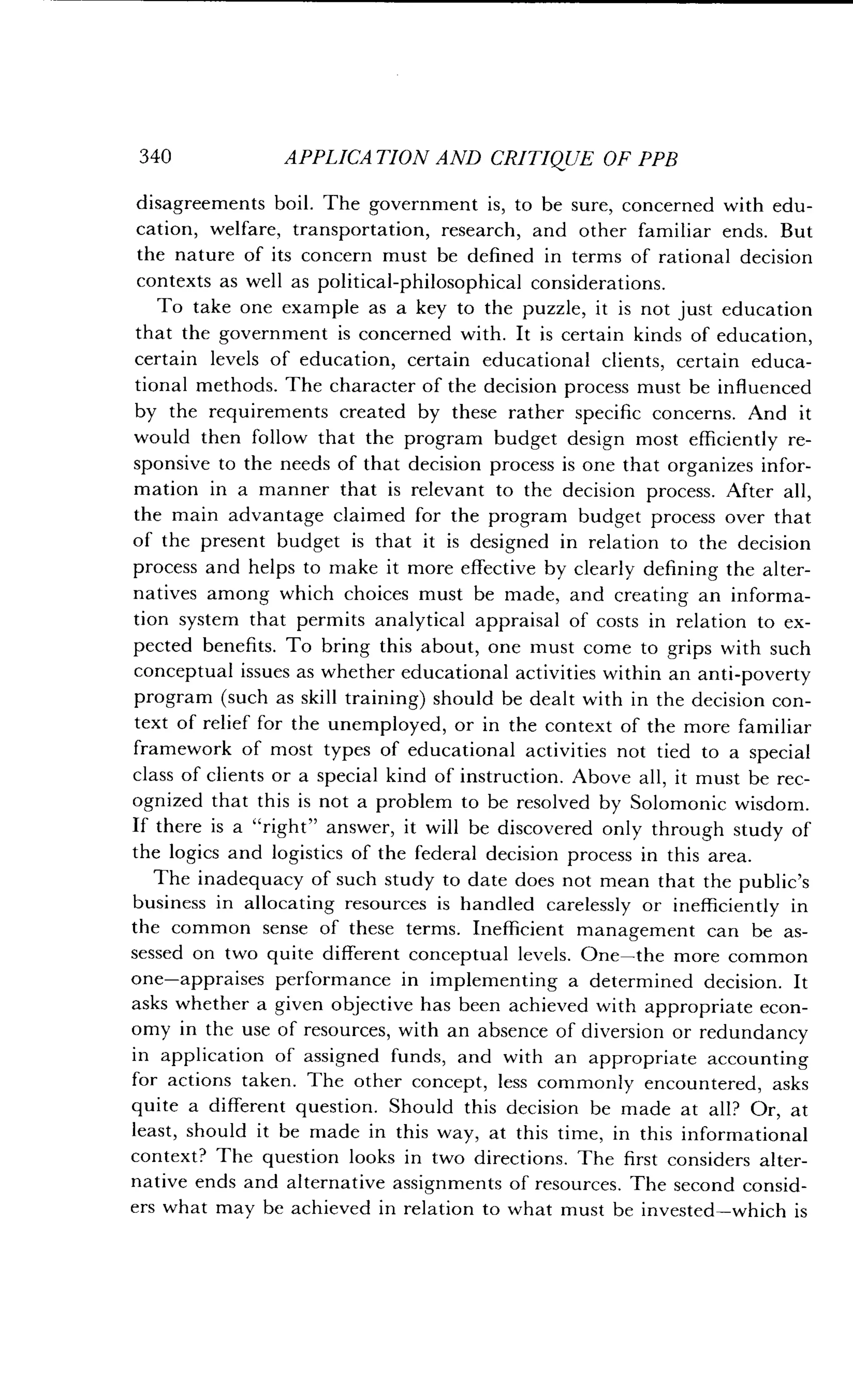340
	
APPLICATION AND CRITIQUE OF PPB
disagreements boil . The government is, to be sure, concerned with edu-
cation, welfare, transportation, research, and other familiar ends . But
the nature of its concern must be defined in terms of rational decision
contexts as well as political-philosophical considerations .
To take one example as a key to the puzzle, it is not just education
that the government is concerned with . It is certain kinds of education,
certain levels of education, certain educational clients, certain educa-
tional methods. The character of the decision process must be influenced
by the requirements created by these rather specific concerns . And it
would then follow that the program budget design most efficiently re-
sponsive to the needs of that decision process is one that organizes infor-
mation in a manner that is relevant to the decision process . After all,
the main advantage claimed for the program budget process over that
of the present budget is that it is designed in relation to the decision
process and helps to make it more effective by clearly defining the alter-
natives among which choices must be made, and creating an informa-
tion system that permits analytical appraisal of costs in relation to ex-
pected benefits. To bring this about, one must come to grips with such
conceptual issues as whether educational activities within an anti-poverty
program (such as skill training) should be dealt with in the decision con-
text of relief for the unemployed, or in the context of the more familiar
framework of most types of educational activities not tied to a special
class of clients or a special kind of instruction. Above all, it must be rec-
ognized that this is not a problem to be resolved by Solomonic wisdom.
If there is a "right" answer, it will be discovered only through study of
the logics and logistics of the federal decision process in this area .
The inadequacy of such study to date does not mean that the public's
business in allocating resources is handled carelessly or inefficiently in
the common sense of these terms . Inefficient management can be as-
sessed on two quite different conceptual levels . One-the more common
one-appraises performance in implementing a determined decision . It
asks whether a given objective has been achieved with appropriate econ-
omy in the use of resources, with an absence of diversion or redundancy
in application of assigned funds, and with an appropriate accounting
for actions taken . The other concept, less commonly encountered, asks
quite a different question. Should this decision be made at all? Or, at
least, should it be made in this way, at this time, in this informational
context? The question looks in two directions. The first considers alter-
native ends and alternative assignments of resources. The second consid-
ers what may be achieved in relation to what must be invested-which is
 