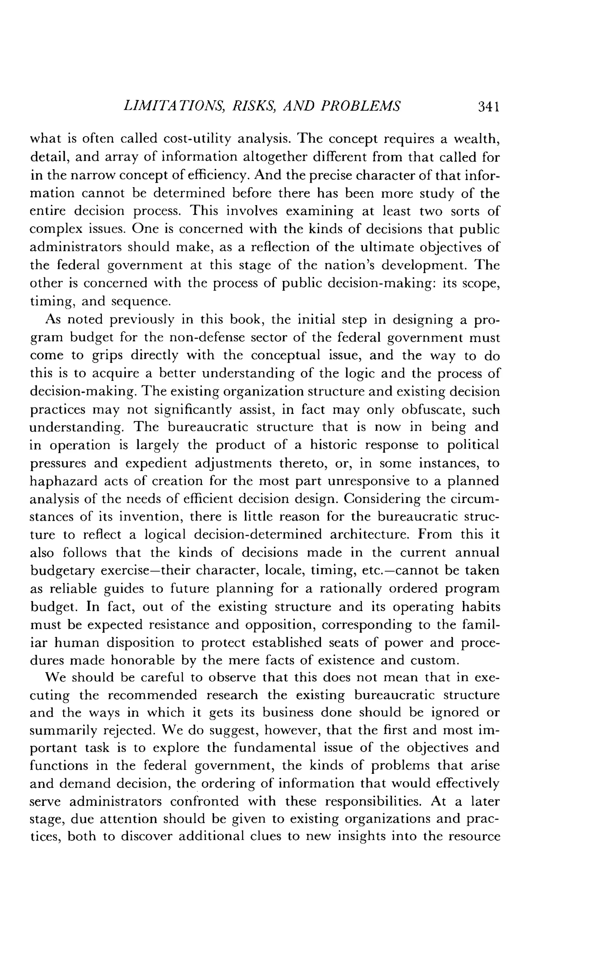 LIMITATIONS, RISKS, AND PROBLEMS
	
341
what is often called cost-utility analysis . The concept requires a wealth,
detail, and array of information altogether different from that called for
in the narrow concept of efficiency . And the precise character of that infor-
mation cannot be determined before there has been more study of the
entire decision process . This involves examining at least two sorts of
complex issues. One is concerned with the kinds of decisions that public
administrators should make, as a reflection of the ultimate objectives of
the federal government at this stage of the nation's development . The
other is concerned with the process of public decision-making : its scope,
timing, and sequence.
As noted previously in this book, the initial step in designing a pro-
gram budget for the non-defense sector of the federal government must
come to grips directly with the conceptual issue, and the way to do
this is to acquire a better understanding of the logic and the process of
decision-making. The existing organization structure and existing decision
practices may not significantly assist, in fact may only obfuscate, such
understanding . The bureaucratic structure that is now in being and
in operation is largely the product of a historic response to political
pressures and expedient adjustments thereto, or, in some instances, to
haphazard acts of creation for the most part unresponsive to a planned
analysis of the needs of efficient decision design . Considering the circum-
stances of its invention, there is little reason for the bureaucratic struc-
ture to reflect a logical decision-determined architecture . From this it
also follows that the kinds of decisions made in the current annual
budgetary exercise-their character, locale, timing, etc .-cannot be taken
as reliable guides to future planning for a rationally ordered program
budget. In fact, out of the existing structure and its operating habits
must be expected resistance and opposition, corresponding to the famil-
iar human disposition to protect established seats of power and proce-
dures made honorable by the mere facts of existence and custom .
We should be careful to observe that this does not mean that in exe-
cuting the recommended research the existing bureaucratic structure
and the ways in which it gets its business done should be ignored or
summarily rejected. We do suggest, however, that the first and most im-
portant task is to explore the fundamental issue of the objectives and
functions in the federal government, the kinds of problems that arise
and demand decision, the ordering of information that would effectively
serve administrators confronted with these responsibilities . At a later
stage, due attention should be given to existing organizations and prac-
tices, both to discover additional clues to new insights into the resource
 