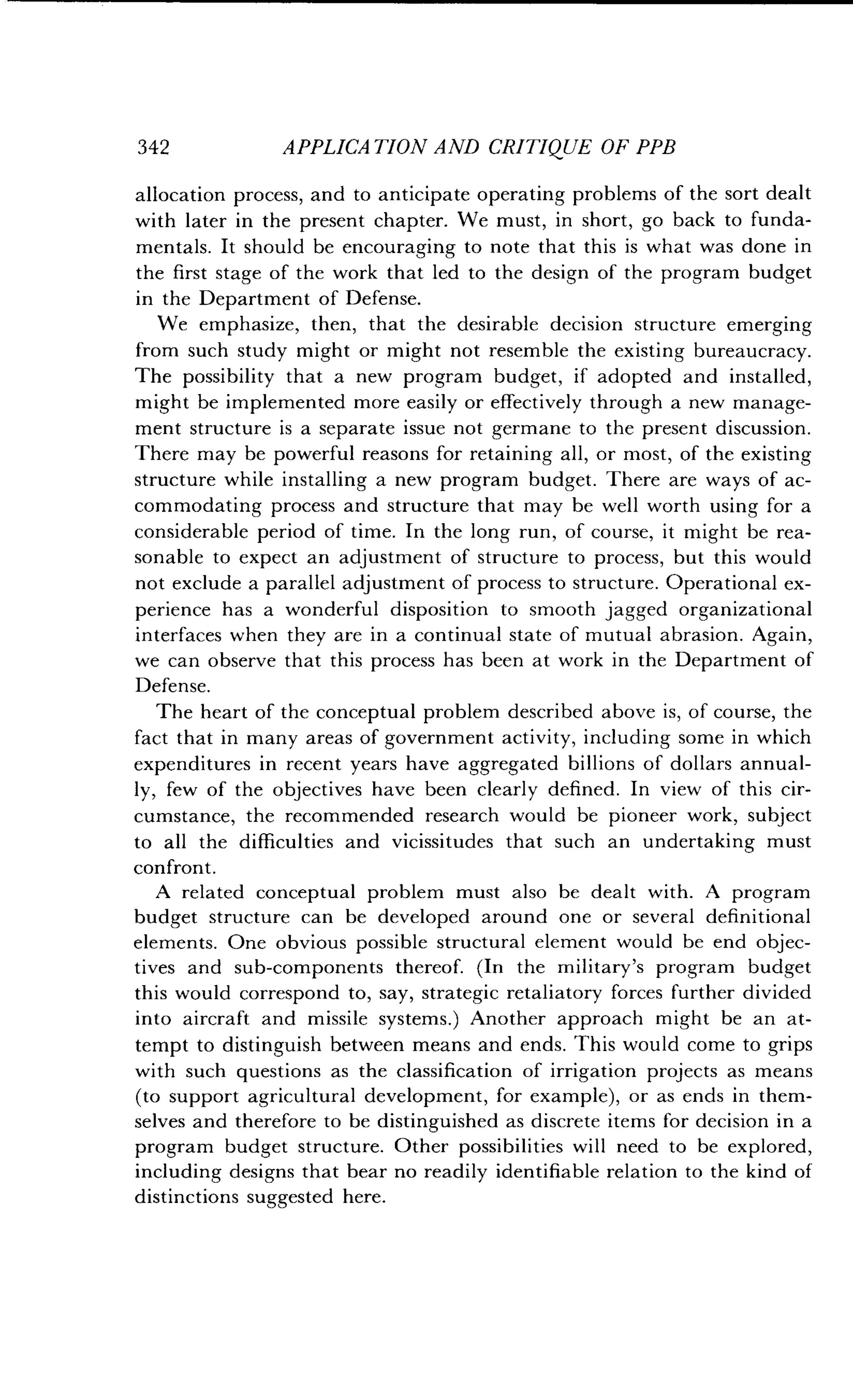 342
	
APPLICATION AND CRITIQUE OF PPB
allocation process, and to anticipate operating problems of the sort dealt
with later in the present chapter. We must, in short, go back to funda-
mentals. It should be encouraging to note that this is what was done in
the first stage of the work that led to the design of the program budget
in the Department of Defense.
We emphasize, then, that the desirable decision structure emerging
from such study might or might not resemble the existing bureaucracy .
The possibility that a new program budget, if adopted and installed,
might be implemented more easily or effectively through a new manage-
ment structure is a separate issue not germane to the present discussion .
There may be powerful reasons for retaining all, or most, of the existing
structure while installing a new program budget. There are ways of ac-
commodating process and structure that may be well worth using for a
considerable period of time . In the long run, of course, it might be rea-
sonable to expect an adjustment of structure to process, but this would
not exclude a parallel adjustment of process to structure . Operational ex-
perience has a wonderful disposition to smooth jagged organizational
interfaces when they are in a continual state of mutual abrasion . Again,
we can observe that this process has been at work in the Department of
Defense.
The heart of the conceptual problem described above is, of course, the
fact that in many areas of government activity, including some in which
expenditures in recent years have aggregated billions of dollars annual-
ly, few of the objectives have been clearly defined . In view of this cir-
cumstance, the recommended research would be pioneer work, subject
to all the difficulties and vicissitudes that such an undertaking must
confront.
A related conceptual problem must also be dealt with . A program
budget structure can be developed around one or several definitional
elements. One obvious possible structural element would be end objec-
tives and sub-components thereof. (In the military's program budget
this would correspond to, say, strategic retaliatory forces further divided
into aircraft and missile systems .) Another approach might be an at-
tempt to distinguish between means and ends . This would come to grips
with such questions as the classification of irrigation projects as means
(to support agricultural development, for example), or as ends in them-
selves and therefore to be distinguished as discrete items for decision in a
program budget structure . Other possibilities will need to be explored,
including designs that bear no readily identifiable relation to the kind of
distinctions suggested here .
 