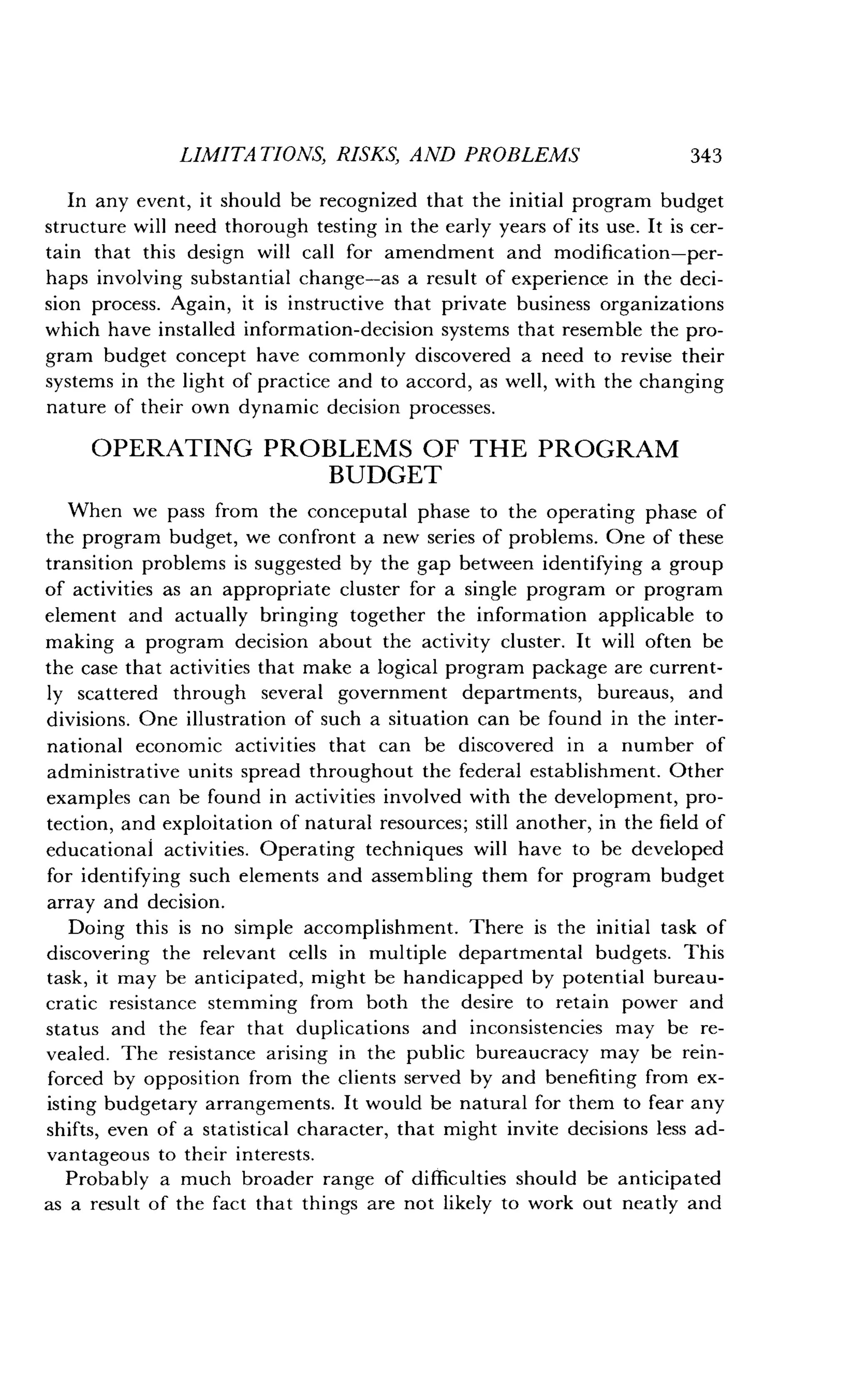 LIMITATIONS, RISKS, AND PROBLEMS
	
343
In any event, it should be recognized that the initial program budget
structure will need thorough testing in the early years of its use . It is cer-
tain that this design will call for amendment and modification-per-
haps involving substantial change-as a result of experience in the deci-
sion process. Again, it is instructive that private business organizations
which have installed information-decision systems that resemble the pro-
gram budget concept have commonly discovered a need to revise their
systems in the light of practice and to accord, as well, with the changing
nature of their own dynamic decision processes .
OPERATING PROBLEMS OF THE PROGRAM
BUDGET
When we pass from the conceputal phase to the operating phase of
the program budget, we confront a new series of problems . One of these
transition problems is suggested by the gap between identifying a group
of activities as an appropriate cluster for a single program or program
element and actually bringing together the information applicable to
making a program decision about the activity cluster . It will often be
the case that activities that make a logical program package are current-
ly scattered through several government departments, bureaus, and
divisions. One illustration of such a situation can be found in the inter-
national economic activities that can be discovered in a number of
administrative units spread throughout the federal establishment . Other
examples can be found in activities involved with the development, pro-
tection, and exploitation of natural resources ; still another, in the field of
educational activities . Operating techniques will have to be developed
for identifying such elements and assembling them for program budget
array and decision.
Doing this is no simple accomplishment. There is the initial task of
discovering the relevant cells in multiple departmental budgets . This
task, it may be anticipated, might be handicapped by potential bureau-
cratic resistance stemming from both the desire to retain power and
status and the fear that duplications and inconsistencies may be re-
vealed. The resistance arising in the public bureaucracy may be rein-
forced by opposition from the clients served by and benefiting from ex-
isting budgetary arrangements . It would be natural for them to fear any
shifts, even of a statistical character, that might invite decisions less ad-
vantageous to their interests.
Probably a much broader range of difficulties should be anticipated
as a result of the fact that things are not likely to work out neatly and
 