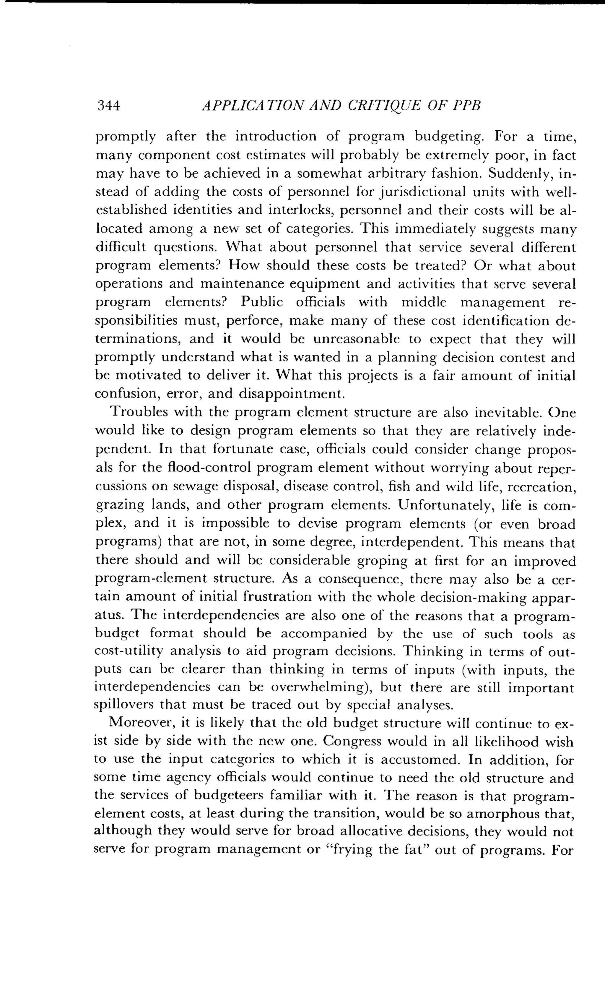 344
	
APPLICATION AND CRITIQUE OF PPB
promptly after the introduction of program budgeting. For a time,
many component cost estimates will probably be extremely poor, in fact
may have to be achieved in a somewhat arbitrary fashion . Suddenly, in-
stead of adding the costs of personnel for jurisdictional units with well-
established identities and interlocks, personnel and their costs will be al-
located among a new set of categories . This immediately suggests many
difficult questions . What about personnel that service several different
program elements? How should these costs be treated? Or what about
operations and maintenance equipment and activities that serve several
program elements? Public officials with middle management re-
sponsibilities must, perforce, make many of these cost identification de-
terminations, and it would be unreasonable to expect that they will
promptly understand what is wanted in a planning decision contest and
be motivated to deliver it. What this projects is a fair amount of initial
confusion, error, and disappointment .
Troubles with the program element structure are also inevitable. One
would like to design program elements so that they are relatively inde-
pendent. In that fortunate case, officials could consider change propos-
als for the flood-control program element without worrying about reper-
cussions on sewage disposal, disease control, fish and wild life, recreation,
grazing lands, and other program elements . Unfortunately, life is com-
plex, and it is impossible to devise program elements (or even broad
programs) that are not, in some degree, interdependent . This means that
there should and will be considerable groping at first for an improved
program-element structure . As a consequence, there may also be a cer-
tain amount of initial frustration with the whole decision-making appar-
atus. The interdependencies are also one of the reasons that a program-
budget format should be accompanied by the use of such tools as
cost-utility analysis to aid program decisions . Thinking in terms of out-
puts can be clearer than thinking in terms of inputs (with inputs, the
interdependencies can be overwhelming), but there are still important
spillovers that must be traced out by special analyses .
Moreover, it is likely that the old budget structure will continue to ex-
ist side by side with the new one. Congress would in all likelihood wish
to use the input categories to which it is accustomed . In addition, for
some time agency officials would continue to need the old structure and
the services of budgeteers familiar with it . The reason is that program-
element costs, at least during the transition, would be so amorphous that,
although they would serve for broad allocative decisions, they would not
serve for program management or "frying the fat" out of programs. For
 