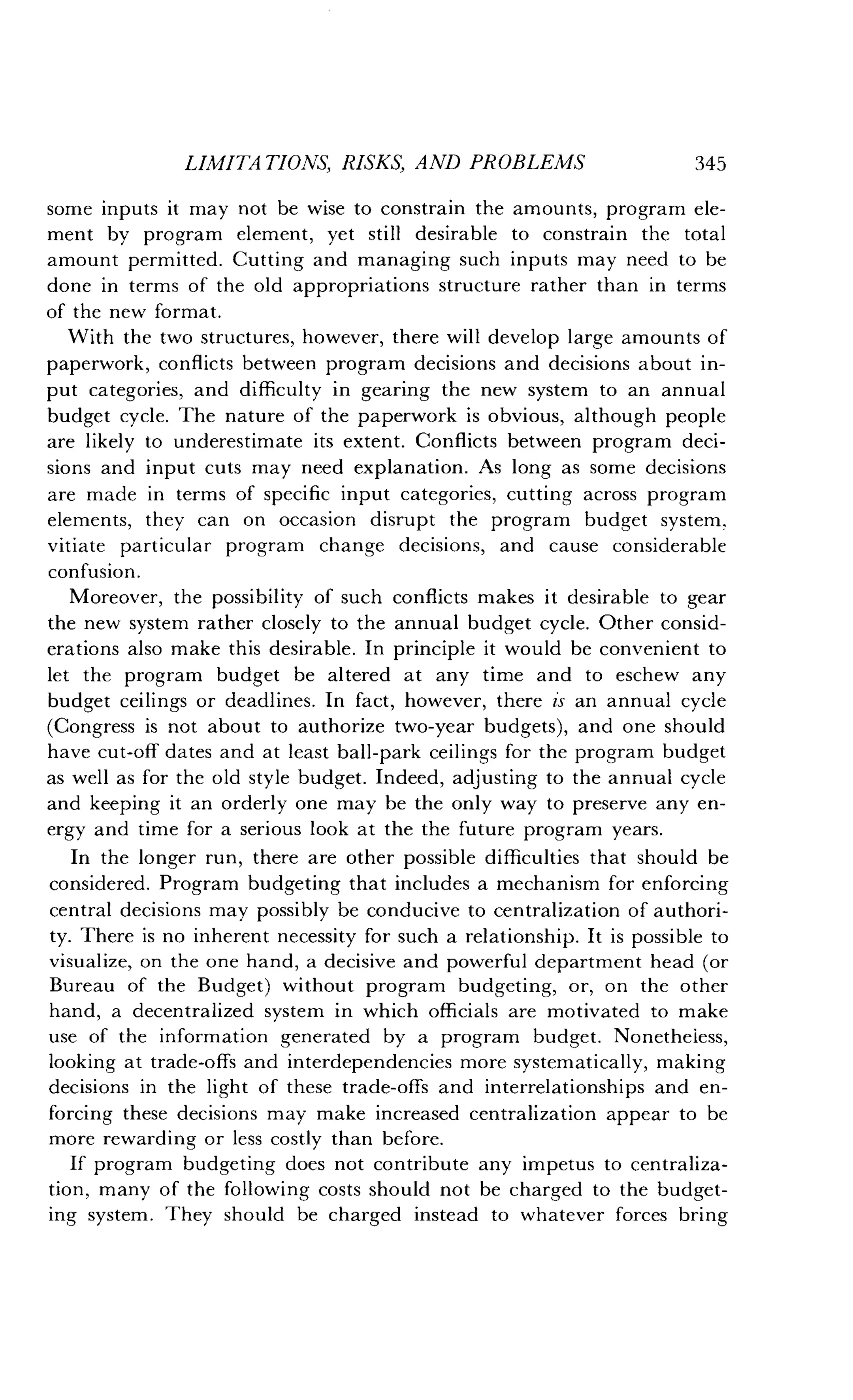 LIMITATIONS, RISKS, AND PROBLEMS
	
345
some inputs it may not be wise to constrain the amounts, program ele-
ment by program element, yet still desirable to constrain the total
amount permitted. Cutting and managing such inputs may need to be
done in terms of the old appropriations structure rather than in terms
of the new format.
With the two structures, however, there will develop large amounts of
paperwork, conflicts between program decisions and decisions about in-
put categories, and difficulty in gearing the new system to an annual
budget cycle. The nature of the paperwork is obvious, although people
are likely to underestimate its extent . Conflicts between program deci-
sions and input cuts may need explanation . As long as some decisions
are made in terms of specific input categories, cutting across program
elements, they can on occasion disrupt the program budget system,
vitiate particular program change decisions, and cause considerable
confusion.
Moreover, the possibility of such conflicts makes it desirable to gear
the new system rather closely to the annual budget cycle. Other consid-
erations also make this desirable . In principle it would be convenient to
let the program budget be altered at any time and to eschew any
budget ceilings or deadlines . In fact, however, there is an annual cycle
(Congress is not about to authorize two-year budgets), and one should
have cut-off dates and at least ball-park ceilings for the program budget
as well as for the old style budget . Indeed, adjusting to the annual cycle
and keeping it an orderly one may be the only way to preserve any en-
ergy and time for a serious look at the the future program years .
In the longer run, there are other possible difficulties that should be
considered . Program budgeting that includes a mechanism for enforcing
central decisions may possibly be conducive to centralization of authori-
ty. There is no inherent necessity for such a relationship . It is possible to
visualize, on the one hand, a decisive and powerful department head (or
Bureau of the Budget) without program budgeting, or, on the other
hand, a decentralized system in which officials are motivated to make
use of the information generated by a program budget . Nonetheless,
looking at trade-offs and interdependencies more systematically, making
decisions in the light of these trade-offs and interrelationships and en-
forcing these decisions may make increased centralization appear to be
more rewarding or less costly than before .
If program budgeting does not contribute any impetus to centraliza-
tion, many of the following costs should not be charged to the budget-
ing system. They should be charged instead to whatever forces bring
 