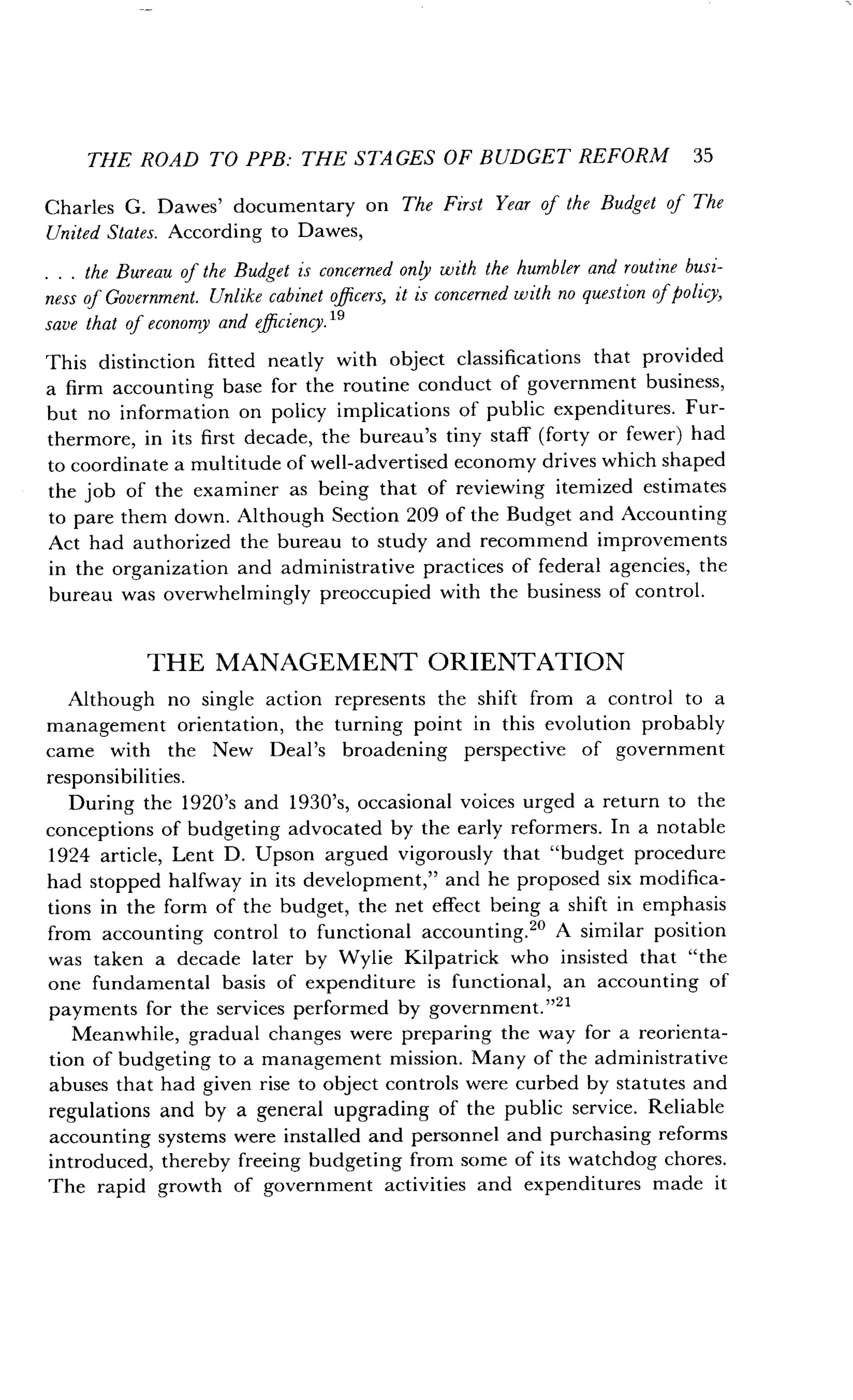 THE ROAD TO PPB: THE STAGES OF BUDGET REFORM 35
Charles G. Dawes' documentary on The First Year of the Budget of The
United States. According to Dawes,
. . . the Bureau of the Budget is concerned only with the humbler and routine busi-
ness of Government. Unlike cabinet officers, it is concerned with no question of policy,
save that of economy and efficiency . 19
This distinction fitted neatly with object classifications that provided
a firm accounting base for the routine conduct of government business,
but no information on policy implications of public expenditures . Fur-
thermore, in its first decade, the bureau's tiny staff (forty or fewer) had
to coordinate a multitude of well-advertised economy drives which shaped
the job of the examiner as being that of reviewing itemized estimates
to pare them down . Although Section 209 of the Budget and Accounting
Act had authorized the bureau to study and recommend improvements
in the organization and administrative practices of federal agencies, the
bureau was overwhelmingly preoccupied with the business of control .
THE MANAGEMENT ORIENTATION
Although no single action represents the shift from a control to a
management orientation, the turning point in this evolution probably
came with the New Deal's broadening perspective of government
responsibilities .
During the 1920's and 1930's, occasional voices urged a return to the
conceptions of budgeting advocated by the early reformers . In a notable
1924 article, Lent D. Upson argued vigorously that "budget procedure
had stopped halfway in its development," and he proposed six modifica-
tions in the form of the budget, the net effect being a shift in emphasis
from accounting control to functional accounting .2' A similar position
was taken a decade later by Wylie Kilpatrick who insisted that "the
one fundamental basis of expenditure is functional, an accounting of
payments for the services performed by government ."21
Meanwhile, gradual changes were preparing the way for a reorienta-
tion of budgeting to a management mission . Many of the administrative
abuses that had given rise to object controls were curbed by statutes and
regulations and by a general upgrading of the public service . Reliable
accounting systems were installed and personnel and purchasing reforms
introduced, thereby freeing budgeting from some of its watchdog chores .
The rapid growth of government activities and expenditures made it
 