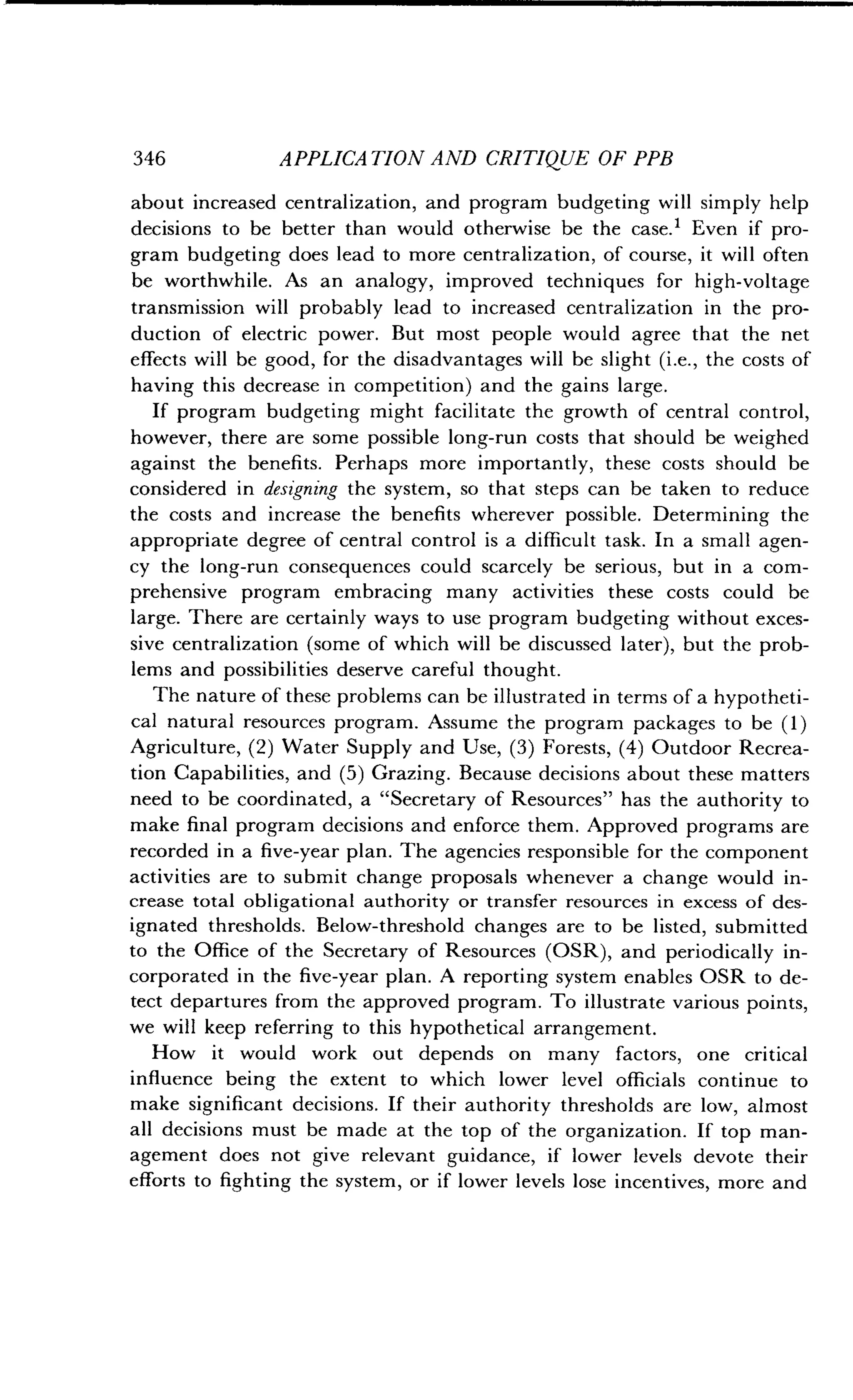 346
	
APPLICATION AND CRITIQUE OF PPB
about increased centralization, and program budgeting will simply help
decisions to be better than would otherwise be the case .' Even if pro-
gram budgeting does lead to more centralization, of course, it will often
be worthwhile. As an analogy, improved techniques for high-voltage
transmission will probably lead to increased centralization in the pro-
duction of electric power. But most people would agree that the net
effects will be good, for the disadvantages will be slight (i.e., the costs of
having this decrease in competition) and the gains large .
If program budgeting might facilitate the growth of central control,
however, there are some possible long-run costs that should be weighed
against the benefits . Perhaps more importantly, these costs should be
considered in designing the system, so that steps can be taken to reduce
the costs and increase the benefits wherever possible . Determining the
appropriate degree of central control is a difficult task. In a small agen-
cy the long-run consequences could scarcely be serious, but in a com-
prehensive program embracing many activities these costs could be
large. There are certainly ways to use program budgeting without exces-
sive centralization (some of which will be discussed later), but the prob-
lems and possibilities deserve careful thought .
The nature of these problems can be illustrated in terms of a hypotheti-
cal natural resources program. Assume the program packages to be (1)
Agriculture, (2) Water Supply and Use, (3) Forests, (4) Outdoor Recrea-
tion Capabilities, and (5) Grazing . Because decisions about these matters
need to be coordinated, a "Secretary of Resources" has the authority to
make final program decisions and enforce them . Approved programs are
recorded in a five-year plan . The agencies responsible for the component
activities are to submit change proposals whenever a change would in-
crease total obligational authority or transfer resources in excess of des-
ignated thresholds. Below-threshold changes are to be listed, submitted
to the Office of the Secretary of Resources (OSR), and periodically in-
corporated in the five-year plan . A reporting system enables OSR to de-
tect departures from the approved program . To illustrate various points,
we will keep referring to this hypothetical arrangement.
How it would work out depends on many factors, one critical
influence being the extent to which lower level officials continue to
make significant decisions . If their authority thresholds are low, almost
all decisions must be made at the top of the organization . If top man-
agement does not give relevant guidance, if lower levels devote their
efforts to fighting the system, or if lower levels lose incentives, more and
 