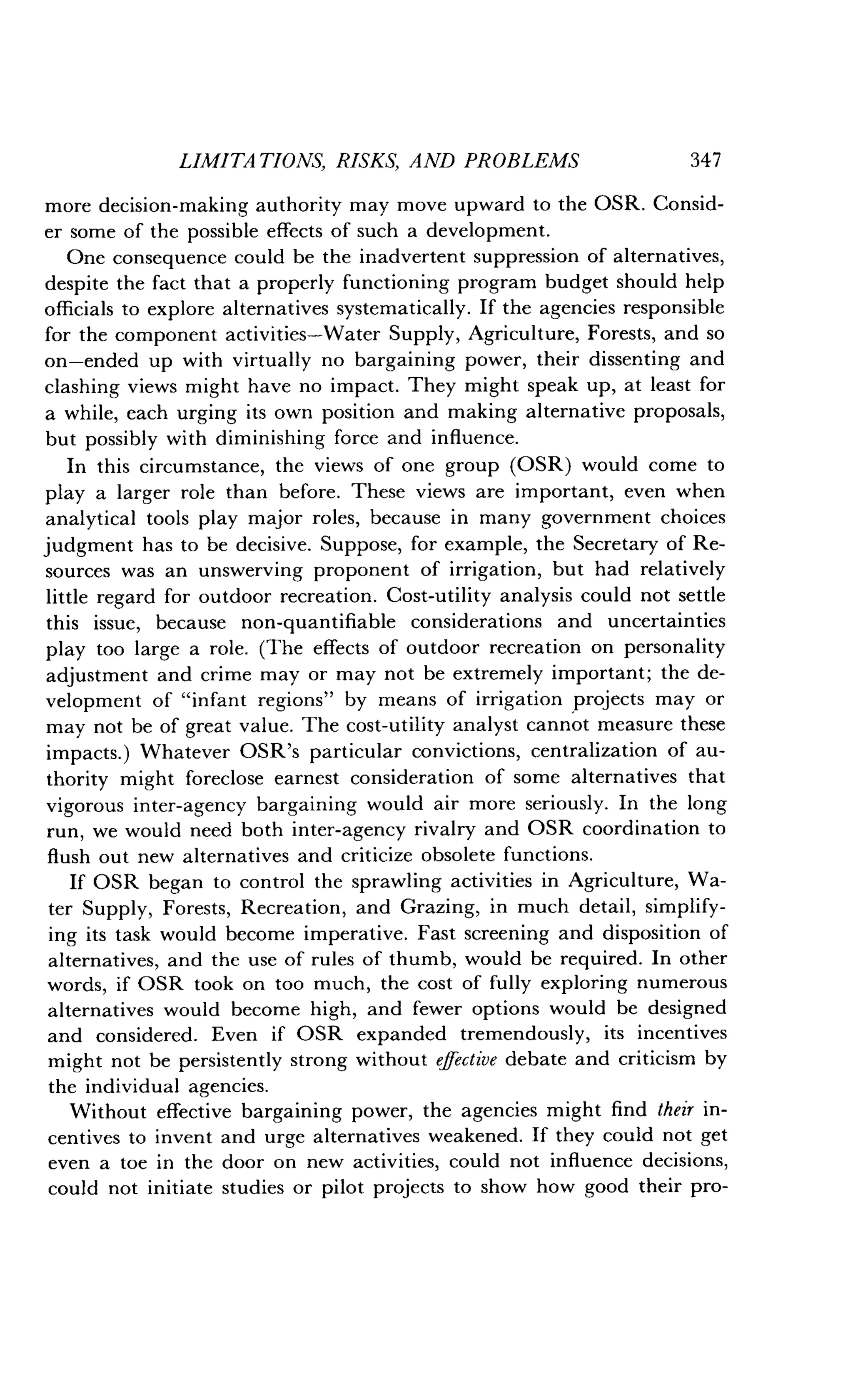 LIMITATIONS, RISKS, AND PROBLEMS
	
347
more decision-making authority may move upward to the OSR . Consid-
er some of the possible effects of such a development.
One consequence could be the inadvertent suppression of alternatives,
despite the fact that a properly functioning program budget should help
officials to explore alternatives systematically . If the agencies responsible
for the component activities-Water Supply, Agriculture, Forests, and so
on-ended up with virtually no bargaining power, their dissenting and
clashing views might have no impact . They might speak up, at least for
a while, each urging its own position and making alternative proposals,
but possibly with diminishing force and influence.
In this circumstance, the views of one group (OSR) would come to
play a larger role than before . These views are important, even when
analytical tools play major roles, because in many government choices
judgment has to be decisive. Suppose, for example, the Secretary of Re-
sources was an unswerving proponent of irrigation, but had relatively
little regard for outdoor recreation . Cost-utility analysis could not settle
this issue, because non-quantifiable considerations and uncertainties
play too large a role. (The effects of outdoor recreation on personality
adjustment and crime may or may not be extremely important ; the de-
velopment of "infant regions" by means of irrigation projects may or
may not be of great value . The cost-utility analyst cannot measure these
impacts.) Whatever OSR's particular convictions, centralization of au-
thority might foreclose earnest consideration of some alternatives that
vigorous inter-agency bargaining would air more seriously . In the long
run, we would need both inter-agency rivalry and OSR coordination to
flush out new alternatives and criticize obsolete functions .
If OSR began to control the sprawling activities in Agriculture, Wa-
ter Supply, Forests, Recreation, and Grazing, in much detail, simplify-
ing its task would become imperative . Fast screening and disposition of
alternatives, and the use of rules of thumb, would be required . In other
words, if OSR took on too much, the cost of fully exploring numerous
alternatives would become high, and fewer options would be designed
and considered . Even if OSR expanded tremendously, its incentives
might not be persistently strong without effective debate and criticism by
the individual agencies .
Without effective bargaining power, the agencies might find their in-
centives to invent and urge alternatives weakened. If they could not get
even a toe in the door on new activities, could not influence decisions,
could not initiate studies or pilot projects to show how good their pro-
 