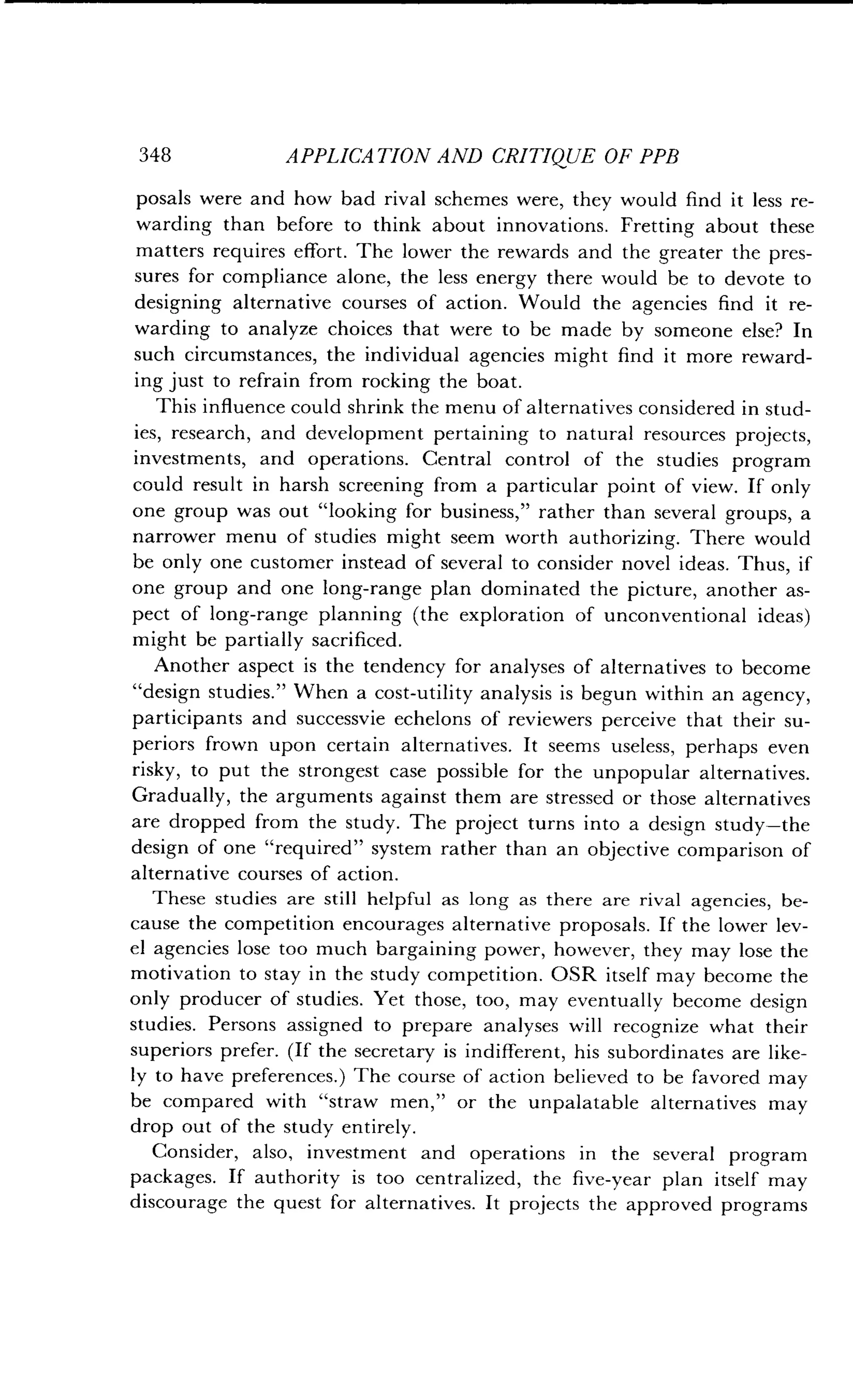 348
	
APPLICATION AND CRITIQUE OF PPB
posals were and how bad rival schemes were, they would find it less re-
warding than before to think about innovations . Fretting about these
matters requires effort . The lower the rewards and the greater the pres-
sures for compliance alone, the less energy there would be to devote to
designing alternative courses of action . Would the agencies find it re-
warding to analyze choices that were to be made by someone else? In
such circumstances, the individual agencies might find it more reward-
ing just to refrain from rocking the boat .
This influence could shrink the menu of alternatives considered in stud-
ies, research, and development pertaining to natural resources projects,
investments, and operations . Central control of the studies program
could result in harsh screening from a particular point of view . If only
one group was out "looking for business," rather than several groups, a
narrower menu of studies might seem worth authorizing . There would
be only one customer instead of several to consider novel ideas . Thus, if
one group and one long-range plan dominated the picture, another as-
pect of long-range planning (the exploration of unconventional ideas)
might be partially sacrificed .
Another aspect is the tendency for analyses of alternatives to become
"design studies." When a cost-utility analysis is begun within an agency,
participants and successvie echelons of reviewers perceive that their su-
periors frown upon certain alternatives . It seems useless, perhaps even
risky, to put the strongest case possible for the unpopular alternatives .
Gradually, the arguments against them are stressed or those alternatives
are dropped from the study. The project turns into a design study-the
design of one "required" system rather than an objective comparison of
alternative courses of action.
These studies are still helpful as long as there are rival agencies, be-
cause the competition encourages alternative proposals . If the lower lev-
el agencies lose too much bargaining power, however, they may lose the
motivation to stay in the study competition . OSR itself may become the
only producer of studies . Yet those, too, may eventually become design
studies. Persons assigned to prepare analyses will recognize what their
superiors prefer . (If the secretary is indifferent, his subordinates are like-
ly to have preferences.) The course of action believed to be favored may
be compared with "straw men," or the unpalatable alternatives may
drop out of the study entirely.
Consider, also, investment and operations in the several program
packages. If authority is too centralized, the five-year plan itself may
discourage the quest for alternatives. It projects the approved programs
 