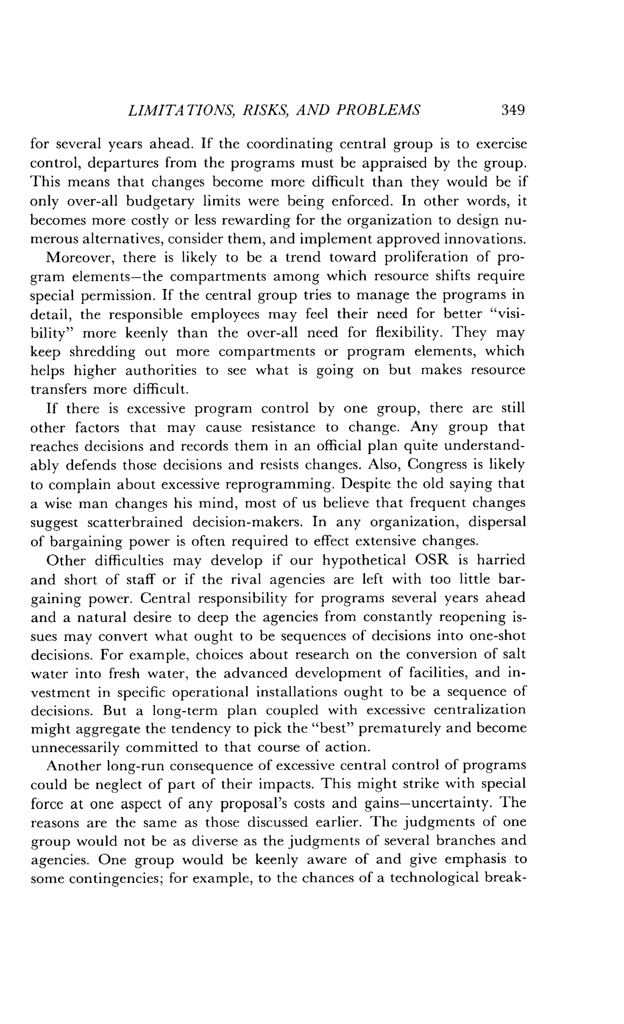 LIMITATIONS, RISKS, AND PROBLEMS
	
349
for several years ahead . If the coordinating central group is to exercise
control, departures from the programs must be appraised by the group .
This means that changes become more difficult than they would be if
only over-all budgetary limits were being enforced. In other words, it
becomes more costly or less rewarding for the organization to design nu-
merous alternatives, consider them, and implement approved innovations .
Moreover, there is likely to be a trend toward proliferation of pro-
gram elements-the compartments among which resource shifts require
special permission. If the central group tries to manage the programs in
detail, the responsible employees may feel their need for better "visi-
bility" more keenly than the over-all need for flexibility . They may
keep shredding out more compartments or program elements, which
helps higher authorities to see what is going on but makes resource
transfers more difficult .
If there is excessive program control by one group, there are still
other factors that may cause resistance to change . Any group that
reaches decisions and records them in an official plan quite understand-
ably defends those decisions and resists changes . Also, Congress is likely
to complain about excessive reprogramming . Despite the old saying that
a wise man changes his mind, most of us believe that frequent changes
suggest scatterbrained decision-makers . In any organization, dispersal
of bargaining power is often required to effect extensive changes.
Other difficulties may develop if our hypothetical OSR is harried
and short of staff or if the rival agencies are left with too little bar-
gaining power. Central responsibility for programs several years ahead
and a natural desire to deep the agencies from constantly reopening is-
sues may convert what ought to be sequences of decisions into one-shot
decisions. For example, choices about research on the conversion of salt
water into fresh water, the advanced development of facilities, and in-
vestment in specific operational installations ought to be a sequence of
decisions. But a long-term plan coupled with excessive centralization
might aggregate the tendency to pick the "best" prematurely and become
unnecessarily committed to that course of action .
Another long-run consequence of excessive central control of programs
could be neglect of part of their impacts . This might strike with special
force at one aspect of any proposal's costs and gains-uncertainty . The
reasons are the same as those discussed earlier . The judgments of one
group would not be as diverse as the judgments of several branches and
agencies. One group would be keenly aware of and give emphasis to
some contingencies; for example, to the chances of a technological break-
 
