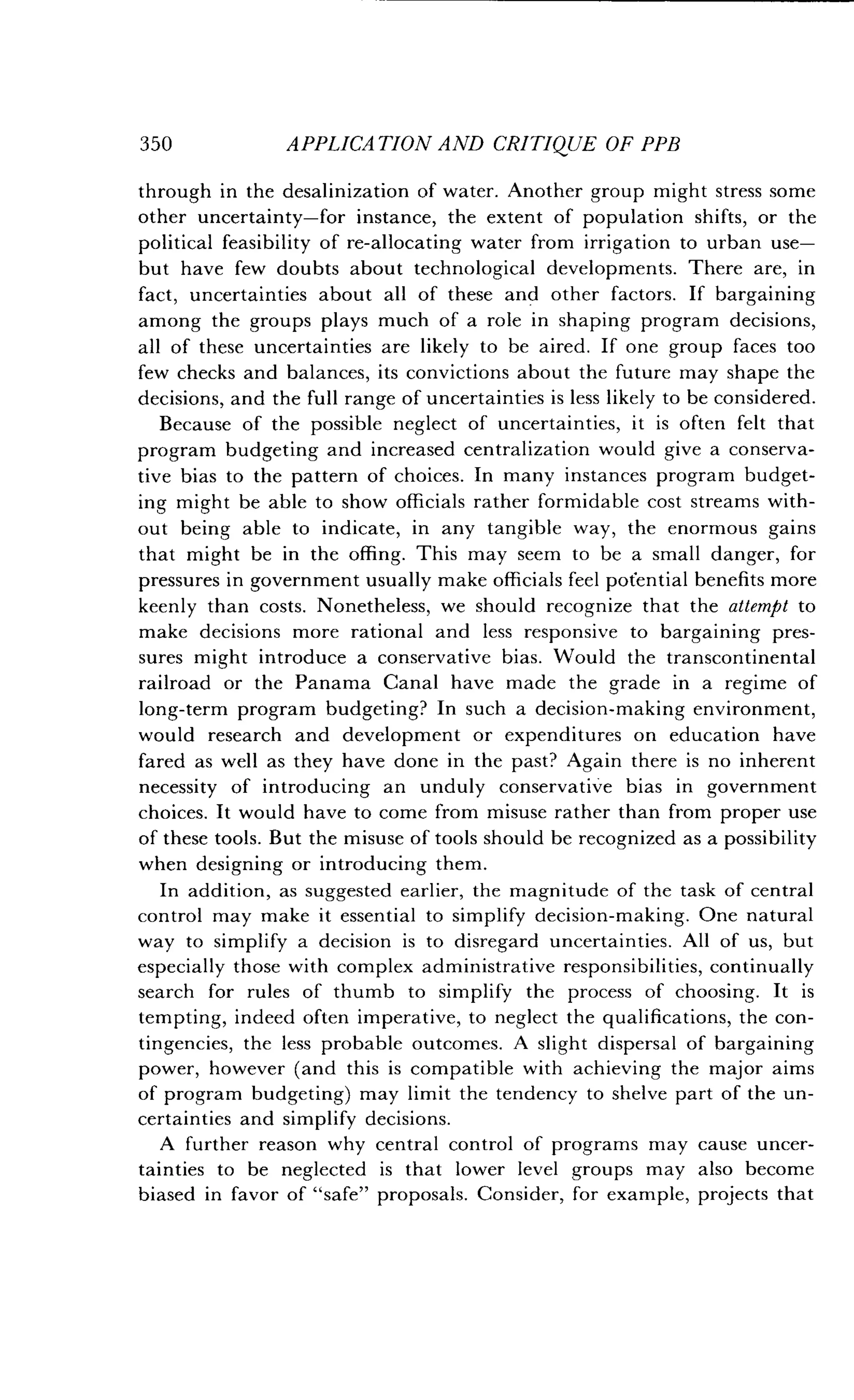 350
	
APPLICATION AND CRITIQUE OF PPB
through in the desalinization of water . Another group might stress some
other uncertainty-for instance, the extent of population shifts, or the
political feasibility of re-allocating water from irrigation to urban use-
but have few doubts about technological developments . There are, in
fact, uncertainties about all of these and other factors . If bargaining
among the groups plays much of a role in shaping program decisions,
all of these uncertainties are likely to be aired. If one group faces too
few checks and balances, its convictions about the future may shape the
decisions, and the full range of uncertainties is less likely to be considered .
Because of the possible neglect of uncertainties, it is often felt that
program budgeting and increased centralization would give a conserva-
tive bias to the pattern of choices . In many instances program budget-
ing might be able to show officials rather formidable cost streams with-
out being able to indicate, in any tangible way, the enormous gains
that might be in the offing . This may seem to be a small danger, for
pressures in government usually make officials feel potential benefits more
keenly than costs . Nonetheless, we should recognize that the attempt to
make decisions more rational and less responsive to bargaining pres-
sures might introduce a conservative bias . Would the transcontinental
railroad or the Panama Canal have made the grade in a regime of
long-term program budgeting? In such a decision-making environment,
would research and development or expenditures on education have
fared as well as they have done in the past? Again there is no inherent
necessity of introducing an unduly conservative bias in government
choices. It would have to come from misuse rather than from proper use
of these tools. But the misuse of tools should be recognized as a possibility
when designing or introducing them .
In addition, as suggested earlier, the magnitude of the task of central
control may make it essential to simplify decision-making . One natural
way to simplify a decision is to disregard uncertainties . All of us, but
especially those with complex administrative responsibilities, continually
search for rules of thumb to simplify the process of choosing . It is
tempting, indeed often imperative, to neglect the qualifications, the con-
tingencies, the less probable outcomes . A slight dispersal of bargaining
power, however (and this is compatible with achieving the major aims
of program budgeting) may limit the tendency to shelve part of the un-
certainties and simplify decisions .
A further reason why central control of programs may cause uncer-
tainties to be neglected is that lower level groups may also become
biased in favor of "safe" proposals . Consider, for example, projects that
 