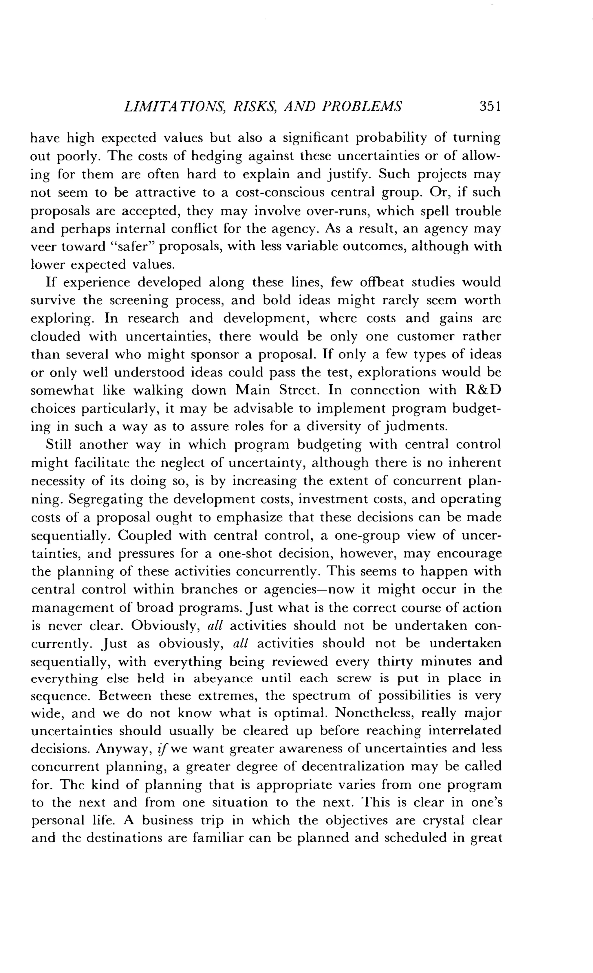 LIMITATIONS, RISKS, AND PROBLEMS
	
351
have high expected values but also a significant probability of turning
out poorly. The costs of hedging against these uncertainties or of allow-
ing for them are often hard to explain and justify . Such projects may
not seem to be attractive to a cost-conscious central group . Or, if such
proposals are accepted, they may involve over-runs, which spell trouble
and perhaps internal conflict for the agency . As a result, an agency may
veer toward "safer" proposals, with less variable outcomes, although with
lower expected values .
If experience developed along these lines, few offbeat studies would
survive the screening process, and bold ideas might rarely seem worth
exploring. In research and development, where costs and gains are
clouded with uncertainties, there would be only one customer rather
than several who might sponsor a proposal . If only a few types of ideas
or only well understood ideas could pass the test, explorations would be
somewhat like walking down Main Street . In connection with R&D
choices particularly, it may be advisable to implement program budget-
ing in such a way as to assure roles for a diversity of judments .
Still another way in which program budgeting with central control
might facilitate the neglect of uncertainty, although there is no inherent
necessity of its doing so, is by increasing the extent of concurrent plan-
ning. Segregating the development costs, investment costs, and operating
costs of a proposal ought to emphasize that these decisions can be made
sequentially. Coupled with central control, a one-group view of uncer-
tainties, and pressures for a one-shot decision, however, may encourage
the planning of these activities concurrently . This seems to happen with
central control within branches or agencies-now it might occur in the
management of broad programs . Just what is the correct course of action
is never clear . Obviously, all activities should not be undertaken con-
currently. Just as obviously, all activities should not be undertaken
sequentially, with everything being reviewed every thirty minutes and
everything else held in abeyance until each screw is put in place in
sequence. Between these extremes, the spectrum of possibilities is very
wide, and we do not know what is optimal . Nonetheless, really major
uncertainties should usually be cleared up before reaching interrelated
decisions. Anyway, if we want greater awareness of uncertainties and less
concurrent planning, a greater degree of decentralization may be called
for. The kind of planning that is appropriate varies from one program
to the next and from one situation to the next . This is clear in one's
personal life . A business trip in which the objectives are crystal clear
and the destinations are familiar can be planned and scheduled in great
 