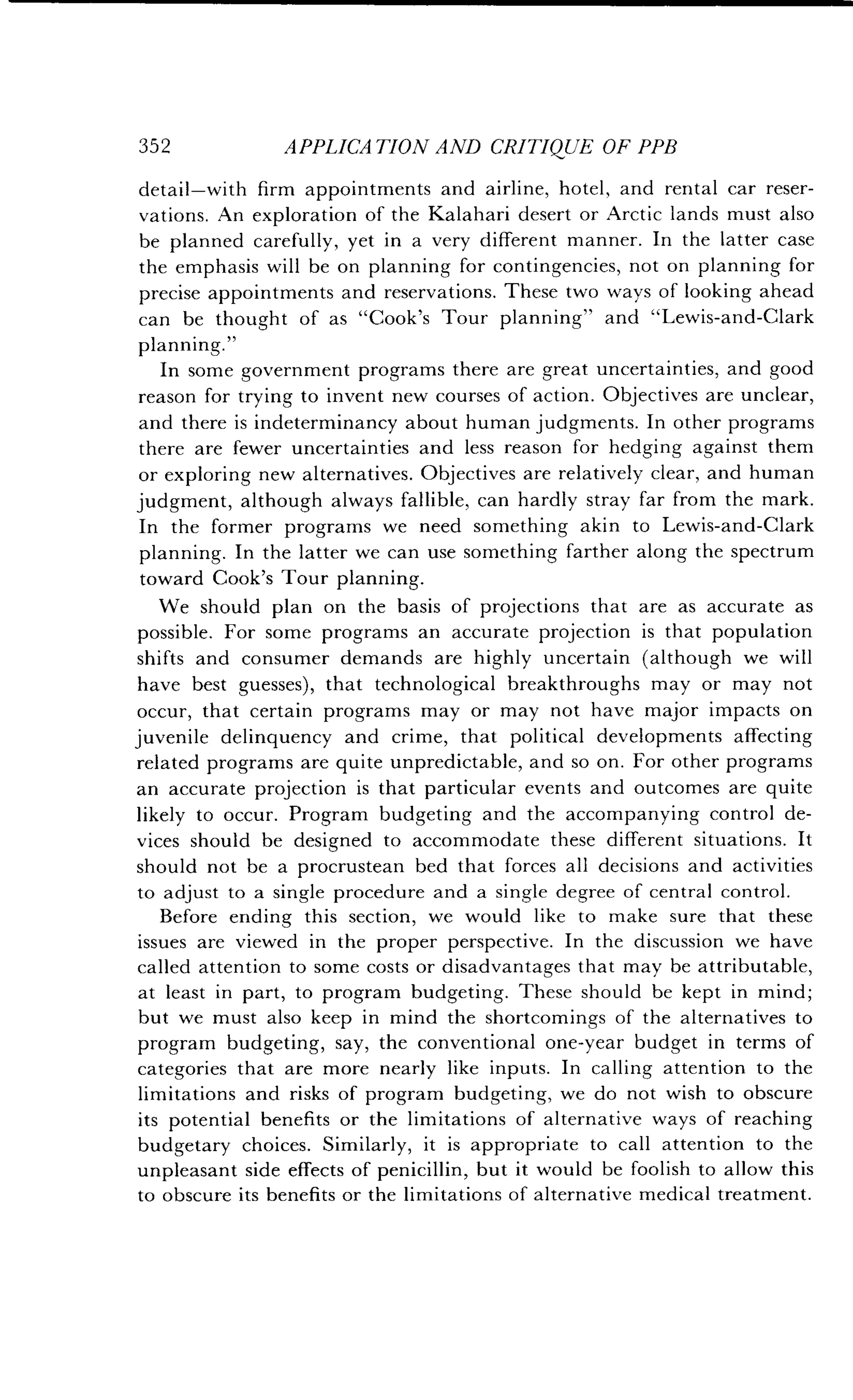 352
	
APPLICATION AND CRITIQUE OF PPB
detail-with firm appointments and airline, hotel, and rental car reser-
vations. An exploration of the Kalahari desert or Arctic lands must also
be planned carefully, yet in a very different manner. In the latter case
the emphasis will be on planning for contingencies, not on planning for
precise appointments and reservations . These two ways of looking ahead
can be thought of as "Cook's Tour planning" and "Lewis-and-Clark
planning."
In some government programs there are great uncertainties, and good
reason for trying to invent new courses of action . Objectives are unclear,
and there is indeterminancy about human judgments . In other programs
there are fewer uncertainties and less reason for hedging against them
or exploring new alternatives . Objectives are relatively clear, and human
judgment, although always fallible, can hardly stray far from the mark.
In the former programs we need something akin to Lewis-and-Clark
planning. In the latter we can use something farther along the spectrum
toward Cook's Tour planning .
We should plan on the basis of projections that are as accurate as
possible. For some programs an accurate projection is that population
shifts and consumer demands are highly uncertain (although we will
have best guesses), that technological breakthroughs may or may not
occur, that certain programs may or may not have major impacts on
juvenile delinquency and crime, that political developments affecting
related programs are quite unpredictable, and so on . For other programs
an accurate projection is that particular events and outcomes are quite
likely to occur . Program budgeting and the accompanying control de-
vices should be designed to accommodate these different situations . It
should not be a procrustean bed that forces all decisions and activities
to adjust to a single procedure and a single degree of central control .
Before ending this section, we would like to make sure that these
issues are viewed in the proper perspective . In the discussion we have
called attention to some costs or disadvantages that may be attributable,
at least in part, to program budgeting. These should be kept in mind;
but we must also keep in mind the shortcomings of the alternatives to
program budgeting, say, the conventional one-year budget in terms of
categories that are more nearly like inputs . In calling attention to the
limitations and risks of program budgeting, we do not wish to obscure
its potential benefits or the limitations of alternative ways of reaching
budgetary choices. Similarly, it is appropriate to call attention to the
unpleasant side effects of penicillin, but it would be foolish to allow this
to obscure its benefits or the limitations of alternative medical treatment .
 