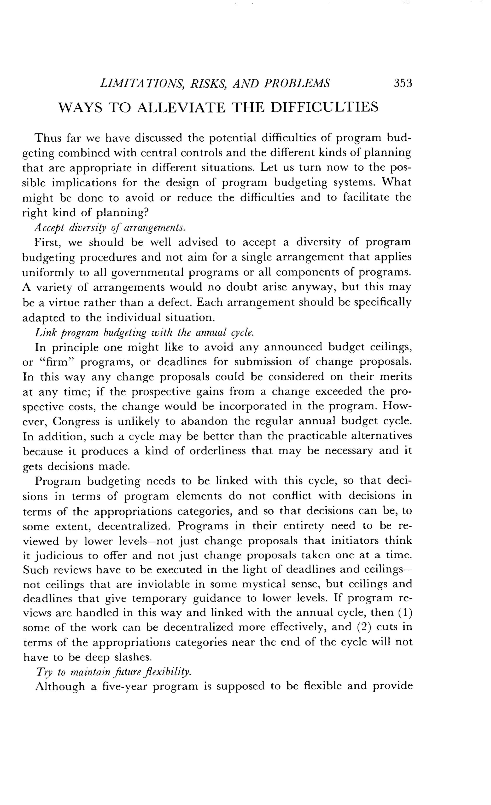 LIMITATIONS, RISKS, AND PROBLEMS
	
353
WAYS TO ALLEVIATE THE DIFFICULTIES
Thus far we have discussed the potential difficulties of program bud-
geting combined with central controls and the different kinds of planning
that are appropriate in different situations . Let us turn now to the pos-
sible implications for the design of program budgeting systems . What
might be done to avoid or reduce the difficulties and to facilitate the
right kind of planning?
Accept diversity of arrangements.
First, we should be well advised to accept a diversity of program
budgeting procedures and not aim for a single arrangement that applies
uniformly to all governmental programs or all components of programs .
A variety of arrangements would no doubt arise anyway, but this may
be a virtue rather than a defect . Each arrangement should be specifically
adapted to the individual situation .
Link program budgeting with the annual cycle .
In principle one might like to avoid any announced budget ceilings,
or "firm" programs, or deadlines for submission of change proposals .
In this way any change proposals could be considered on their merits
at any time ; if the prospective gains from a change exceeded the pro-
spective costs, the change would be incorporated in the program . How-
ever, Congress is unlikely to abandon the regular annual budget cycle.
In addition, such a cycle may be better than the practicable alternatives
because it produces a kind of orderliness that may be necessary and it
gets decisions made .
Program budgeting needs to be linked with this cycle, so that deci-
sions in terms of program elements do not conflict with decisions in
terms of the appropriations categories, and so that decisions can be, to
some extent, decentralized . Programs in their entirety need to be re-
viewed by lower levels-not just change proposals that initiators think
it judicious to offer and not just change proposals taken one at a time.
Such reviews have to be executed in the light of deadlines and ceilings-
not ceilings that are inviolable in some mystical sense, but ceilings and
deadlines that give temporary guidance to lower levels . If program re-
views are handled in this way and linked with the annual cycle, then (1)
some of the work can be decentralized more effectively, and (2) cuts in
terms of the appropriations categories near the end of the cycle will not
have to be deep slashes.
Try to maintain future flexibility.
Although a five-year program is supposed to be flexible and provide
 